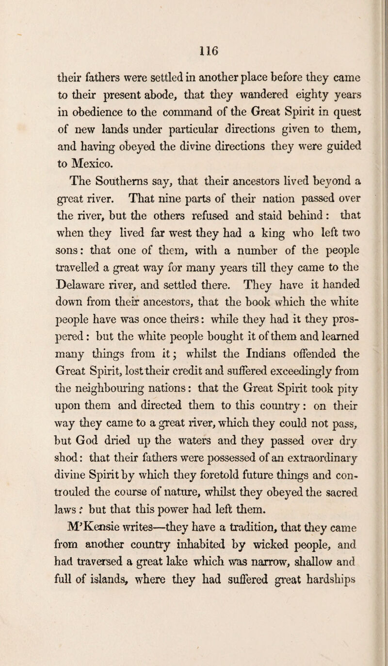 their fathers were settled in another place before they came to their present abode, that they wandered eighty years in obedience to the command of the Great Spirit in quest of new lands under particular directions given to them, and having obeyed the divine directions they were guided to Mexico. The Southerns say, that their ancestors lived beyond a great river. That nine parts of them nation passed over the river, but the others refused and staid behind : that when they lived far west they had a king who left two sons: that one of them, with a number of the people travelled a great way for many years till they came to the Delaware river, and settled there. They have it handed down from their ancestors, that the book which the white people have was once theirs: while they had it they pros¬ pered : but the white people bought it of them and learned many tilings from it; whilst the Indians offended the Great Spirit, lost their credit and suffered exceedingly from the neighbouring nations: that the Great Spirit took pity upon them and directed them to this country: on their way they came to a great river, which they could not pass, but God dried up the waters and they passed over dry shod: that their fathers were possessed of an extraordinary divine Spirit by which they foretold future things and con- trouled the course of nature, whilst they obeyed the sacred laws ;* but that this power had left them. M'Kensie writes—they have a tradition, that they came from another country inhabited by wicked people, and had traversed a great lake which was narrow, shallow and full of islands, where they had suffered great hardships