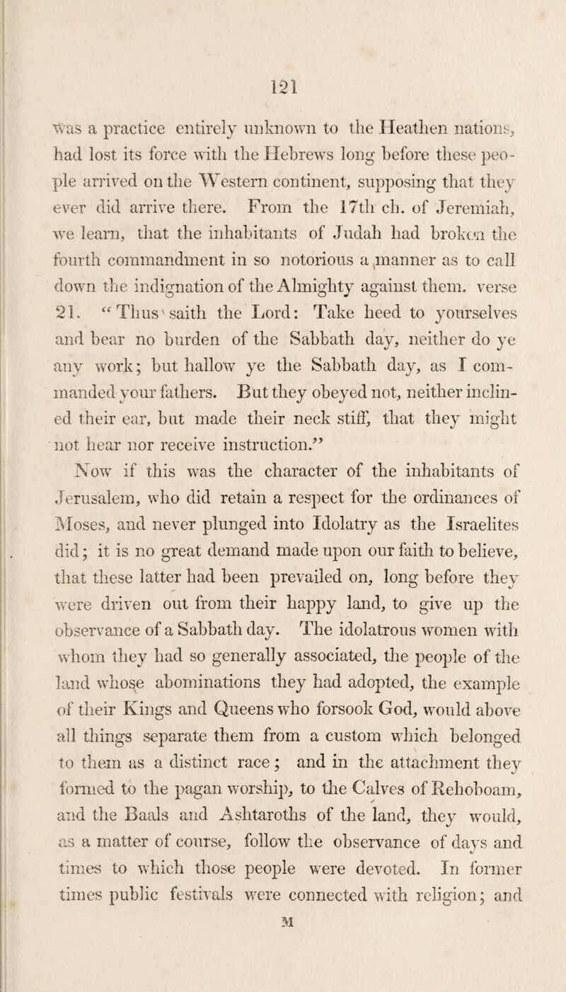 m was a practice entirely unknown to the Heathen nations, had lost its force with the Hebrews long before these peo¬ ple arrived on the Western continent, supposing that they ever did arrive there. From the 17th ch. of Jeremiah, we learn, that the inhabitants of Judah had broken the fourth commandment in so notorious a ..manner as to call down the indignation of the Almighty against them, verse 21. “Thus' saith the Lord: Take heed to yourselves and hear no burden of the Sabbath day, neither do ye any work; but hallow ye the Sabbath day, as I com¬ manded your fathers. But they obeyed not, neither inclin¬ ed their ear, but made their neck stiff, that they might not hear nor receive instruction/’ Now if this was the character of the inhabitants of Jerusalem, who did retain a respect for the ordinances of Moses, and never plunged into Idolatry as the Israelites did; it is no great demand made upon our faith to believe, that these latter had been prevailed on, long before they were driven out from their happy land, to give up the observance of a Sabbath day. The idolatrous women with whom they had so generally associated, the people of the land whose abominations they had adopted, the example of their Kings and Queens who forsook God, would above all things separate them from a custom which belonged to them as a distinct race; and in the attachment they formed to the pagan worship, to the Calves of Rehoboam, and the Baals and Ashtaroths of the land, they would, as a matter of course, follow the observance of days and times to which those people were devoted. In former times public festivals were connected with religion; and M