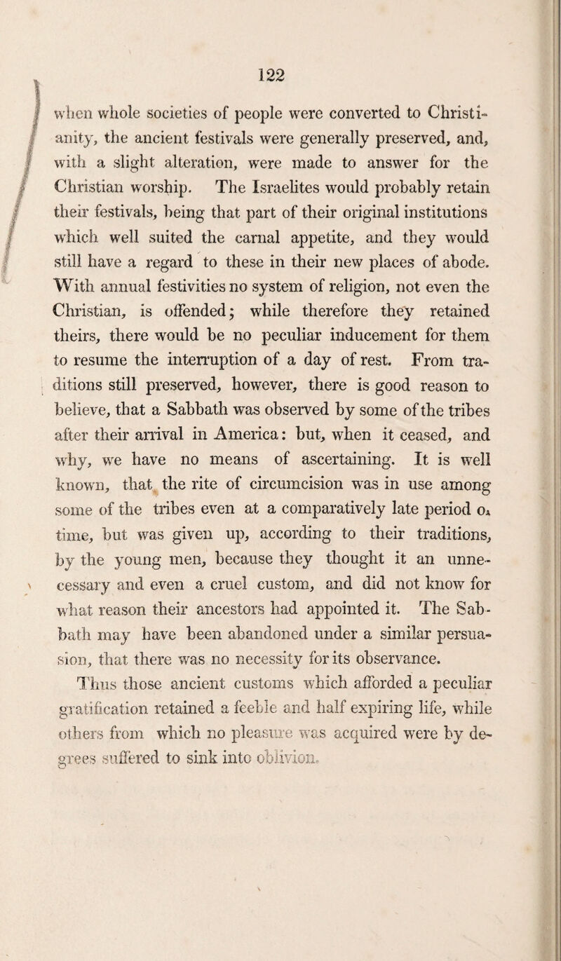 when whole societies of jreople were converted to Christi¬ anity, the ancient festivals were generally preserved, and, with a slight alteration, were made to answer for the Christian worship. The Israelites would probably retain their festivals, being that part of their original institutions which well suited the carnal appetite, and they would still have a regard to these in their new places of abode. With annual festivities no system of religion, not even the Christian, is offended; while therefore they retained theirs, there would he no peculiar inducement for them to resume the interruption of a day of rest. From tra¬ ditions still preserved, however, there is good reason to believe, that a Sabbath was observed by some of the tribes after their arrival in America: but, when it ceased, and why, wre have no means of ascertaining. It is well known, that the rite of circumcision was in use among some of the tribes even at a comparatively late period oA time, but was given up, according to their traditions, by the young men, because they thought it an unne¬ cessary and even a cruel custom, and did not know for what reason their ancestors had appointed it. The Sab¬ bath may have been abandoned under a similar persua¬ sion, that there was no necessity for its observance. Thus those ancient customs which afforded a peculiar gr atification retained a feeble and half expiring life, while others from which no pleasure was acquired were by de¬ grees suffered to sink into oblivion.