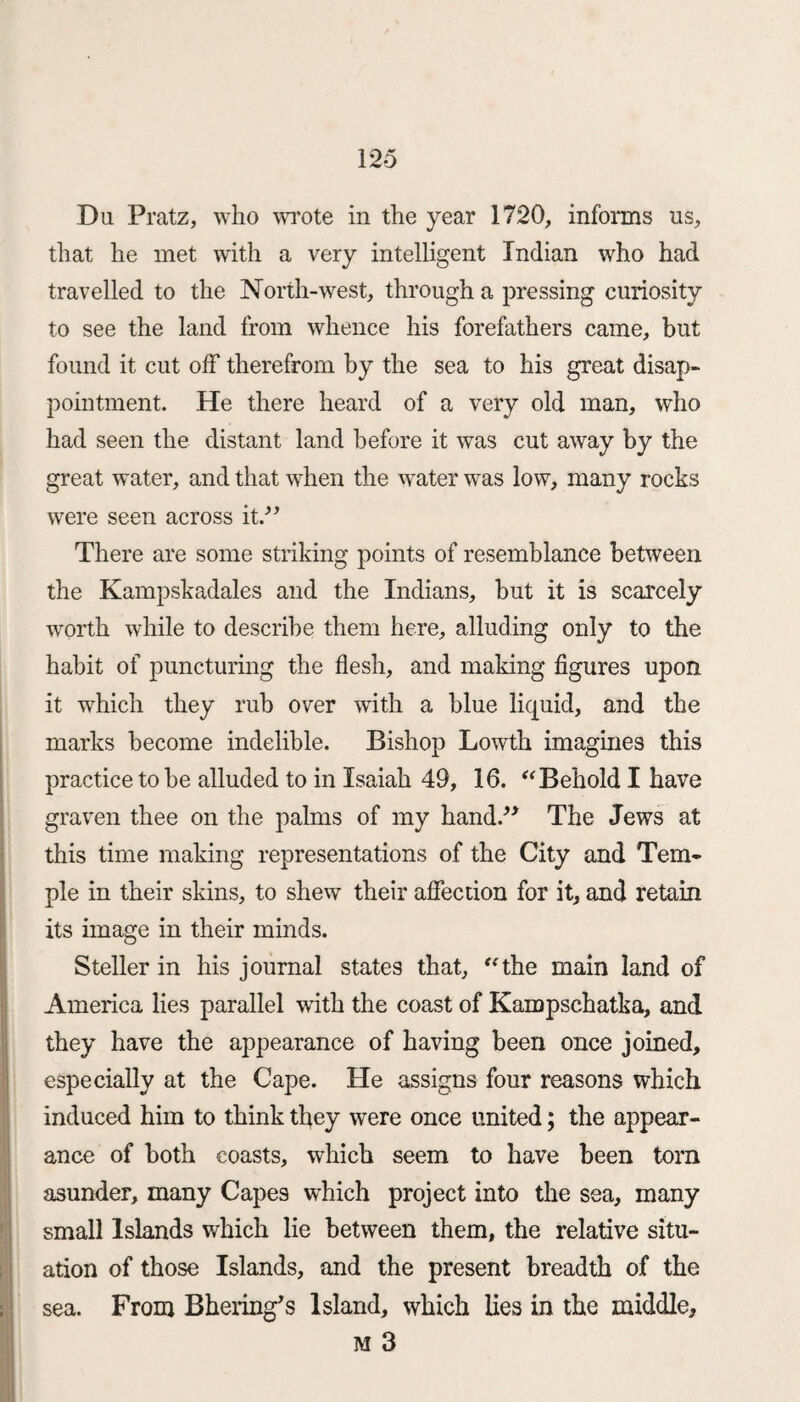 Du Pratz, who wrote in the year 1720, informs us, that he met with a very intelligent Indian who had travelled to the North-west, through a pressing curiosity to see the land from whence his forefathers came, but found it cut off therefrom by the sea to his great disap¬ pointment. He there heard of a very old man, who had seen the distant land before it was cut away by the great water, and that when the water was low, many rocks were seen across it.-” There are some striking points of resemblance between the Kampskadales and the Indians, but it is scarcely worth while to describe them here, alluding only to the habit of puncturing the flesh, and making figures upon it which they rub over with a blue liquid, and the marks become indelible. Bishop Lowth imagines this practice to be alluded to in Isaiah 49, 16. “Behold I have graven thee on the palms of my hand.” The Jews at this time making representations of the City and Tem¬ ple in their skins, to shew their affection for it, and retain its image in their minds. Steller in his journal states that, “the main land of America lies parallel with the coast of Kampschatka, and they have the appearance of having been once joined, especially at the Cape. He assigns four reasons which induced him to think they were once united; the appear¬ ance of both coasts, which seem to have been torn asunder, many Capes which project into the sea, many small Islands which lie between them, the relative situ¬ ation of those Islands, and the present breadth of the sea. From Bhering’s Island, which lies in the middle, M 3