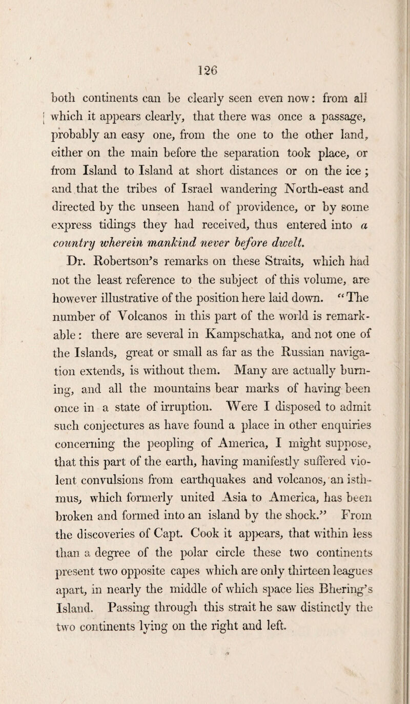 both continents can be clearly seen even now: from all which it appears clearly, that there was once a passage, probably an easy one, from the one to the other land, either on the main before the separation took place, or from Island to Island at short distances or on the ice ; and that the tribes of Israel wandering North-east and directed by the unseen hand of providence, or by some express tidings they had received, thus entered into a country wherein mankind never before dioelt. Dr. Robertson’s remarks on these Straits, which had not the least reference to the subject of this volume, are however illustrative of the position here laid down. “ The number of Volcanos in this part of the world is remark¬ able : there are several in Kampschatka, and not one of the Islands, great or small as far as the Russian naviga¬ tion extends, is without them. Many are actually burn¬ ing, and all the mountains bear marks of having been once in a state of irruption. Were I disposed to admit such conjectures as have found a place in other enquiries concerning the peopling of America, I might suppose, that this part of the earth, having manifestly suffered vio¬ lent convulsions from earthquakes and volcanos, an isth¬ mus, which formerly united Asia to America, has been broken and formed into an island by the shock.” From the discoveries of Capt. Cook it appears, that within less than a degree of the polar circle these two continents present two opposite capes which are only thirteen leagues apart, in nearly the middle of which space lies Bhering’s Island. Passing through this strait he saw distinctly the two continents lying on the right and left.