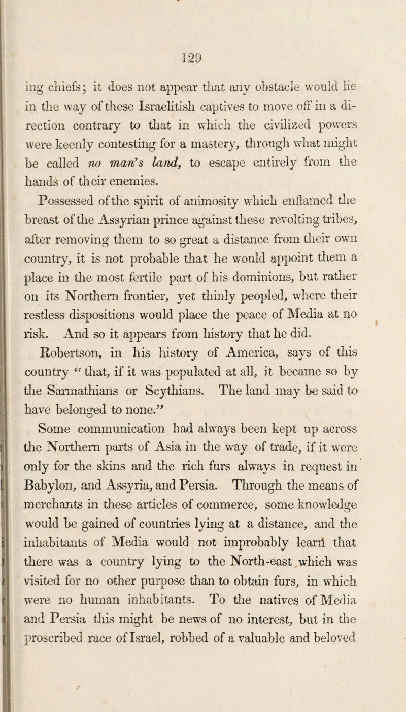 mg chiefs; it does not appear that any obstacle would lie in the way of these Israelitish captives to move off in a di¬ rection contrary to that in which the civilized powers were keenly contesting for a mastery, through what might he called no man’s land, to escape entirely from the hands of their enemies. Possessed of the spirit of animosity which enflamed the breast of the Assyrian prince against these revolting tribes, after removing them to so great a distance from their own country, it is not probable that he would appoint them a place in the most fertile part of his dominions, but rather on its Northern frontier, yet thinly peopled, where their restless dispositions would place the peace of Media at no risk. And so it appears from history that he did. Robertson, in his history of America, says of this country “ that, if it was populated at all, it became so by the Saimathians or Scythians. The land may be said to have belonged to none.” Some communication had always been kept up across the Northern parts of Asia in the way of trade, if it were only for the skins and the rich furs always in request in Babylon, and Assyria, and Persia Through the means of merchants in these articles of commerce, some knowledge would be gained of countries lying at a distance, and the inhabitants of Media would not improbably learn that there was a country lying to the North-east which was visited for no other purpose than to obtain furs, in which were no human inhabitants. To the natives of Media and Persia this might be news of no interest, but in the proscribed race of Israel, robbed of a valuable and beloved /