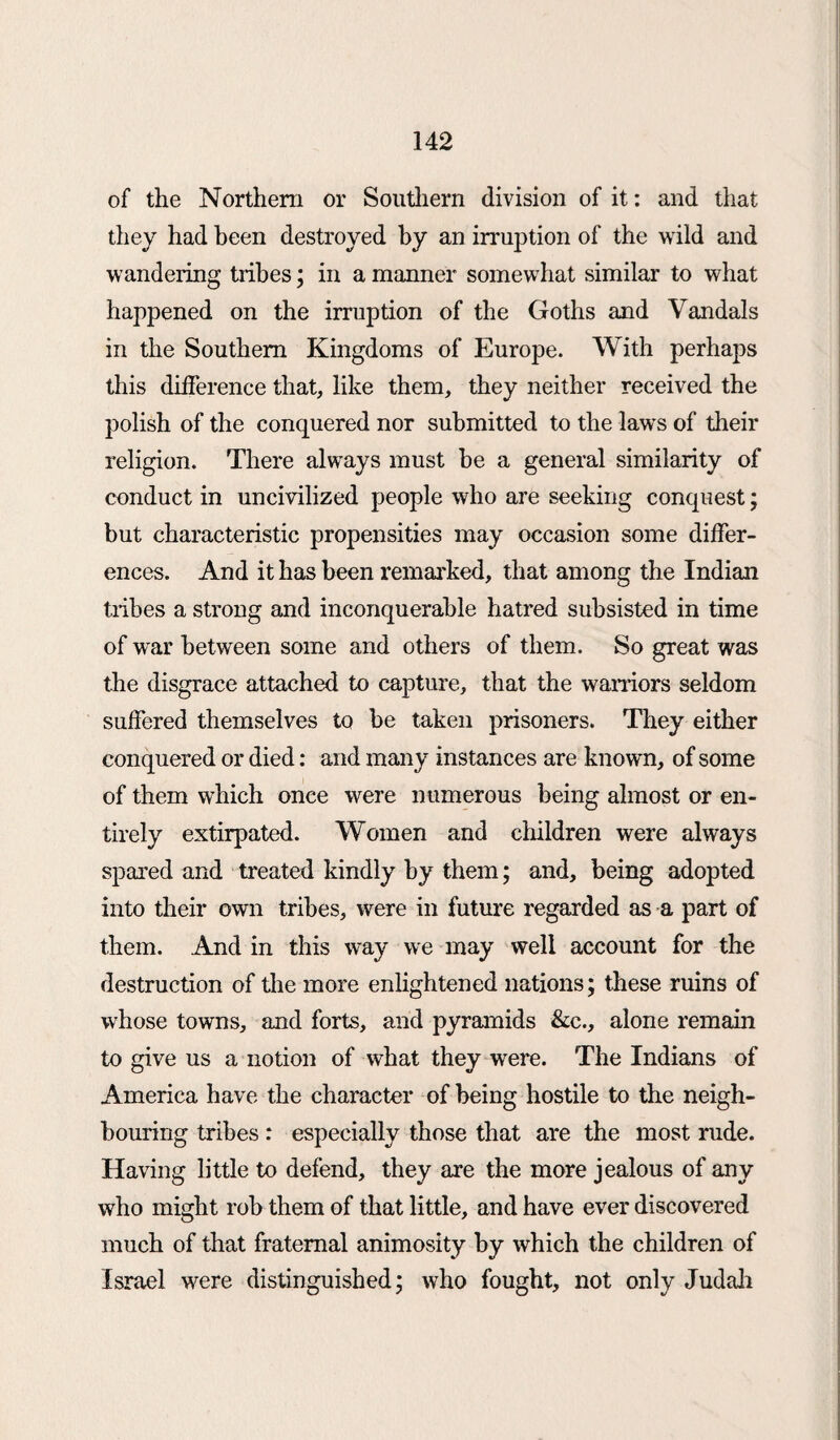 of the Northern or Southern division of it: and that they had been destroyed by an irruption of the wild and wandering tribes; in a manner somewhat similar to what happened on the irruption of the Goths and Vandals in the Southern Kingdoms of Europe. With perhaps this difference that, like them, they neither received the polish of the conquered nor submitted to the laws of their religion. There always must be a general similarity of conduct in uncivilized people who are seeking conquest; but characteristic propensities may occasion some differ¬ ences. And it has been remarked, that among the Indian tribes a strong and inconquerable hatred subsisted in time of war between some and others of them. So great was the disgrace attached to capture, that the warriors seldom suffered themselves to be taken prisoners. They either conquered or died: and many instances are known, of some of them which once were numerous being almost or en¬ tirely extirpated. Women and children were always spared and treated kindly by them; and, being adopted into their own tribes, were in future regarded as a part of them. And in this way we may well account for the destruction of the more enlightened nations; these ruins of whose towns, and forts, and pyramids &c., alone remain to give us a notion of what they were. The Indians of America have the character of being hostile to the neigh¬ bouring tribes : especially those that are the most rude. Having little to defend, they are the more jealous of any who might rob them of that little, and have ever discovered much of that fraternal animosity by which the children of Israel were distinguished* who fought, not only Judah