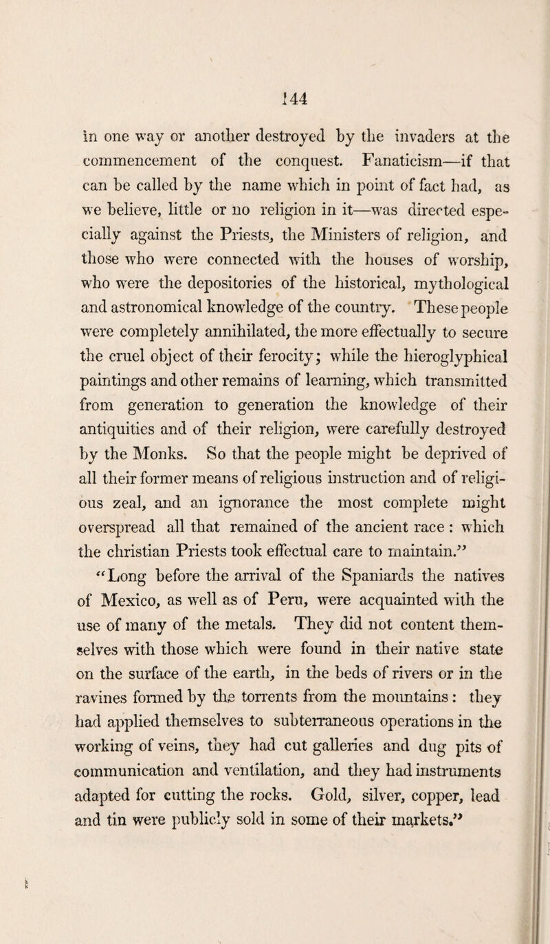 in one way or another destroyed by the invaders at the commencement of the conquest. Fanaticism—if that can he called by the name which in point of fact had, as we believe, little or no religion in it—was directed espe¬ cially against the Priests, the Ministers of religion, and those who were connected with the houses of worship, who were the depositories of the historical, mythological and astronomical knowledge of the country. These people were completely annihilated, the more effectually to secure the cruel object of their ferocity; wdrile the hieroglyphical paintings and other remains of learning, which transmitted from generation to generation the knowledge of their antiquities and of their religion, were carefully destroyed by the Monks. So that the people might he deprived of all their former means of religious instruction and of religi¬ ous zeal, and an ignorance the most complete might overspread all that remained of the ancient race : which the Christian Priests took effectual care to maintain.” “Long before the arrival of the Spaniards the natives of Mexico, as wrell as of Peru, were acquainted with the use of many of the metals. They did not content them¬ selves with those which were found in their native state on the surface of the earth, in the beds of rivers or in the ravines fonned by tire torrents from the nrountains: they had applied themselves to subterraneous operations in the working of veins, they had cut galleries and dug pits of communication and ventilation, and they had instruments adapted for cutting the rocks. Gold, silver, copper, lead and tin were publicly sold in some of their markets.”