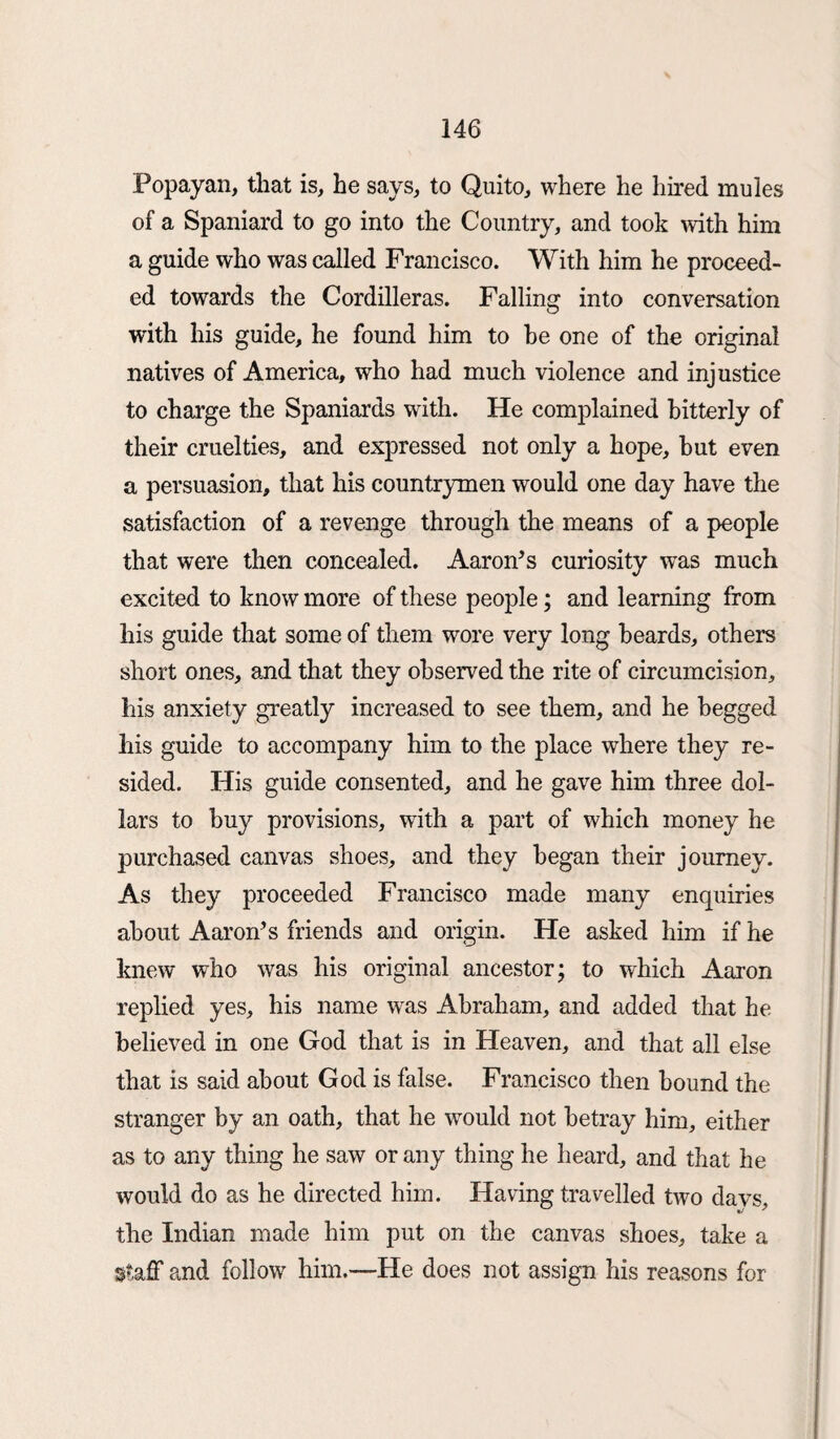 Popayan, that is, he says, to Quito, where he hired mules of a Spaniard to go into the Country, and took with him a guide who was called Francisco. With him he proceed¬ ed towards the Cordilleras. Falling into conversation with his guide, he found him to he one of the original natives of America, who had much violence and injustice to charge the Spaniards with. He complained bitterly of their cruelties, and expressed not only a hope, but even a persuasion, that his countrymen would one day have the satisfaction of a revenge through the means of a people that were then concealed. Aaron’s curiosity was much excited to know more of these people; and learning from his guide that some of them wore very long beards, others short ones, and that they observed the rite of circumcision, his anxiety greatly increased to see them, and he begged his guide to accompany him to the place where they re¬ sided. His guide consented, and he gave him three dol¬ lars to buy provisions, with a part of which money he purchased canvas shoes, and they began their journey. As they proceeded Francisco made many enquiries about Aaron’s friends and origin. He asked him if he knew who was his original ancestor; to which Aaron replied yes, his name was Abraham, and added that he believed in one God that is in Heaven, and that all else that is said about God is false. Francisco then bound the stranger by an oath, that he would not betray him, either as to any thing he saw or any thing he heard, and that he would do as he directed him. Having travelled two davs, the Indian made him put on the canvas shoes, take a staff and follow him.—He does not assign his reasons for