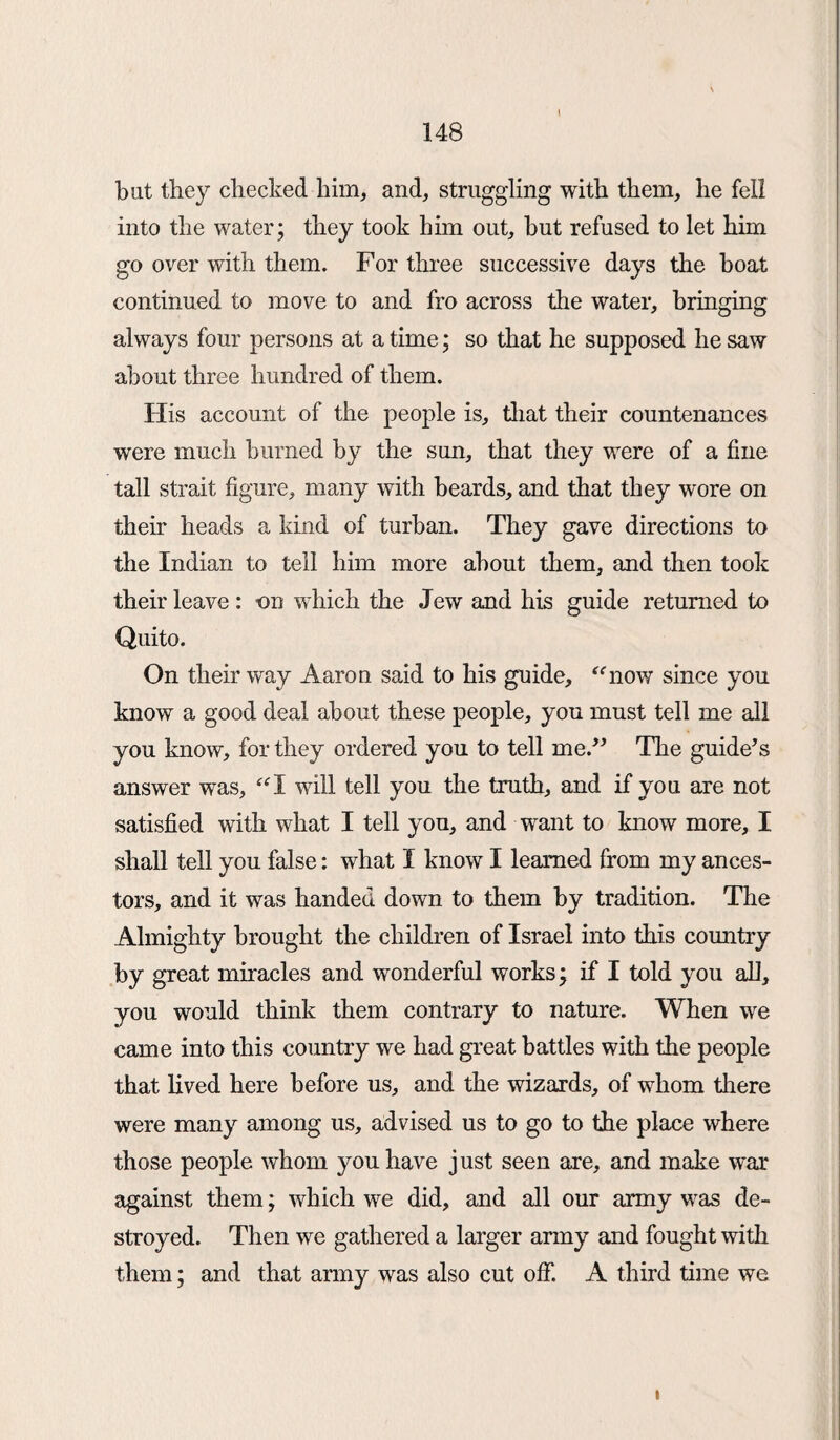 but they checked him, and, struggling with them, he fell into the water; they took him out, but refused to let him go over with them. For three successive days the boat continued to move to and fro across the water, bringing always four persons at a time; so that he supposed he saw about three hundred of them. His account of the people is, that their countenances were much burned by the sun, that they were of a fine tall strait figure, many with beards, and that they wore on their heads a kind of turban. They gave directions to the Indian to tell him more about them, and then took their leave: on which the Jew and his guide returned to Quito. On their way Aaron said to his guide, “now since you know a good deal about these people, you must tell me all you know, for they ordered you to tell me.” The guide’s answer was, “I will tell you the truth, and if you are not satisfied with what I tell you, and want to know more, I shall tell you false: what I know I learned from my ances¬ tors, and it was handed down to them by tradition. The Almighty brought the children of Israel into this country by great miracles and wonderful works; if I told you all, you would think them contrary to nature. When we came into this country we had great battles with the people that lived here before us, and the wizards, of whom there were many among us, advised us to go to the place where those people whom you have just seen are, and make war against them; which we did, and all our army was de¬ stroyed. Then we gathered a larger army and fought with them; and that army was also cut off. A third time we i