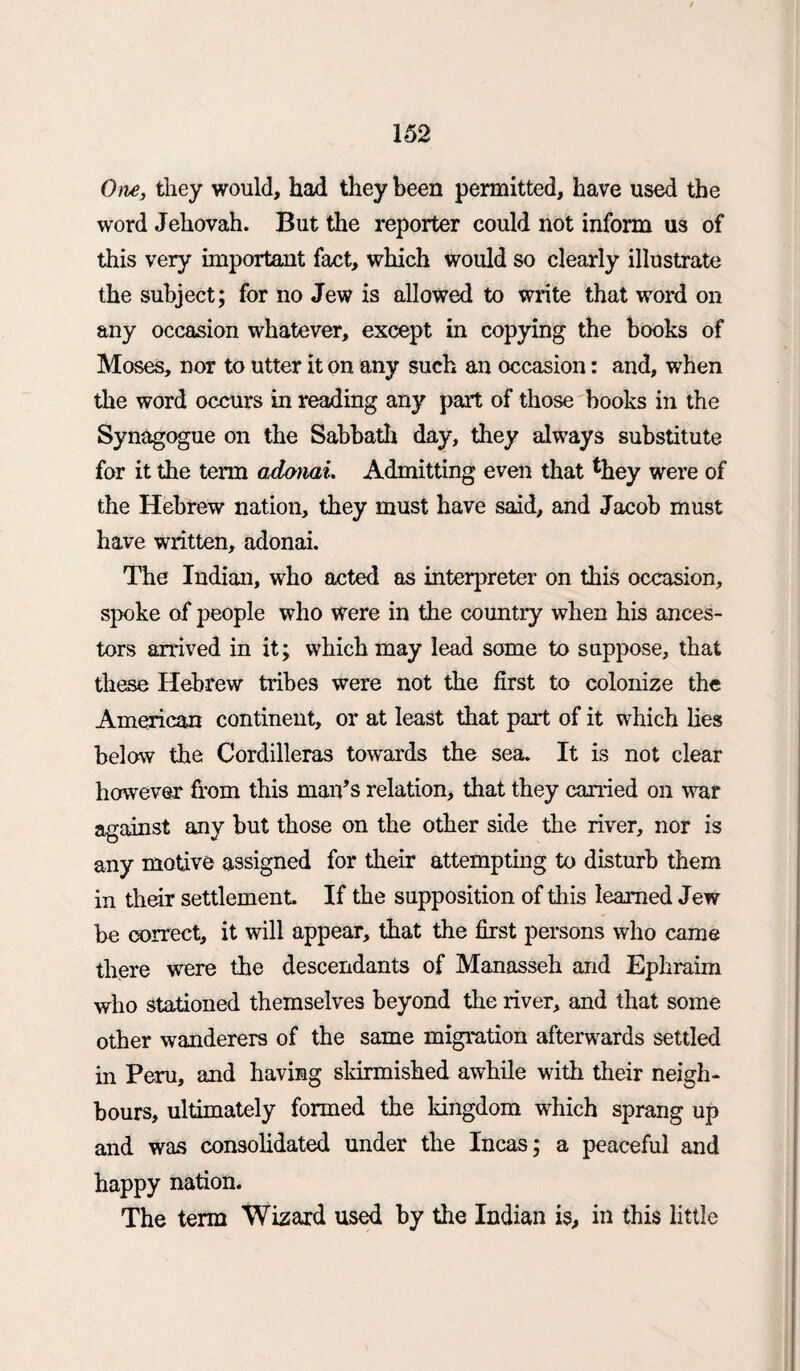 One, they would, had they been permitted, have used the word Jehovah. But the reporter could not inform us of this very important fact, which would so clearly illustrate the subject; for no Jew is allowed to write that word on any occasion whatever, except in copying the books of Moses, nor to utter it on any such an occasion: and, when the word occurs in reading any part of those books in the Synagogue on the Sabbath day, they always substitute for it the term adonai. Admitting even that fchey were of the Hebrew nation, they must have said, and Jacob must have written, adonai. The Indian, who acted as interpreter on this occasion, spoke of people who were in the country when his ances¬ tors arrived in it; which may lead some to suppose, that these Hebrew tribes were not the first to colonize the American continent, or at least that part of it which lies below the Cordilleras towards the sea. It is not clear however horn this man’s relation, that they carried on war against any but those on the other side the river, nor is any motive assigned for their attempting to disturb them in their settlement If the supposition of this learned Jew be correct, it will appear, that the first persons who came there were the descendants of Manasseh and Ephraim who stationed themselves beyond the river, and that some other wanderers of the same migration afterwards settled in Peru, and having skirmished awhile with their neigh¬ bours, ultimately formed the kingdom which sprang up and was consolidated under the Incas; a peaceful and happy nation. The term Wizard used by the Indian is, in this little