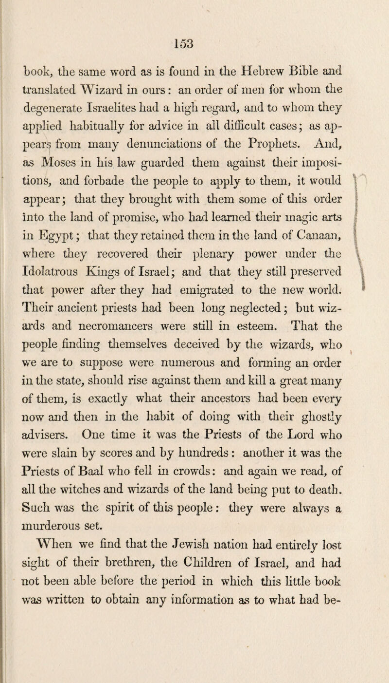 book, the same word as is found in the Hebrew Bible and translated Wizard in ours: an order of men for whom the degenerate Israelites had a high regard, and to whom they applied habitually for advice in all difficult cases; as ap- pears from many denunciations of the Prophets. And, as Moses in his law guarded them against their imposi¬ tions, and forbade the people to apply to them, it would appear; that they brought with them some of this order into the land of promise, who had learned their magic arts in Egypt; that they retained them in the land of Canaan, where they recovered their plenary power under the Idolatrous Kings of Israel; and that they still preserved that power after they had emigrated to the new world. Their ancient priests had been long neglected; but wiz¬ ards and necromancers were still in esteem. That the people finding themselves deceived by the wizards, who we are to suppose were numerous and forming an order in the state, should rise against them and kill a great many of them, is exactly what their ancestors had been every now and then in the habit of doing with their ghostly advisers. One time it was the Priests of the Lord who were slain by scores and by hundreds: another it was the Priests of Baal who fell in crowds: and again we read, of all the witches and wizards of the land being put to death. Such was the spirit of this people: they were always a murderous set. When we find that the Jewish nation had entirely lost sight of their brethren, the Children of Israel, and had not been able before the period in which this little book was written to obtain any information as to what had be- >