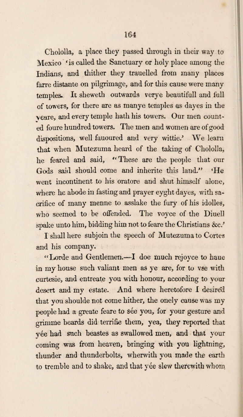 Chololla, a place they passed through in their way to Mexico ‘is called the Sanctuary or holy place among the Indians, and thither they trauelled from many places faxre distante on pilgrimage, and for this cause were many temples. It sheweth outwards verye beautifull and full of towers, for there are as manye temples as dayes in the veare, and every temple hath his towers. Our men count¬ ed foure hundred towers. The men and women are of good dispositions, well fauoured and very wittied We learn that when Mutezuma heard of the taking of Chololla, he feared and said, “These are the people that our Gods said should come and inherite this land.” ‘He went incontinent to his oratore and shut himself alone, where he abode in fasting and prayer eyght dayes, with sa¬ crifice of many menne to asslake the fury of his idolles, who seemed to be offended. The vovce of the Diuell spake unto him, bidding him not to feare the Christians &c/ I shall here subjoin the speech of Mutezuma to Cortes and his company. “Lorde and Gentlemen.—I doe much rejoyce to haue in my house such valiant men as ye are, for to vse with curtesie, and entreate you with honour, according to your desert and my estate. And where heretofore I desired that you shoulde not come hither, the onely cause was my people had a greate feare to See you, for your gesture and grimme beards did terrifie them, yea, they reported that yee had such beastes as swallowed men, and that your coming was from heaven, bringing with you lightning, thunder and thunderbolts, wherwith you made the earth to tremble and to shake, and that yee slew therewith whom