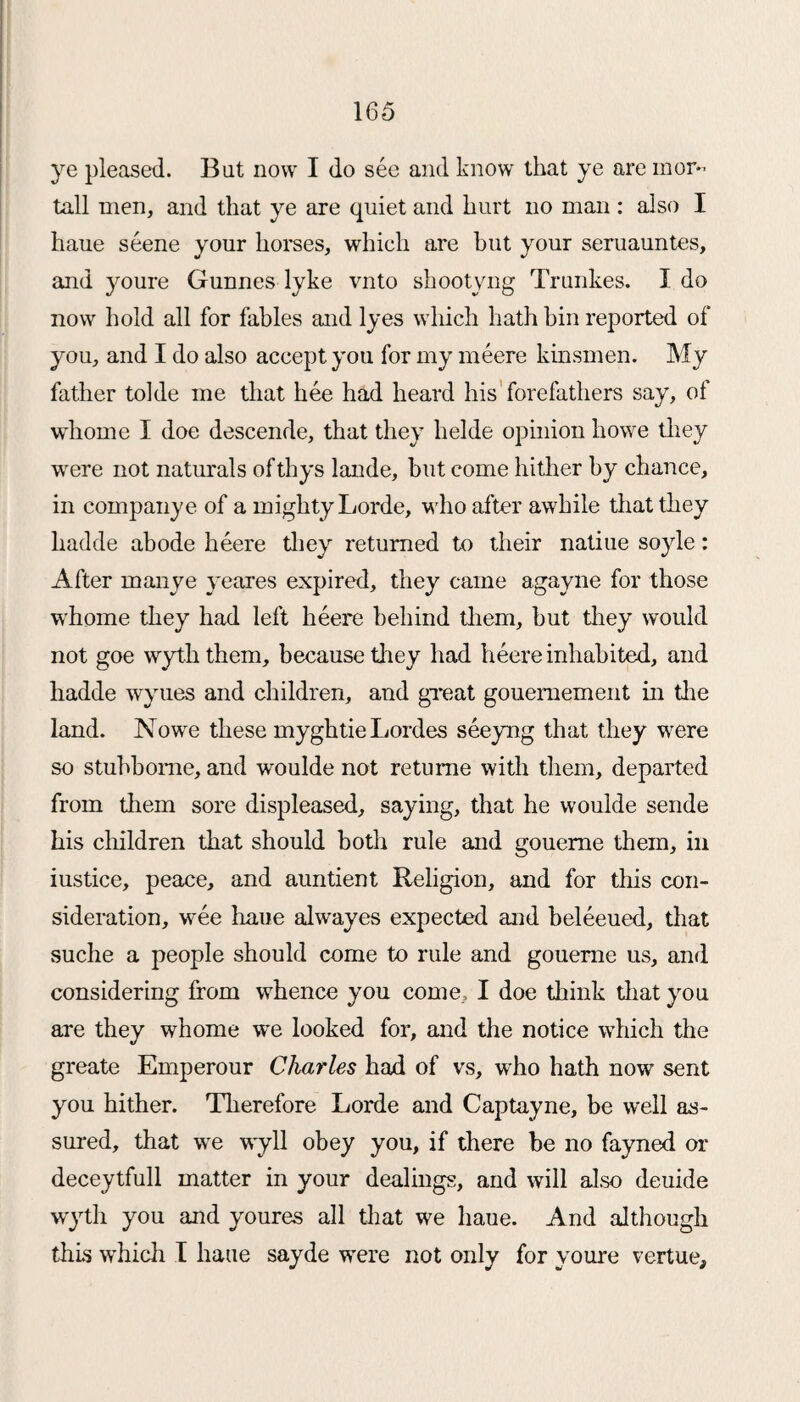 ye pleased. But now I do see and know that ye are mor¬ tal! men, and that ye are quiet and hurt no man : also I haue scene your horses, which are but your seruauntes, and youre Gunnes dyke vnto shootyng Trunkes. I do now hold all for fables and lyes which hath bin reported of you, and I do also accept you for my meere kinsmen. My father tolde me that hee had heard his forefathers say, of whome I doe descende, that they helde opinion howe they -were not naturals of thys lande, but come hither by chance, in company e of a mighty Lorde, -who after awhile that they hadde abode heere they returned to their natiue soyle: After manye yeares expired, they came agayne for those whome they had left heere behind them, but they would not goe wyththem, because they had heere inhabited, and hadde wyues and children, and great gouemement in the land. Nowe these myghtie Lordes seeyng that they were so stubborae, and woulde not retume with them, departed from them sore displeased, saying, that he woulde sende his children that should both rule and goueme them, in iustice, peace, and auntient Religion, and for this con¬ sideration, wee haue alwayes expected and beleeued, that suche a people should come to rule and gouerne us, and considering from whence you come, I doe think that you are they whome we looked for, and the notice which the greate Emperour Charles had of vs, who hath now sent you hither. Therefore Lorde and Captayne, be well as¬ sured, that we wyll obey you, if there be no fayned or deceytfull matter in your dealings, and will also deuide wytli you and youres all that we haue. And although this which I haue sayde wrere not only for youre vertue.