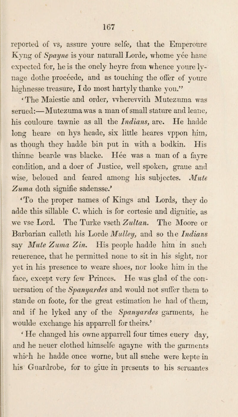 reported of vs, assure youre selfe, tliat the Emperoure Kyng of Spayne is your naturall Lorde, whome yee haue expected for, he is the onely heyre from whence youre ly- nage dothe proceede, and as touching the offer of youre highnesse treasure, I do most hartyly thanke you.” ‘TheMaiestie and order, wherewith Mutezuma was serued:—Mutezuma was a man of small stature and leane, his couloure tawnie as all the Indians, are. He hadde long heare on hys heade, six little heares vppon him, as though they hadde bin put in with a bodkin. His thinne bearde was blacke. Hee was a man of a fayre condition, and a doer of Justice, well spoken, graue and wise, beloued and feared among his subjectes. Mute Zuma doth signifie sadenssed 4 To the proper names of Kings and Lords, they do adde this sillable C. which is for cortesie and dignitie, as we vse Lord. The Turke vseth Zultan. The Moore or Barbarian calleth his Lorde Malley, and so the Indians say Mate Zuma Zin. His people hadde him in such reuerence, that he permitted none to sit in his sight, nor yet in his presence to weare shoes, nor looke him in the face, except very few Princes. He was glad of the con- uersation of the Spanyardes and would not suffer them to stande on foote, for the great estimation he had of them, and if he lyked any of the Spanyardes garments, he woulde exchange his apparrell for theirs.* ‘ He changed his owne apparrell four times euery day, and he neuer clothed himselfe agayne with the garments which he hadde once worne, but all suche were kepte in his Guardrobe, for to giue in presents to his seruantes