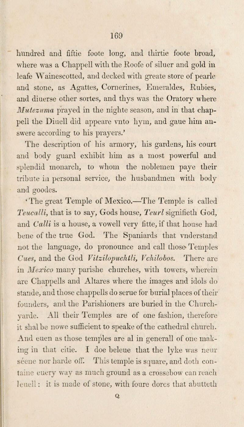 hundred and fiftie foote long, and tliirtie foote broad, where was a Chappell with the Roofe of siluer and gold in leafe Wainescotted, and decked with greate store of pearle and stone, as Agattes, Cornerines, Emeraldes, Rubies, and diuerse other sortes, and thys was the Oratory where Mutezuma prayed in the nighte season, and in that chap- pell the Diuell did appeare vnto hym, and gaue him an- swere according to his prayers/ The description of his armory, his gardens, his court and body guard exhibit him as a most powerful and splendid monarch, to whom the noblemen paye their tribute in personal service, the husbandmen with body and goodes. ‘The great Temple of Mexico.—The Temple is called Teucalli, that is to say, Gods house, Teurl signifieth God, and Calli is a house, a vowell very fitte, if that house had bene of the true God. The Spaniards that vnder stand not the language, do pronounce and call those' Temples Cues, and the God Vitzilopuchtli, Vchilobos. There are in Mexico many parishe churches, with towers, wherein are Chappells and Altares where the images and idols do stande, and those chappells do serue for burial places of their founders, and the Parishioners are buried in the Church- yarde. All their Temples are of one fashion, therefore it shalbe nowe sufficient to speake of the cathedral church. And euen as those temples are al in general! of one mak¬ ing in that citie. I doe beleue that the lyke was near seene nor harde olT. This temple is square, and doth con- taine euery way as much ground as a crossebow can reach leuell: it is made of stone, with foure dores that abutteth Q