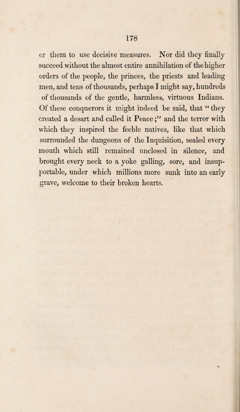 er them to use decisive measures. Nor did they finally succeed without the almost entire annihilation of the higher orders of the people, the princes, the priests and leading men, and tens of thousands, perhaps I might say, hundreds of thousands of the gentle, harmless, virtuous Indians. Of these conquerors it might indeed be said, that “ they created a desart and called it Peaceand the terror with which they inspired the feeble natives, like that which surrounded the dungeons of the Inquisition, sealed every mouth which still remained unclosed in silence, and brought every neck to a yoke galling, sore, and insup¬ portable, under which millions more sunk into an early grave, welcome to their broken hearts.