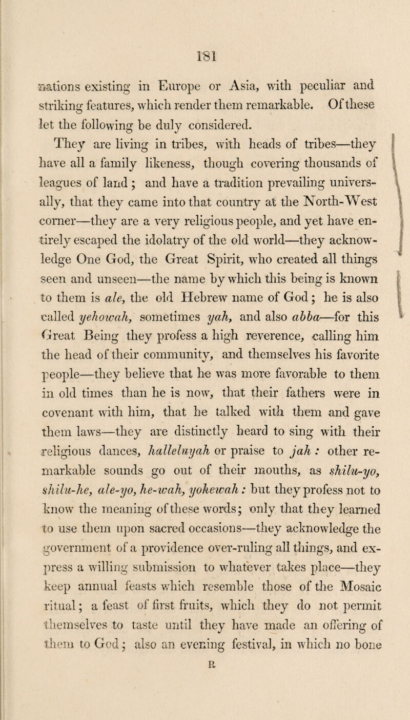 nations existing in Europe or Asia, with peculiar and striking features, which render them remarkable. Of these let the following be duly considered. They are living in tribes, with heads of tribes—they have all a family likeness, though covering thousands of \ leagues of land ; and have a tradition prevailing univers¬ ally, that they came into that country at the North-West corner—they are a very religious people, and yet have en¬ tirely escaped the idolatry of the old world—they acknow¬ ledge One God, the Great Spirit, who created all things seen and unseen—the name by which this being is known to them is ale, the old Hebrew name of God; he is also called yehowah, sometimes yah, and also abba—for this Great Being they profess a high reverence, calling him the head of their community, and themselves his favorite people—they believe that he was more favorable to them in old times than he is now, that their fathers were in covenant with him, that he talked with them and gave them laws—they are distinctly heard to sing with their religious dances, halleluyah or praise to jah : other re¬ markable sounds go out of their mouths, as shilu-yo, shilu-he, ale-yo, he-wah, yokewah: but they profess not to know the meaning of these words; only that they learned to use them upon sacred occasions—they acknowledge the government of a providence over-ruling all things, and ex¬ press a willing submission to whatever takes place—they keep annual feasts which resemble those of the Mosaic ritual; a feast of first fruits, which they do not permit themselves to taste until they have made an offering of them to God; also an evening festival, in which no bone it