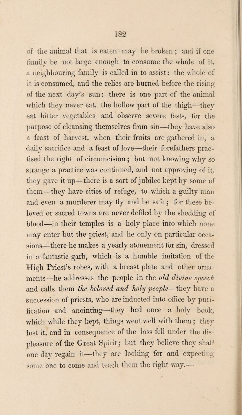 of the animal that is eaten may be broken ; and if one family be not large enough to consume the whole of it, a neighbouring family is called in to assist: the whole of it is consumed, and the relics are burned before the rising of the next day’s sun: there is one part of the animal which they never eat, the hollow part of the thigh—they eat bitter vegetables and observe severe fasts, for the purpose of cleansing themselves from sin—they have also a feast of harvest, when their fruits are gathered in, a daily sacrifice and a feast of love—their forefathers prac¬ tised the right of circumcision; but not knowing why so strange a practice was continued, and not approving of it, they gave it up—there is a sort of j ubilee kept by some of them—they have cities of refuge, to which a guilty man and even a murderer may fly and be safe; for these be¬ loved or sacred towns are never defiled by the shedding of blood—in their temples is a holy place into which none may enter but the priest, and he only on particular occa¬ sions—there he makes a yearly atonement for sin, dressed in a fantastic garb, which is a humble imitation of the High Priest’s robes, with a breast plate and other orna¬ ments—he addresses the people in the old divine speech and calls them the beloved and holy people—they have a succession of priests, who are inducted into office by puri¬ fication and anointing—they had once a holy book, which while they kept, things went well with them; they lost it, and in consequence of the loss fell under the dis¬ pleasure of the Great Spirit; but they believe they shall one day regain it—they are looking for and expecting some one to come and teach them the right way.—