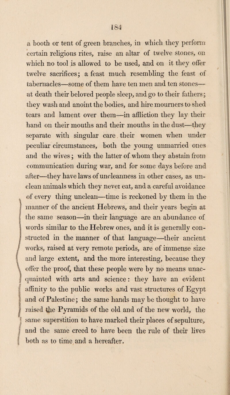 a booth or tent of green branches, in which they perform certain religious rites, raise an altar of twelve stones, on which no tool is allowed to be used, and on it they offer twelve sacrifices; a feast much resembling the feast of tabernacles—some of them have ten men and ten stones— at death their beloved people sleep, and go to their fathers; they wash and anoint the bodies, and hire mourners to shed tears and lament over them—in affliction they lay their hand on their mouths and their mouths in the dust—they separate with singular care their women when under peculiar circumstances, both the young unmarried ones and the wives; with the latter of whom they abstain from communication during war, and for some days before and after—they have laws of uncleanness in other cases, as un¬ clean animals which they never eat, and a careful avoidance of every thing unclean—time is reckoned by them in the manner of the ancient Hebrews, and their years begin at the same season—-in their language are an abundance of words similar to the Hebrew ones, and it is generally con¬ structed in the manner of that language—their ancient works, raised at very remote periods, are of immense size and large extent, and the more interesting, because they offer the proof, that these people were by no means unac¬ quainted with arts and science: they have an evident affinity to the public works and vast structures of Egypt and of Palestine; the same hands may be thought to have raised the Pvramids of the old and of the new world, the same superstition to have marked their places of sepulture, and the same creed to have been the rule of their lives both as to time and a hereafter.