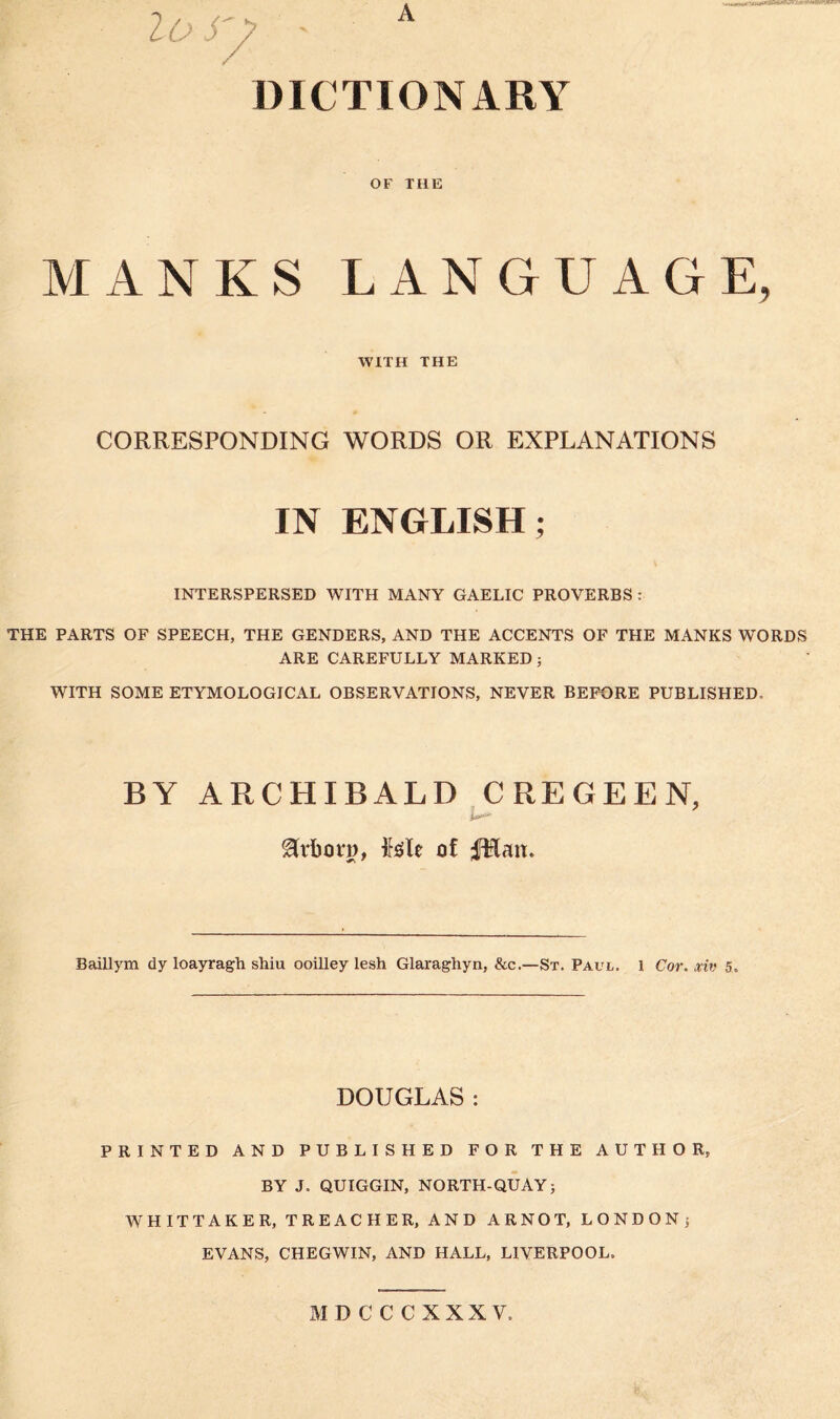 DICTIONARY OF TI1E MANKS LANGUAGE, WITH THE CORRESPONDING WORDS OR EXPLANATIONS IN ENGLISH; INTERSPERSED WITH MANY GAELIC PROVERBS : THE PARTS OF SPEECH, THE GENDERS, AND THE ACCENTS OF THE MANKS WORDS ARE CAREFULLY MARKED; WITH SOME ETYMOLOGICAL OBSERVATIONS, NEVER BEFORE PUBLISHED, BY ARCHIBALD CREGEEN, ****** &rbot*p, Me of fptan. Baillym dy loayragh shiu ooilley lesh Glaraghyn, &c.—St. Paul. 1 Cor. xiv 5, DOUGLAS : PRINTED AND PUBLISHED FOR THE AUTHOR, BY J. QUIGGIN, NORTH-QUAY; WHITTAKER, TREACHER, AND ARNOT, LONDON; EVANS, CHEGWIN, AND HALL, LIVERPOOL. MDCCCXXXV.