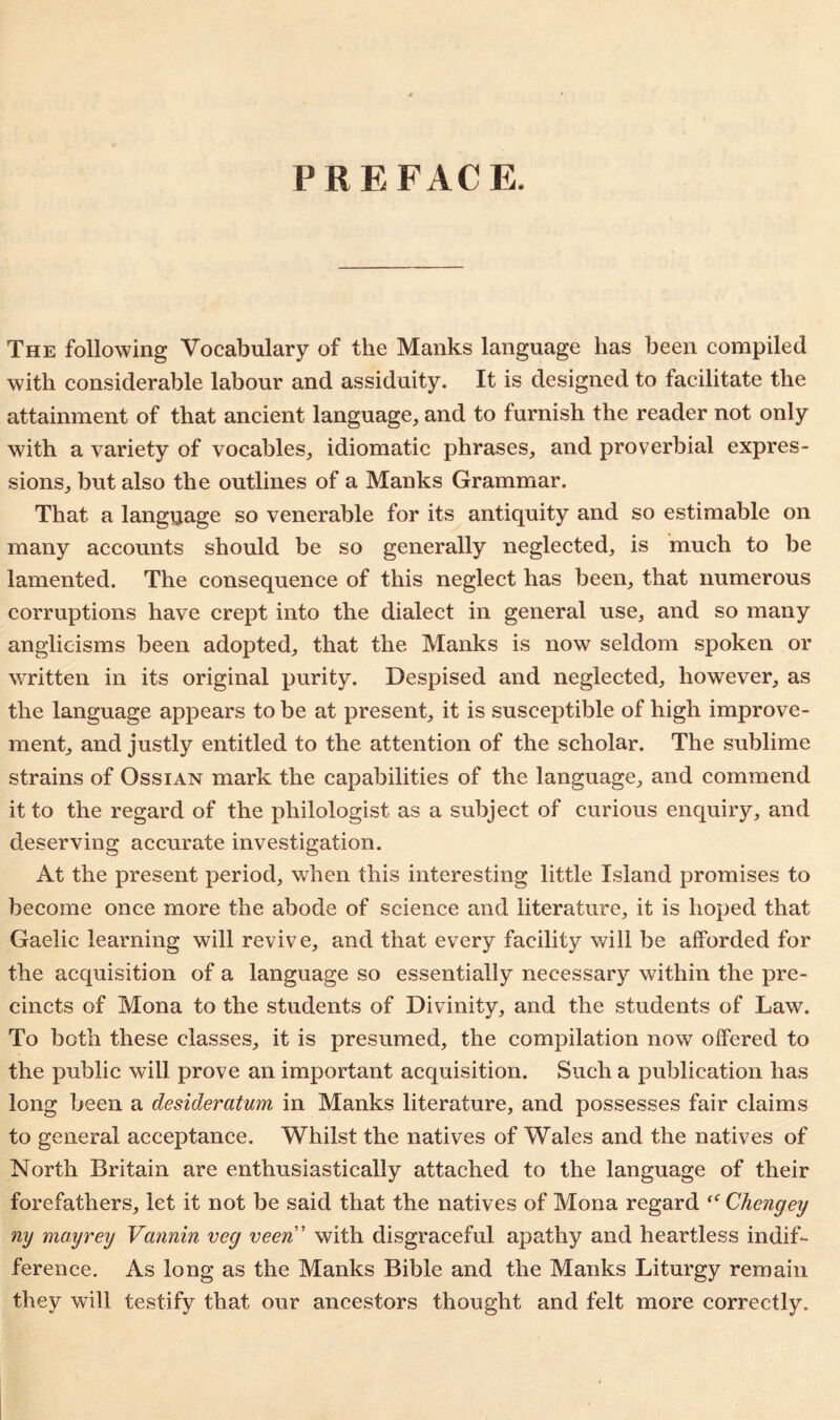 PREFACE. The following Vocabulary of the Manks language has been compiled with considerable labour and assiduity. It is designed to facilitate the attainment of that ancient language, and to furnish the reader not only with a variety of vocables, idiomatic phrases, and proverbial expres- sions, but also the outlines of a Manks Grammar. That a language so venerable for its antiquity and so estimable on many accounts should be so generally neglected, is much to be lamented. The consequence of this neglect has been, that numerous corruptions have crept into the dialect in general use, and so many anglicisms been adopted, that the Manks is now seldom spoken or written in its original purity. Despised and neglected, however, as the language appears to be at present, it is susceptible of high improve- ment, and justly entitled to the attention of the scholar. The sublime strains of Ossian mark the capabilities of the language, and commend it to the regard of the philologist as a subject of curious enquiry, and deserving accurate investigation. At the present period, when this interesting little Island promises to become once more the abode of science and literature, it is hoped that Gaelic learning will revive, and that every facility will be afforded for the acquisition of a language so essentially necessary within the pre- cincts of Mona to the students of Divinity, and the students of Law. To both these classes, it is presumed, the compilation now offered to the public will prove an important acquisition. Such a publication has long been a desideratum in Manks literature, and possesses fair claims to general acceptance. Whilst the natives of Wales and the natives of North Britain are enthusiastically attached to the language of their forefathers, let it not be said that the natives of Mona regard “ Chcngey ny mayrey Vannin veg veen' with disgraceful apathy and heartless indif- ference. As long as the Manks Bible and the Manks Liturgy remain they will testify that our ancestors thought and felt more correctly.