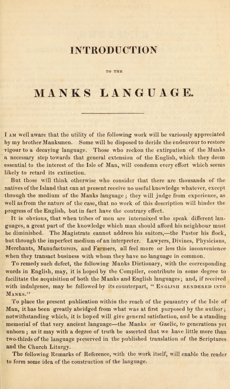 INTRODUCTION TO THE MANKS LANGUAGE. I am well aware that the utility of the following work will be variously appreciated by my brother Manksmen. Some will be disposed to deride the endeavour to restore vigour to a decaying language. Those who reckon the extirpation of the Manks a necessary step towards that general extension of the English, which they deem essential to the interest of the Isle of Man, will condemn every effort which seems likely to retard its extinction. But those will think otherwise who consider that there are thousands of the natives of the Island that can at present receive no useful knowledge whatever, except through the medium of the Manks language; they will judge from experience, as well as from the nature of the case, that no work of this description will hinder the progress of the English, but in fact have the contrary effect. It is obvious, that when tribes of men are intermixed who speak different lan- guages, a great part of the knowledge which man should afford his neighbour must be diminished. The Magistrate cannot address his suitors,—the Pastor his flock, but through the imperfect medium of an interpreter. Lawyers, Divines, Physicians, Merchants, Manufacturers, and Farmers, all feel more or less this inconvenience when they transact business with whom they have no language in common. To remedy such defect, the following Manks Dictionary, with the corresponding words in English, may, it is hoped by the Compiler, contribute in some degree to facilitate the acquisition of both the Manks and English languages; and, if received with indulgence, may be followed by its counterpart, “ English rendered into Manks.” To place the present publication within the reach of the peasantry of the Isle of Man, it has been greatly abridged from what was at first purposed by the author; notwithstanding which, it is hoped will give general satisfaction, and be a standing- memorial of that very ancient language—the Manks or Gaelic, to generations yet unborn ; as it may with a degree of truth be asserted that we have little more than two-thirds of the language preserved in the published translation of the Scriptures and the Church Liturgy. The following Remarks of Reference, with the work itself, will enable the reader to form some idea of the construction of the language.