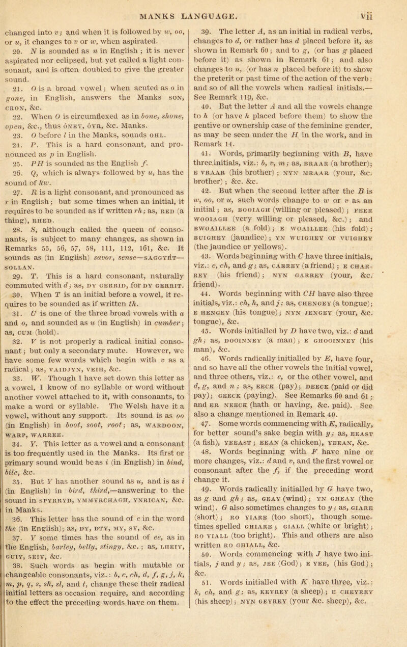 changed into v; and when it is followed by w, oo, or u, it changes to v or w, when aspirated. 20. N is sounded as n in English ; it is never aspirated nor eclipsed, but yet called a light con- sonant, and is often doubled to give the greater sound. 21. O is a broad vowel; when acuted as o in gone, in English, answers the Manks son, CRON, &C. 22. When 0 is circumflexed as in bone, shone, open, &c., thus oney, oyr, &c. Manks. 23. 0 before l in the Manks, sounds ohl. 24. P. This is a hard consonant, and pro- nounced as p in English. 25. PH is sounded as the English /. 26. Q, which is always followed by u, has the sound of kw. 2/. R is a light consonant, and pronounced as r in English; but some times when an initial, it requires to be sounded as if written rh-, as, red (a thing), rhed. 28. S, although called the queen of conso- nants, is subject to many changes, as shown in Remarks 55, 56, 57, 58, ill, 112, l6l, &c. It sounds as (in English) savor, sense—saggyiIt— SOLLAN. 29. T. This is a hard consonant, naturally commuted with d; as, dy gerrid, forDY gerrit. 30. When T is an initial before a vowel, it re- quires to be sounded as if written tli. 31. U is one of the three broad vowels with a and o, and sounded as u (in English) in cumber; as, cum (hold). 32. V is not properly a radical initial conso- nant ; but only a secondary mute. However, we have some few words which begin with v as a radical; as, vaidjyn, veih, &c. 33. W. Though I have set down this letter as a vowel, I know of no syllable or word without another vowel attached to it, with consonants, to make a word or syllable. The Welsh have it a vowel, without any support. Its sound is as 00 (in English) in boot, soot, root-, as, wardoon, warp, warree. 34. Y. This letter as a vowel and a consonant is too frequently used in the Manks. Its first or primary sound would be as i (in English) in bind, bile, &c. 35. But Y has another sound as u, and is as i (in English) in bird, third,—answering to the sound in spyrryd, ymmyrchagh, ynrican, &c. in Manks. 36. This letter has the sound of e in the word the (in English); as, dy', dty, my, sy, &c. 37. Y some times has the sound of ee, as in the English, barley, belly, stingy, &c.; as, i.iieiy, guiy, seiy, &c. 38. Such words as begin with mutable or changeable consonants, viz.: b, c, ch, d, /, g, j, k, m, Pt <1, sh, si, and t, change these their radical initial letters as occasion require, and according to the effect the preceding words have on them. 39. The letter A, as an initial in radical verbs, changes to d, or rather has d placed before it, as shown in Remark 60 ; and to g, (or has g placed before it) as shown in Remark 61; and also changes to n, (or has a placed before it) to show the preterit or past time of the action of the verb: and so of all the vowels when radical initials.— See Remark 119, &c. 40. But the letter A and all the vowels change to h (or have h placed before them) to show the gentive or ownership case of the feminine gender, as may be seen under the H in the work, and in Remark 14. 41. Words, primarily beginning with B, have three.initials, viz.: b, v, m; as, braar (a brother); e vraar (his brother); nyn mraar (your, &c. brother); &c. &c. 42. But when the second letter after the B is w, 00, or u, such words change to 10 or v as an initial; as, booiagh (willing or pleased); feer wooiagh (very willing or pleased, &c.); and BWOAIUEE (a fold) ; E WOA1LLEE (his fold) ; buighey (jaundice); y’n wuighey or vuigiiey (the jaundice or yellows). 43. Words beginning with C have three initials, viz.: c, ch, andg; as, carrey (afriend); e char- rey (his friend); nyn garrey (your, &c. friend). 44. Words beginning with CH have also three initials, viz.: ch, h, and/; as, chengey (a tongue); e hengey (his tongue); nyn jengey (your, &c. tongue), &c. 45. Words initialled by D have two, viz.: d and gh; as, dooinney (a man); e ghooinney (his man), &c. 46. Words radically initialled by E, have four, and so have all the other vowels the initial vowel, and three others, viz.: e, or the other vowel, and d, g, and n as, eeck (pay); deeck (paid or did pay); geeck (paying). See Remarks 60 and 61; and er neeck (hath or having, &c. paid). See also a change mentioned in Remark 40. 47. Some words commencing with E, radically, for better sound’s sake begin with y; as, eeast (a fish), yeeast ; eean (a chicken), yeean, &c. 48. Words beginning with F have nine or more changes, viz.: d and v, and the first vowel or consonant after the /, if the preceding word change it. 49. Words radically initialled by G have two, as g and gh; as, geay (wind); yn gheay (the wind). G also sometimes changes to y; as, ciare (short); ro yiare (too short), though some- times spelled ghiare ; giall (white or bright); ro yiall (too bright). This and others are also written ro ghiale, &c. 50. Words commencing with J have two ini- tials, / and y; as, jee (God); e yee, (his God); &c. 51. Words initialled with K have three, viz.: k, ch, and g; as, keyrey (a sheep); e cheyrey (his sheep); nyn geyrey (your &c. sheep), &c.