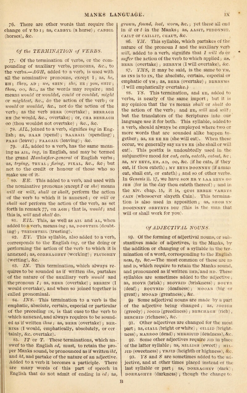 76. There are other words that require the change of y to 1; as, cabbyl (a horse) 5 cabbil (horses), &c. Of the TERMINATION of VERBS. 77. Of the termination of verbs, or the com- pounding of auxiliary verbs, pronouns, &c., to the verbs.—AGH, added to a verb, is used with all the nominative pronouns, except I; as, he, eh ; they, ad ; ive, shin ; she, ee ; you, shiu ; thou, 00, Sic., as the words may require; and means would or wouldst, could or couldst, might or mightest, Sic., do the action of the verb; or would or wouldst, &c., not do the action of the verb; as the verb berr (overtake); berragh eh (he would, See., overtake); or, cha berragh 00 (thou wouldst not overtake) ; 81c., Sic. 73. AIL, joined to a verb, signifies ing in Eng- lish; as, baar (spend); baarail (spending); faag (leave); faagail (leaving); &c. 79. AL, added to a verb, has the same mean- ing as ail, ing, in English, and may be termed the grand Manksifier-general of English verbs; as, trying, tryal ; fixing, final, &c., &c; but not to the credit or honour of those who so make use of it. SO. EE. This added to a verb, and used with the nominative pronouns (except I or she) means will or ivilt, shall or shall, perform the action of the verb to which it is annexed; or will or shall not perform the action of the verb, as set forth in remark 77, on agh ; that is, would; and this is, will and shall do. 81. EIL. This, as well as ail and al, when added to a verb, means ing; as, dooyteil (doubt- ing) ; treishteil (trusting). 82. EY. This syllable, also added to a verb, corresponds to the English ing, or the doing or performing the action of the verb to which it is annexed; as, gobbraghey (working); fluigiiey (wetting), &c. S3. IN. This termination, which always re- quires to be sounded as if written ihn, partakes of the nature of the auxiliary verb would and the pronoun I; as, berr (overtake); berrin (I would overtake), and when so joined together is called pronominal. 84. INS. This termination to a verb is the emphatic, absolute, certain, especial or particular of the preceding in, is that case to the verb to which annexed, and always requires to be sound- ed as if written ihns; as, berr (overtake); ber- rins (I would, emphatically, absolutely, or cer tainly, &c. overtake). 85. IT or T. These terminations, which an- swer to the English ed, must, to retain the pro- per Manks sound, be pronounced as if written iht, and ht, and partake of the nature of an adjective. Added to a verb it becomes a participle. There are many words of this part of speech in English that do not admit of ending in ed; as. grown, found, lost, worn, &c,; yet these ail end in it or t in the Manks; as, aasit, feddynit, CAILT or CAILLIT, CEAIIT, &C. 86. YM. This syllable, which partakes of the nature of the pronoun I and the auxiliary verb will, added to a verb, signifies that I will do or suffer the action of the verb to which applied; as, berr (overtake); berrym (I will overtake), Sic. 87. YMS, it may be said, is the same to ym, as ins is to in, the absolute, certain, especial or emphatic of ym ; as, berr (overtake); berryms (I will emphatically overtake.) 88. YS. This termination, and ee, added to verbs, is nearly of the same import; but it is my opinion that the ys means shall or shall do the action of the verb; and ee, will and wilt; but the translators of the Scriptures into our language use it for both. This syllable, added to a verb, should always be employed where two or more words that are sounded alike happen to- gether; as, ee ee ee (she will eat). When these occur, we generally say eeys ee (she shall or will eat). This postfix is undoubtedly used in the subjunctive mood for eat, eats, eateth, eatest, Sic , as, my eeys, eh, ad, oo, &c. (if he eats, if they eat, if thou eateth); my eeys doonney (if amari eat, shall eat, or eateth); and so of other verbs. In Genesis ii. 17, we have son er y laa keys oo jeh (for in the day thou eateth thereof); and in the xiv. chap. 15, it is, quoi erbee varrys gain (whosoever slayeth Cain). This termina- tion is also used in apposition; as, shoh yn dooinney obbyrys diu (this is the man that will or shall work for you). Of ADJECTIVAL NOUNS. 89. Of the forming of adjectival nouns, or sub- stantives made of adjectives, in the Manks, by the addition or changing of a syllable in the ter- mination of a word, corresponding to the English ness, ty, &c.—The most common of these are id and d, which require to retain the Manks sound, and pronounced as if written iHD,and hd. These syllables are sometimes added to the adjective; as, bioyr (brisk); bioyrid (briskness); bouyr (deaf); bouyrid (deafness); mooar (big or great); mooad (greatness), &c. 90 Some adjectival nouns are made by a part of the adjective being changed ; as, jooigh (greedy); jooid (greediness); berciiagh (rich), berchid (richness), &c. 91. Other adjectives are changed for the most part; as, giall (bright or white); gillid (bright- ness); marroo (dead); merriuid (deadness), &c. 92. Some other adjectives require jid in place of the latter syllable; as, millish (sweet); mil- jid (sweetness); yrjid (heiglith or highness), Sic. 93. YS and S are sometimes added to the ad- jective, and at other times placed instead of the last syllable or part; as, dorraghey (dark); dorragiiys (darkness) ; though the change to B