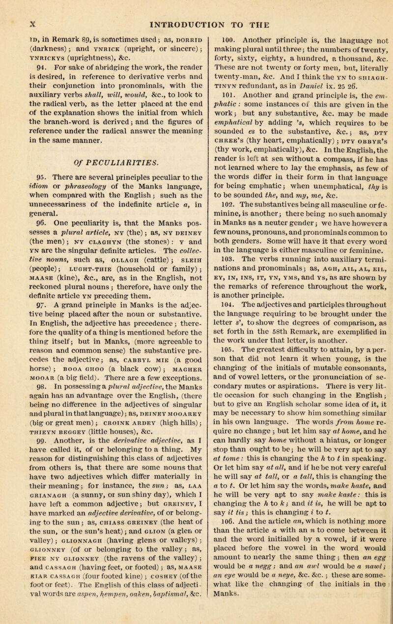 id, in Remark 89,is sometimes Used; as, dorrid (darkness); and ynrick (upright, or sincere); ynrickys (uprightness), &c. 94. For sake of abridging the work, the reader is desired, in reference to derivative verbs and their conjunction into pronominals, with the auxiliary verbs shall, will, would, &c., to look to the radical verb, as the letter placed at the end of the explanation shows the initial from which the branch-word is derived; and the figures of reference under the radical answer the meaning in the same manner. Of PECULIARITIES. 95. There are several principles peculiar to the idiom or phraseology of the Manks language, when compared with the English; such as the unnecessariness of the indefinite article a, in general. 96. One peculiarity is, that the Manks pos- sesses a plural article, ny (the); as, ny deiney (the men); ny claghyn (the stones): y and yn are the singular definite articles. The collec- tive nouns, such as, ollagii (cattle) ; sleih (people); lught-thie (household or family); maase (kine), &c., are, as in the English, not reckoned plural nouns; therefore, have only the definite article yn preceding them. 97- A grand principle in Manks is the adjec- tive being placed after the noun or substantive. In English, the adjective has precedence; there- fore the quality of a thing is mentioned before the thing itself; but in Manks, (more agreeable to reason and common sense) the substantive pre- cedes the adjective; as, cabbyl mie (a good horse); booa ghoo (a black cow); magher mooar (a big field). There are a few exceptions. 98. In possessing a plural adjective, the Manks again has an advantage over the English, (there being no difference in the adjectives of singular and plural in that language); as, dexneymooarey (big or great men); croink ardey (high hills); THIEYN BEGGEY (little hOUSeS), &C. 99. Another, is the derivative adjective, as I have called it, of or belonging to a thing. My reason for distinguishing this class of adjectives from others is, that there are some nouns that have two adjectives which differ materially in their meaning; for instance, theswrc; as, laa grianagh (a sunny, or sun shiny day), which I have left a common adjective; but greiney, I have marked an adjective derivative, of or belong- ing to the sun; as, chiass greiney (the heat of the sun, or the sun’s heat); and glion (a glen or valley); glionnagh (having glens or valleys); glionney (of or belonging to the valley; as, fiee ny glionney (the ravens of the valley); and cassagh (having feet, or footed); as, maase kiar cassagh (four footed kine); coshey (of the foot or feet). The English of this class of adjecti - val words are aspen, hempen, oaken, baptismal, &c. 100. Another principle is, the language not making plural until three; the numbers of twenty, forty, sixty, eighty, a hundred, a thousand, Sec. These are not twenty or forty men, but, literally twenty-man, &c. And I think the yn to siiiagh- tinyn redundant, as in Daniel ix. 25 26. 101. Another and grand principle is, the em- phatic : some instances of this are given in the work; but any substantive, &c. may be made emphatical by adding ’s, which requires to be sounded es to the substantive, &c.; as, dty chree’s (thy heart, emphatically); dty obbyr’s (thy work, emphatically), &c. In the English, the reader is left at sea without a compass, if he has not learned where to lay the emphasis, as few of the words differ in their form in that language for being emphatic; when unempliatical, thy is to be sounded the, and my, me, &c. 102. The substantives being all masculine or fe- minine, is another; there being no such anomaly in Manks as a neuter gender; we have however a few nouns, pronouns, and pronominals common to both genders. Some will have it that every word in the language is either masculine or feminine. 103. The verbs running into auxiliary termi- nations and pronominals; as, agh, ail, al, eil, ey, in, ins, it, yn, yms, and ys, as are shown by the remarks of reference throughout the work, is another principle. 104. The adjectives and participles throughout the language requiring to be brought under the letter s’, to show the degrees of comparison, as set forth in the 58th Remark, are exemplified in the work under that letter, is another. 105. The greatest difficulty to attain, by a per- son that did not learn it when young, is the changing of the initials of mutable consonants, and of vowel letters, or the pronunciation of se- condary mutes or aspirations. There is very lit- tle occasion for such changing in the English; but to give an English scholar some idea of it, it may be necessary to show him something similar in his own language. The words from home re- quire no change ; but let him say at home, and he can hardly say home without a hiatus, or longer stop than ought to be; he will be very apt to say at tome: this is changing the li to t in speaking. Or let him say at all, and if he be not very careful he will say at tall, or a tall, this is changing the a to t. Or let him say the words, make haste, and he will be very apt to say make kaste: this is changing the h to k; and it is, he will be apt to say it tis; this is changing i to t. 106. And the article an, which is nothing more than the article a with an n to come between it and the word initialled by a vowel, if it were placed before the vowel in the word would amount to nearly the same thing; then an egg would be a negg; and an awl would be a nawl; an eye would be a neye, &c. &c.; these are some- what like the changing of the initials in the Manks.