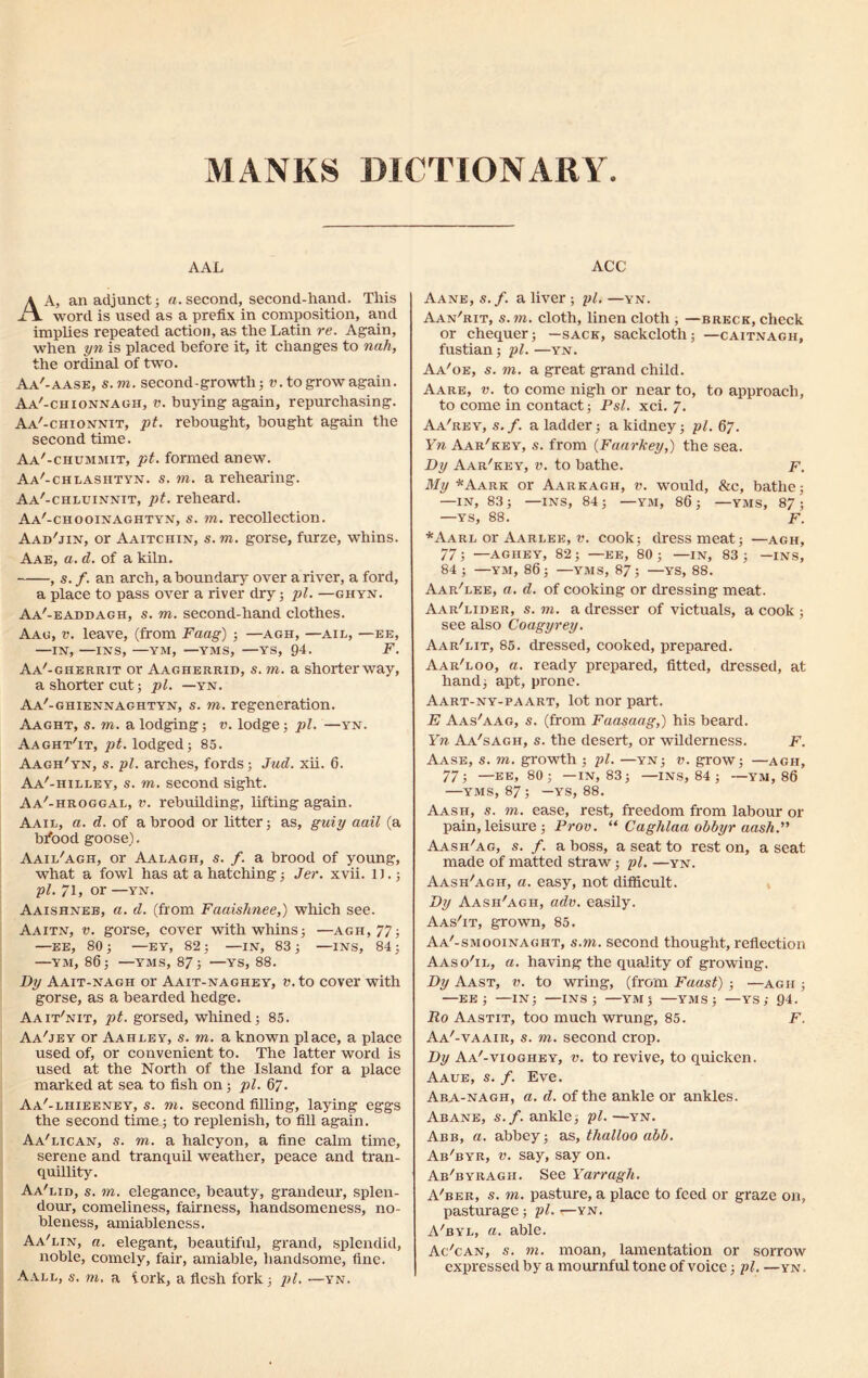 MANKS DICTIONARY AAL A A, an adjunct 5 a. second, second-hand. This J\ word is used as a prefix in composition, and implies repeated action, as the Latin re. Again, when yn is placed before it, it changes to nah, the ordinal of two. Aa'-aase, s.m. second-growth; mtogrowagain. Aa'-chionnagh, v. buying again, repurchasing. Aa'-chionnit, pt. rebought, bought again the second time. Aa'-chummit, pt. formed anew. Aa'-chlashtyn. s. m. a rehearing. Aa'-chluinnit, pt. reheard. Aa'-chooinaghtyn, s. m. recollection. Aad'jin, or Aaitchin, s.m. gorse, furze, whins. Aae, a. d. of a kiln. , s. /. an arch, a boundary over a river, a ford, a place to pass over a river dry; pi. —ghyn. Aa'-eaddagh, s. m. second-hand clothes. Aag, v. leave, (from Faag) ; —agh, —ail, —ee, —IN, —INS, —YM, —YMS, —YS, 94. F. Aa'-gherrit or Aagherrid, s. m. a shorter way, a shorter cut; pi. —yn. Aa'-ghiennaghtyn, s. m. regeneration. Aaght, s. m. a lodging; v. lodge; pi. —yn. Aaght'it, pt. lodged; 85. Aagh'yn, s. pi. arches, fords; Jud. xii. 6. Aa'-hilley, s. m. second sight. Aa'-hroggal, v. rebuilding, lifting again. Aail, a. d. of a brood or litter; as, guiy aail (a bfiood goose). Aail'agh, or Aalagh, s. /. a brood of young, what a fowl has at a hatching; Jer. xvii. 1).; pi. 71, or —yn. Aaishnee, a. d. (from Fciaishnee,) which see. Aaitn, v. gorse, cover with whins; —agh, 77; —EE, 80; —EY, 82; —IN, 83; —INS, 84; —YM, 86; —YMS, 87; —YS, 88. Dy Aait-nagh or Aait-naghey, v. to cover with gorse, as a bearded hedge. Aait'nit, pt. gorsed, whined; 85. Aa'jey or Aahley, s. m. a known place, a place used of, or convenient to. The latter word is used at the North of the Island for a place marked at sea to fish on; pi. 67. Aa'-lhieeney, s. to. second filling, laying eggs the second time; to replenish, to fill again. Aa'lican, s. to. a halcyon, a fine calm time, serene and tranquil weather, peace and tran- quillity. Aa'lid, s. to. elegance, beauty, grandeur, splen- dour, comeliness, fairness, handsomeness, no- bleness, amiableness. Aa'lin, a. elegant, beautiful, grand, splendid, noble, comely, fair, amiable, handsome, fine. Aall, s. m. a iork, a flesh fork; pi. —yn. ACC Aane, s.f. a liver; pi. —yn. Aan'rit, s.m. cloth, linen cloth , —breck, check or chequer; —sack, sackcloth; —caitnagh, fustian; pi. —yn. Aa/oe, s. m. a great grand child. Aare, v. to come nigh or near to, to approach, to come in contact; Psl. xci. 7. Aa'rey, s.f. a ladder; a kidney; pi. 67. Yn Aar'key, s. from (.Faarkey,) the sea. Dy Aar'key, v. to bathe. F. My *Aark or Aarkagh, v. would, &e, bathe; —IN, 83 ; —INS, 84 ; —YM, 86 ; —YMS, 87 ; —YS, 88. F. *Aari or Aarlee, ». cook; dress meat; —agh, 77; —AGHEY, 82; —EE, 80; —IN, 83; —INS, 84 ; —YM, 86; —YMS, 87; —YS, 88. Aar'lee, a. d. of cooking or dressing meat. Aar'lider, s. m. a dresser of victuals, a cook ; see also Coagyrey. Aar'lit, 85. dressed, cooked, prepared. Aar'loo, a. ready prepared, fitted, dressed, at hand; apt, prone. Aart-ny-paart, lot nor part. E Aas'aag, s. (from Faasaag,) his beard. Yn Aa'sagh, s. the desert, or wilderness. F. Aase, s. m. growth ; pi. —yn; v. grow; —agh, 77; —EE, 80; —IN, 83; —INS, 84 ; —YM, 86 —YMS, 87; —YS, 88. Aash, s. m. ease, rest, freedom from labour or pain, leisure ; Prov. “ Caghlaa obbyr aash.” Aash'ag, s. f. a boss, a seat to rest on, a seat made of matted straw; pi. —yn. Aash'agh, a. easy, not difficult. Dy Aash'agh, adv. easily. Aas'it, grown, 85. Aa'-smooinaght, s.m. second thought, reflection Aaso'il, a. having the quality of growing. Dy Aast, v. to wring, (from Faast) ; —agh ; —ee; —IN; —INS; —YM; —YMS; — YS ; 94. Ro Aastit, too much wrung, 85. F. Aa'-vaair, s. m. second crop. Dy Aa'-vioghey, v. to revive, to quicken. Aaue, s. f. Eve. Aba-nagh, a. d. of the ankle or ankles. Abane, s.f. ankle; pi.—yn. Abb, a. abbey; as, thalloo abb. Ab'byr, v. say, say on. Ab'byragh. See Yarragh. A'ber, s. rn. pasture, a place to feed or graze on, pasturage; pi. r—yn. A'byl, a. able. Ac'can, s. m. moan, lamentation or sorrow expressed by a mournful tone of voice; pi. —yn.