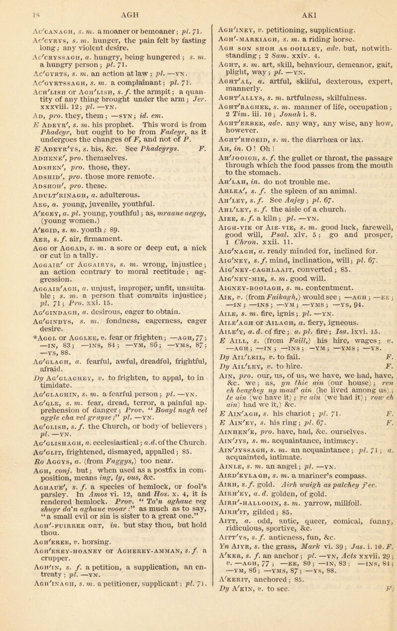 Ac'canagh, s. yn. amoaner or bemoaner; pi.71. Ac'cyrys, .s', to. hunger, the pain felt by fasting long; any violent desire. Ac'cryssagh, a. hungry, being hungered; s. to. a hungry person; pi. 71- Ac'gyrts, s. to. an action at law; pi. —tn. Ac'gyrtssagii, s. to. a complainant; pi. 71. Ach'lish or Agh'lish, s.f. the armpit; a quan- tity of any thing brought under the arm; Jer. xxxviii. 12; pi.—yn. Ad, pro. they, them; —syn; id. em. E Adeyr', s. to. his prophet. This word is from Phadeyr, but ought to be from Fadeyr, as it undergoes the changes of F, and not of P. E Adeyr'ys, s. his, &c. See Phadeyrys. F. Adhene', pro. themselves. Adshen', pro. those, they. Adshid', pro. those more remote. Ads non', pro. these. Adult'rinagii, a. adulterous. Aeg, a. young, juvenile, youthful. A'egey, a. pi. young, youthful; as, mraune aegey, (young women.) A'egid, s. to. youth; 89. Aer, s.f. air, firmament. Agg or Aggad, s. to. a sore or deep cut, a nick or cut in a tally. Aggair' or Aggairys, s. to. wrong, injustice; an action contrary to moral rectitude; ag- gression. Aggair'agii, a. unjust, improper, unfit, unsuita- ble ; s. to. a person that commits injustice; pi. 71; Pro. xxi. 15. Ag'gindagh, a. desirous, eager to obtain. Ag'gindys, s. to. fondness, eagerness, eager desire. *Aggl or Agglee, v. fear or frighten; —agh, 77; —IN, 83; —INS, 84; —YM, 86; —YMS, 87; —ys, 88. Ag'glagh, a. fearful, awful, dreadful, frightful, afraid. By Ag'glaghey, v. to frighten, to appal, to in timidate. Ag'glaghin, s. to. a fearful person; pi. —yn. Ag'qle, s. to. fear, dread, terror, a painful ap- prehension of danger; Prov. “ Boayl nagh vel aggie cha vel graysepi. —yn. Ag'glish, s.f. the Church, or body of believers ; pi. —YN. Ag'glisiiagh, a. ecclesiastical; a.d. of the Church. Ag'glit, frightened, dismayed, appalled; 85. Ro Aggys, a. (from Faggys,) too near. Agh, conj. but; when used as a postfix in com- position, means ing, ly, ous, &c. Aghaue', s. f. a species of hemlock, or fool’s parsley. In Amos vi. 12, and Hos. x. 4, it is rendered hemlock. Prov. “ Ta'n aghaue veg shuyr da'n aghaue vooaras much as to say, “a small evil or sin is sister to a great one.” Agh'-fuirree ort, in. but stay thou, but hold thou. Agh'eree, v. horsing. Agh'erey-hoaney or Agiierey-amman, s. f. a crupper. Agh'in, s. f. a petition, a supplication, an en- treaty • pi. —YN. Agh'inaoh, s. to. a petitioner, supplicant; pi. 73 • Agh'inky, v. petitioning, supplicating. Agh'-markiagh, s. to. a riding horse. Agh son shoii as ooilley, adv. but, notwith- standing ; 2 Sam. xxiv. 4. Aght, s. to. art, skill, behaviour, demeanor, gait, plight, way; pi. —yn. Aght'al, a. artful, skilful, dexterous, expert, mannerly. Aght'allys, s. to. artfulness, skilfulness. Agiit'baghee, s. to. manner of life, occupation; 2 Tim. iii. 10; Jonah i. 8. Aght'erbee, adv. any way, any wise, any how, however. Aght'rhoeid, s. yn. the diarrhoea or lax. Ah, in. O ! Oh ! Ah'jooigh, s.f. the gullet or throat, the passage through which the food passes from the mouth to the stomach. AhTah, in. do not trouble me. Ah lea', s. f. the spleen of an animal. Ah'ley, s. f. See Aajey ; pi. 67. Ahl'ley, s. f. the aisle of a church. Aiee, s. f. a kiln; pi. —yn. Aigh-vie orAiE-viE, s. to. good luck, farewell, good will, Psal. xlv. 5; go and prosper, 1 Chron. xxii. 11. Aig'nagh, a. ready minded for, inclined for. Aig'ney, s.f. mind, inclination, will; pi. 67. Aig'ney-caghlaait, converted; 85. Aig'ney-mie, s. to. good will. Aigney-booiagh, s. to. contentment. Aik, v. (from Faikagh,) would see; —agh ; —ee; —IN; —INS; —YM; —YMS ; —YS, 94. Aile, s. to. fire, ignis; pi. —y'n. Aile'agii or Ailagh, a. fiery, igneous. Aile'y, a.d. of fire; a. pi. fire; Isa. lxvi. 15. E Aill, s. (from Faill,) his hire, wages; v. —agh; —in; —INS; —YM ; —YMS; —YS. By Ail'leil, v. to fail. F. By Ail'ley, v. to hire. F. Ain, pro. our, us, of us, we have, we had, have, Ac. we; as, yn thie ain (our house); ren eh beagliey ny mast’ ain (he lived among us) ; te ain (we have it); ve ain (we had it); row eh ain) had we it,) &c. E Ain'agh, s. his chariot; pi. 71. F. E Ain'ey, s. his ring; pi. 67. F. Ainhen'e, pro. have, had, &c. ourselves. Ain'jys, $. to. acquaintance, intimacy. Ain'jyssagh, s. to. an acquaintance; pi. 71; a. acquainted, intimate. Ainle, s. yn. an angel; pi. —yn. Aird'eylagh, s. to. a mariner’s compass. Airh, s.f. gold. Airh wuigh as palchey fee. Airh'ey, a. d. golden, of gold. Airh'-hallooin, $. to. yarrow, millfoil. Airh'it, gilded; 85. Aitt, a. odd, antic, queer, comical, funny, ridiculous, sportive, &c. Aitt'ys, s. f. anticness, fun, Ac. Yn Aiyr, s. the grass, Mark vi. 39; Jas. i. 10. F. A'ker, s. f. an anchor; pi. —yn, Acts xxvii. 29; v. —AGH, 77 ; —EE, 80; —in, 83 ; —ins, 84 ; —YM, 86; —YMS, 87; —YS, 88. A'kerit, anchored; 85. By A'kin, v. to sec. F,