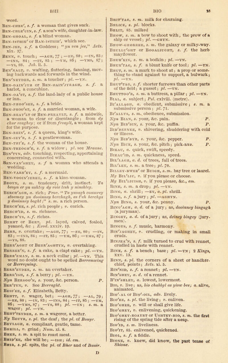 BHI BIO 33 word. Ben-chee', s. /. a woman that gives suck. Ben-chle7uin, s. /. a son’s wife, daughter-in-law. Ben-ghoal, s. f. a blind woman. Ben-isthie7 or Ban-isthie7, which see. Ben-jee, s.f. a Goddess; “ynvenjee,” Acts. xix. 37. Benn, v. touch; —agh, 77 ; —ee, 80; —in, 83; —INS, 84; —IT, 85; —YM, 86; —VMS, 87; —YS, 88. Job. A. 5. Ben7nai.t, v. wafting, fluttering, fanning, mov- ing backwards and forwards in the wind. Ben'neyder, s. to. a toucher; pi.—yn. Ben-oain7jyr or Ben-oain'jyeagh, s. f. a harlot, a concubine. Ben-oa'st, s.f. the land-lady of a public house or inn. Ben-phoo'see, s.f. a bride. Ben-phoo'st, s. f. a married woman, a wife. Ben-reay'lt or Ben-ereaylt, s. f. a midwife, a woman to clear or disentangle; from dy chur reaghey • or if from freaylt, a woman kept for the purpose. Ben-rein7, s. f. a queen, king’s wife. Ben-sey'r, s. /. a gentlewoman. Ben-tiii7e, s.f. the woman of the house. Ben-treogh7e, s.f. a widow; pi. see Mraane. Ben'tyn, adv. touching, respecting, appertaining concerning, connected with. Ben-van'shey, s. f a woman who attends a wedding. Ben-varr7ey, s. f. a mermaid. Ben-vooin7jerey, s. /. akins-woman. Beoyn, s. to. tendency, drift, instinct. Ta beoyn er yn ushtey dy roie lesh y ninshley. Bercii'agh, a. rich; Prov. “ Ta ynsagh coamrey stoamey yn dooinney berchagh, as t'eh berchys y dooinney boght;” s. to. a rich person. Berch'ee, s. pi. rich people ; v. enrich. Berch'id, s. to. richness. Berch'ys, s.f. riches. Berht or Bert, pt. layed, calved, foaled, yeaned, &c ; Exod. xxxiv. 19. Berr, v. overtake; —agii, 77; —ee, 80; —in, 83; —ins, 84; —it, 85; —YM, 86; —yms, 87; —ys, 88. Berr'aght or Berr7aghtyn, v. overtaking. Berree'n, s. /. a cake, a clapt cake ; pi. —yn. Berr7eman, s. to. a neck collar; pi.—yn. This word no doubt ought to be spelled Berremiving or Berrequing. Berr'eyder, s. to. an overtaker. Berr'ish, s.f. a berry; pi.—yn. Nyn Bersoo'n, s. your, &c. person. p. Ber'tyn, v. See Berraght. Bess7ee, s.f. Elizabeth, Betty. Behtt, v. wager, bet; —agh, 77; —al, 79; —EE, 80; —IN, 83; —INS, 84; —it, 85; —YM, 86; —YMS, 87; —YS, 88; pi. —YN; S. m. a wager; pi. —yn. Beht'teyder, s. to. a wagerer, a better. Ny Beuyr, s. pi. the deaf; the pi. of Bouyr. Beysagh, a. compliant, gentle, tame. Bheill, v. grind; Num. xi. 8. Bher, s. to. a spit to roast meat. 1 Bhid'ee, she will be; —isii; id. em. 1 Bhir, s. pi. spits, the pi. of Bher and of Baair. Bhit/tag, s. m. milk for churning. Bhlick, s. pi. blocks. Bhlit, 85. milked Bhoyv, s. to. a bow to shoot with, the prow of a ship or vessel; pi. —ghyn. Bhow-ghorree, s. to. the galaxy or milky-way. Biiullu7ght or Booaliugiit, s. /. the herb mayflower. Bhur'kin, s. to. a bodkin; pi.—yn. Bhur'tag, s. f. a blunt knife or tool; pi. —yn. Bhut, s. to. a mark to shoot at ; a prop or some- thing to stand against to support, a bulwark; 1)1. —YN. Bhut7tag, s. f. shorter furrows than other parts of the field; a gusset; pi.—yn. Biiuttoo'r, s. to. a buttress, a pillar ; pi. —yn. Bial, a. subject; Psl. cxlviii. (metre). Bi'allagii, a. obedient, submissive •, s. m. a submissive person ; pi. 71. Bi'allys, s. to. obedience, submission. Nyn Bian, s. your, &c. pain. P. Nyn Bib'bin, s. your, &c. puffin. P. Bib'bernee, v. shivering, shuddering with cold or illness. Nyn Bib'byr, s. your, &c. pepper. P. Nyn Bick, s. your, &c. pitch; pick-axe. P. Bieau, a. quick, swift, speedy. Bieau7id, s. to. quickness, speed. Bii/eagh, a. d. of trees, full of trees. Bil/eey, s. to. a tree; pi. 70. Billey-bwee7 or Buigh, s. to. bay tree or laurel. My Bii/liu, v. if you please or choose. My Bil7liuish, v. if you please, &c., em. Bine, s. to. a drop; pi. —yn. Bing, a. shrill; —ey, a. pi. shrill. Bing, s.f. a jury; pi. —aghyn. Nyn Bing, s. your, &c. penny. P. Bing'agh, a. d. of a jury; as, dooinney bingagh (a juryman). Bingey, a. d. of a jury; as, deiney bingey (jury- men). Bingys, s. f. music, harmony. Bin'jagiiey, v. crudling, or making in small cruds. Binjea'n, s. f. milk turned to crud with rennet, crudled in haste with rennet. Bink, s. /. a bench; base; pi.—yn; 2 Kings, xxv. 13. Binn, s. pi. the corners of a sheet or handker- chief, points; Acts. xi. 5. Bin'nid, s.f. a rennet; pi.—yn. Bin7shey, a. d. of a rennet. B’in'shley, a. lowest, lowermost. Bio, v. live; as, bio chabbyl as yiow bee; a. alive, animated. Bio7-al or Biq7-oie, adv. lively. Bio'ee, s. pi. the living; v. enliven. Bio'ghee, v. will or shall give life. Bio'ghey, v. enlivening, quickening. Bio'ohey-roayrt or Ushtey-bio, s. to. the first rising of the spring tide after a neap. Bio'id, s. to. liveliness. Bio'it, 85. enlivened, quickened. Biol, $. f. a fiddle. Bione, v. knew, did know, the past tense of Shione.