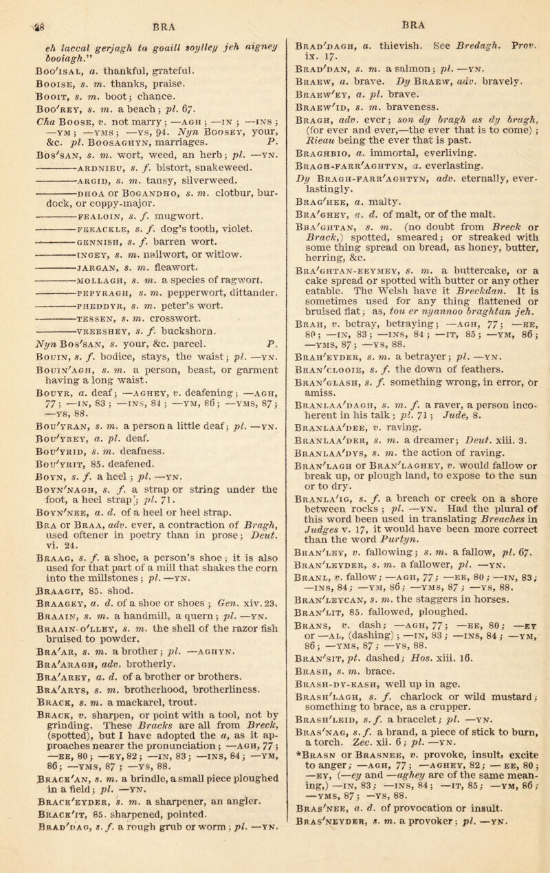 BRA BRA •M eh laccal gerjagh ta goaill soylley jeh aigney booiagh.” BooTsal, a. thankful, grateful. Booise, a. to. thanks, praise. Booit, a. to. boot 5 chance. Boo'rey, a', to. a beach 5 pi. 67. Cha Boose, v. not marry; —agh ; —in ; —ins ; —ym ; —yms; —ys, 94. Nyn Boosey, your, &c. pi. Boosaghyn, marriages. P. Bos'san, a. to. wort, weed, an herb; pi. —yn. ardnieu, a. /. bistort, snakeweed. argid, s. to. tansy, silverweed. OHOA or Boganbho, a. to. clotbur, bur- dock, or coppy-major. fealoin, s. f. mugwort. • feeacele, a. f. dog’s tooth, violet. — gennish, s. f. barren wort. tngey, a. to. nailwort, or witlow. jargan, a. to. fleawort. • mollagh, a. to. a species of ragwort. pepyragh, a. to. pepperwort, dittander. pheddyr, a. to. peter’s wort. tessen, a. to. crosswort. vreeshey, a. /. buckshorn. Nyn Bos'san, a. your, &c. parcel. P. Bouin, a. /. bodice, stays, the waist; pi. —yn. Bquin'agh, a. m. a person, beast, or garment having a long waist. Bouyr, a. deaf; —aghey, v. deafening; —agh, 77; —IN, 83 ; —INS, 81 ; —YM, 86; —YMS, 87; —ys, 88. Bou'yran, a. to. a person a little deaf; pi. —yn. Bou'yrey, a. pi. deaf. Bou'yrid, a. to. deafness. Boxj'yrit, 85. deafened. Boyn, a. /. a heel; pi. —yn. Boyn'nagh, a. /. a strap or string under the foot, a heel strap'; pi. 71. Boyn'nee, a. d. of a heel or heel strap. Bra or Braa, adv. ever, a contraction of Bragh, used oftener in poetry than in prose; Deut. vi. 24. Braag, a. /. a shoe, a person’s shoe; it is also used for that part of a mill that shakes the corn into the millstones; pi. —yn. Braagit, 85. shod. Braagey, a. d. of a shoe or shoes ; Gen. xiv. 23. Braain, a. to. a handmill, a quern; pi.—yn. Braain-o'lley, a. to. the shell of the razor fish braised to powder. Bra'ar, a. to. a brother; pi. —aghyn. Bra'aragh, adv. brotherly. Bra'arey, a. d. of a brother or brothers. Bra'arys, a. to. brotherhood, brotherliness. Brack, a. to. a mackarel, trout. Brack, v. sharpen, or point with a tool, not by grinding. These Bracks are all from Breck, (spotted), but I have adopted the a, as it ap- proaches nearer the pronunciation; —agh, 77; —EE, 80; —EY, 82; —IN, 83; —INS, 84; —YM, 86; —YMS, 87 5 —YS, 88. Brack'an, a. to. a brindle, a small piece ploughed in a field; pi. —yn. Brack'eyder, a. to. a sharpener, an angler. Bracket, 85. sharpened, pointed. Brad'dag, a. /. a rough grub or worm; pi. —vn. Brad'bagh, a. thievish. See Bredagh. Prov. ix. 17. Brad'dan, a. to. a salmon; pi.—yn. Braew, a. brave. Dy Braew, adv. bravely. Braew'ey, a. pi. brave. Braew'id, a. to. braveness. Bragh, adv. ever; son dy bragh as dy bragh, (for ever and ever,—the ever that is to come) ; Rieau being the ever that is past. Braghbio, a. immortal, everliving. Bragh-farr'aghtyn, a. everlasting. Dy Bragh-farr'aghtyn, adv. eternally, ever- lastingly. Brag'hee, a. malty. Bra'ghey, a. d. of malt, or of the malt. Bba'ghtan, a. to. (no doubt from Breck or Brack,) spotted, smeared; or streaked with some thing spread on bread, as honey, butter, herring, &c. Bra'ghtan-eeymey, a. to. a buttercake, or a cake spread or spotted with butter or any other eatable. The Welsh have it Breckdan. It is sometimes used for any thing flattened or bruised fiat; as, tou er nyannoo braghtan jeh. Brah, v. betray, betraying; —agh, 77; —ee, 80; —IN, 83 ; —INS, 84 ; —IT, 85 ; —YM, 86 ; —YMS, 87; —ys, 88. Brah'eyder, a. to. a betrayer; pi. —yn. Bran'clooie, a. /. the down of feathers. Bran'glash, a. /. something wrong, in error, or amiss. Branlaa'dagh, a. to. /. a raver, a person inco- herent in his talk; pi. 71; Jude, 8. Braneaa'dee, v. raving. Bkanlaa'der, a. to. a dreamer; Deut. xiii. 3. Branlaa'dys, a. to. the action of raving. Bran'lagh or Bran'laghey, v. would fallow or break up, or plough land, to expose to the sun or to dry. Branla'ig, a. /. a breach or creek on a shore between rocks ; pi. —yn. Had the plural of this word been used in translating Breaches in Judges v. 17, it would have been more correct than the word Purtyn. Bran'ley, v. fallowing; a. to. a fallow, pi. 67. Bran'leyder, a. to. a fallower, pi. —yn. Branl, v. fallow; —agh, 77; —ee, 80; —in, 83; —ins, 84; —YM, 86; —yms, 87; —YS, 88. Bran'leycan, a. to. the staggers in horses. Bran'eit, 85. fallowed, ploughed. Brans, v. dash; —agh, 77; —ee, 80; —ey or —al, (dashing); —in, 83 ; —ins, 84 ; —ym, 86; —yms, 87; —ys, 88. Bran'sit, pt. dashed; Hos. xiii. 16. Brash, a. to. brace. Brash-dy-eash, well up in age. Brash'lagh, a. /. charlock or wild mustard; something to brace, as a crupper. Brash'leid, a./, a bracelet; pi. —yn. Bras'nag, a./, a brand, a piece of stick to burn, a torch. Zee. xii. 6; pi. —yn. *Brasn or Brasnee, v. provoke, insult» excite to anger; —agh, 77; —aghey, 82; —ee, 80; —ey, (—ey and —aghey are of the same mean- ing,)—IN, 83; —INS, 84; —IT, 85; —YM, 86 ; —yms, 87; —ys, 88. Bras'nee, a. d. of provocation or insult. Bras'neyder, a. to. a provoker; pi. —yn.