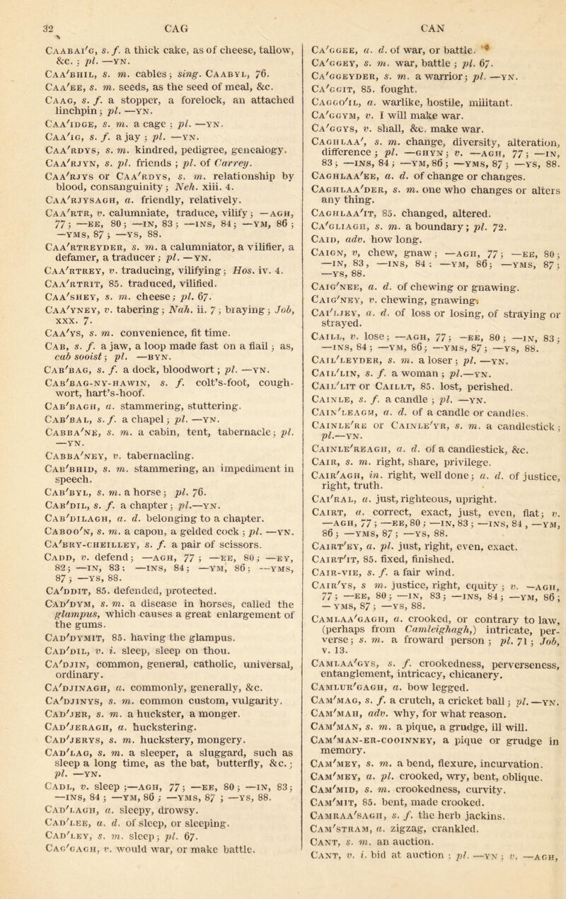 % Caabai'g, s. f. a thick cake, as of cheese, tallow, &c. ; pi. —YN. Caa'bhil, s. to. cables; sing. Caabyl, 76. Caa'ee, s. to. seeds, as the seed of meal, &c. Caao, s. /. a stopper, a forelock, an attached linchpin; pi. —yn. Caa'idge, s. to. a cage ; pi. —yn. Caa'ig, s. f. a jay ; pi. —yn. Caa'rdys, s. to. kindred, pedigree, genealogy. Caa'rjyn, s. pi. friends ; pi. of Carrey. Caa'rjys or Caa'rdys, s. m. relationship by blood, consanguinity; Neh. xiii. 4. Caa'rjysagh, a. friendly, relatively. Caa'rtr, v. calumniate, traduce, vilify; — agh, 77; —EE, 80; —IN, 83; —INS, 84; —YM, 86; —YMS, 87 ; —YS, 88. Caa'rtreyder, s. to, a calumniator, a vilifier, a defamer, a traducer; pi. — yn. Caa'rtrey, v. traducing, vilifying; Hos. iv. 4. Caa'rtrit, 85. traduced, vilified. Caa'shey, s. to. cheese; pi. 67. C'aa'yney, v. tabering; Nah. ii. 7; braying; Job, xxx. 7- Caa'ys, s. to. convenience, fit time. Cab, s. f. a jaw, a loop made fast on a flail; as, cab sooist; pi. —byn. Cab'bag, s. f. a dock, bloodwort; pi. —yn. Cab'bag-ny-hawin, s. /. colt’s-foot, cougli- wort, hart’s-hoof. Cab'bagh, a. stammering, stuttering. Cab'bal, s.f. a chapel; pi. —yn. Cabba'np, s. to. a cabin, tent, tabernacle; pi. —YN. Cabba'ney, v. tabernacling. Cab'bhid, s. to. stammering, an impediment in speech. Cab'byl, s. to. a horse; pi. 76. Cab'dil, s. f. a chapter; pi.—yn. Cab'dilagh, a. d. belonging to a chapter. Caboo'n, s. to. a capon, a gelded cock ; pi. —yn. Ca'bry-cheilley, s. f. a pair of scissors. Cadd, v. defend; —agh, 77; —ee, 80; —ey, 82; —IN, 83; —INS, 84; —YM, 86; —YMS, 87; —■YS, 88. Ca'ddit, 85. defended, protected. Cad'dym, s. to. a disease in horses, called the glampus, which causes a great enlargement of the gums, Cad'dymit, 85. having the glampus. Cad'dib, v. i. sleep, sleep on thou. Ca'djin, common, general, catholic, universal, ordinary. Ca'djinagh, a. commonly, generally, &c. Ca'djinys, s. to. common custom, vulgarity. Cad'jer, s. to. a huckster, a monger. Cad'jeragii, a. huckstering. Cad'jerys, s. to. huckstery, mongery. Cad'bag, s. to. a sleeper, a sluggard, such as sleep a long time, as the bat, butterfly, &c.; pi. —YN. Cadl, v. Sleep ;—Agii, 77; —EE, 80; —IN, 83; —INS, 84 ; —YM, 86 ; —YMS, 87 ; —YS, 88. Cad'bagii, a. sleepy, drowsy. Cad'lee, a. d. of sleep, or sleeping. Cad'ley, s. to. sleep; pi. 67. Cag'gagh, v. would war, or make battle. Ca'ggee, a. d. of war, or battle. Ca'ggey, s. to. war, battle ; pi. 67. Ca'ggeyder, s. m. a warrior; pi.—yn. Ca'ggit, 85. fought. Caggo'il, a. warlike, hostile, militant. Ca'ggym, v. I will make war. Ca'ggys, v. shall, &g. make war. Caghlaa', s. to. change, diversity, alteration, difference; pi. —ghyn; v. —agii, 77; —in, 83; —INS, 84; —YM, 86 ; —YMS, 87; —YS, 88. Cagiilaa'ee, a. d. of change or changes. Caghlaa'der, s. to. one who changes or alters any thing. Caghlaa'it, 85. changed, altered. Ca'gliagh, s. to. a boundary; pi. 72. Caid, adv. how long. Caign, v, chew, gnaw; —agh, 77; —ee, 80; —IN, 83, —INS, 84; —YM, 86; — YMS, 87; —YS, 88. Caig'nee, a. d. of chewing or gnawing. Caig'ney, v. chewing, gnawing. Cai'ejey, a. d. of loss or losing, of straying or strayed. Caile, V. lose; —agh, 77; -ee, 80; —in, 83; —INS, 84; —YM, 86; —YMS, 87; —YS, 88. Cail'leyder, s. to. a loser; pi.—yn. Cail'lin, s. f. a woman ; pi.—yn. Cail'lit or Caillt, 85. lost, perished. Cainle, s. f. a candle ; pi. —yn. Cain'leagh, a. d. of a candle or candles. Cainbe're or Cainle'yr, s. to. a candlestick; pi.—YN. Cainle'reagh, a. d. of a candlestick, &c. Cair, s. to. right, share, privilege. Cair'agh, in. right, well done; a. d. of justice, right, truth. Cai'ral, a. just, righteous, upright. Cairt, a. correct, exact, just, even, flat; v. —AGH, 77 ; —ee, 80 ; —IN, 83 ; —ins, 84 , —YM, 86; —YMS, 87; —YS, 88. Cairt'ey, a. pi. just, right, even, exact. Cairt'it, 85. fixed, finished. Cair-vie, s. f. a fair wind. Cair'ys, s m. justice, right, equity ; v. —agh, 77; —ee, 80; —in, 83; —ins, 84; —ym, 86; — YMS, 87 ; —YS, 88. Cambaa'gagii, a. crooked, or contrary to law, (perhaps from Camleighagh,) intricate, per- verse; m. a froward person; pi. 71; Job, v. 13. Cambaa'gys, s. f. crookedness, perverseness, entanglement, intricacy, chicanery. Camlur'gagh, a. bow legged. Cam'mag, .9. /. a crutch, a cricket ball; pi. —yn. Cam'mah, adv. why, for what reason. Cam'man, s. to. a pique, a grudge, ill will. Cam'man-er-cooinney, a pique or grudge in memory. Cam'mey, s. to. abend, flexure, incurvation. Cam'mey, a. pi. crooked, wry, bent, oblique. Cam'mid, s. to. crookedness, curvity. Cam'mit, 85. bent, made crooked. Camraa'sagii, s. f. the herb jackins. Cam'stram, a. zigzag, crankled. Cant, s. to. an auction. Cant, v. i. bid at auction ; pi. —yn ; v. —agh,