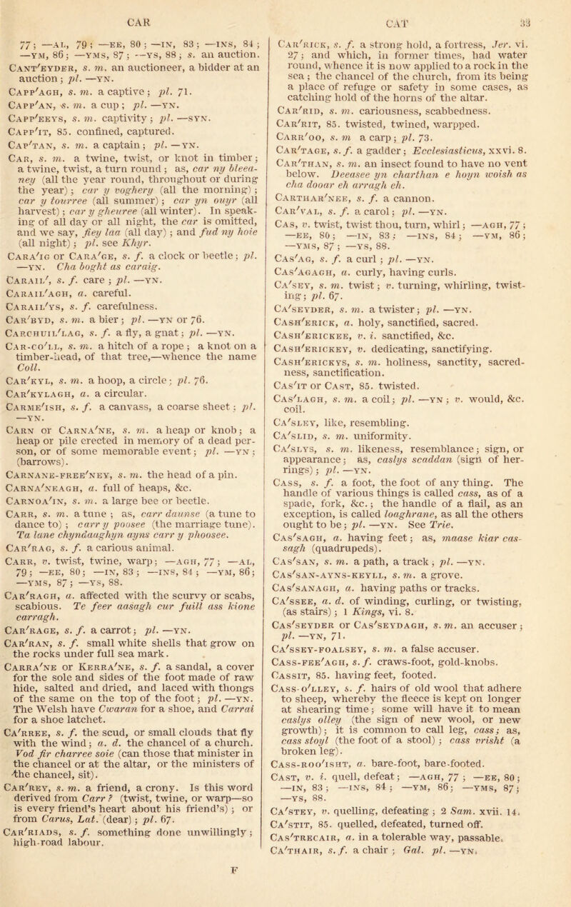 CAR CAT S3 77; —AL, 79; —EE, 80; —IN’, 83; —INS, 84; —ym, 86; —yms, 87; —ys, 88; s. an auction. Cant'eyder, s. to. an auctioneer, a bidder at an auction; pi. —yn. Capp'agh, s. to. a captive ; pi. 71- Capp'an, >s. rn. a cup ; pi. —yn. Capp'eeys, s. rn. captivity; pi. —syn. Capp'it, 85. confined, captured. Cap'tan, s. rn. a captain; pi.—yn. Car, s. m. a twine, twist, or knot in timber; a twine, twist, a turn round ; as, car ny bleea- ney (all the year round, throughout or during the year); car y vogkery (all the morning); car y tourree (ail summer); car yn ouyr (all harvest); car y ghenree (all winter). In speak- ing of all day or all night, the car is omitted, and we say, fiey laa (all day) ; and fad ny hole (all night); pi. see Khyr. Cara'ig or Cara'ge, s. f. a clock or beetle; pi. —yn. Cha boght as caraig. Caraii/, s. f. care ; pi. —yn. Carail'agh, a. careful. Caraii/ys, s. f. carefulness. Car'byd, s. rn. a bier; pi. —yn or 76. Carchuii/gag, s. f. a fly, a gnat; pi. —yn. Car-co''li,, s. m. a hitch of a rope ; a knot on a timber-head, of that tree,—whence the name Coll. Car'kyl, s. m. a hoop, a circle; pi. 76. Car'kylagh, a. a circular. Carme'ish, s. f. a canvass, a coarse sheet; pi. YN. Carn or Carna'ne, s. rn. aheap or knob; a heap or pile erected in memory of a dead per- son, or of some memorable event; pi. —yn ; (barrows). Carnane-free'ney, s. to. the head of a pin. CarnaCneagh, a. full of heaps, &c. Carnoa'in, s. rn. a large bee or beetle. Car,r, s. to. a tune ; as, carr daunse (a tune to dance to) ; carry poosee (the marriage tune). Ta lane chyndaughyn ayns carr y phoosee. Car'rag, s. f. a carious animal. Carr, v. twist, twine, warp: —agh, 77; —al, 79; —EE, 80; —IN, 83 ; —INS, 84 ; —YM, 86; —YMS, 87; —YS, 88. Car'ragh, a. affected with the scurvy or scabs, scabious. Te feer aasagh cur fuill ass kione carr agh. Car'rage, s. f. a carrot; pi. —yn. Cardan, s. f. small white shells that grow on the rocks under full sea mark. Carra'ne or Kerra'ne, s. f. a sandal, a cover for the sole and sides of the foot made of raw hide, salted and dried, and laced with thongs of the same on the top of the foot; pi. —yn. The Welsh have C war an for a shoe, and Carrai for a shoe latchet. Ca'rree, s. f. the scud, or small clouds that fly with the wind; a. d. the chancel of a church. Vod fir charree sole (can those that minister in the chancel or at the altar, or the ministers of Ahe chancel, sit). Car'rey, s. to. a friend, a crony. Is this word derived from Carr ? (twist, twine, or warp—so is every friend’s heart about his friend’s); or from Carus, La#, (dear); pi. 67. Car'riaos, s. f. something done unwillingly; high-road labour. Car'rick, s. f. a strong hold, a fortress, Jer. vi. 27 ; and which, in former times, had water round, whence it is now applied to a rock in the sea ; the chancel of the church, from its being a place of refuge or safety in some cases, as catching hold of the horns of the altar. Car'rid, s. to. cariousness, scabbedness. Car'rit, 85. twisted, twined, warpped. Carr'oo, s. to a carp; pi. 73. Carnage, s. f. a gadder; Ecclesiasticus, xxvi. 8. Car'than, s. m. an insect found to have no vent below. Deeasee yn charthan e hoyn woisli as cha dooar eh arragh eh. Carthar'nke, s. f. a cannon. Car'val, s. f. a carol; pi.—yn. Cas, v. twist, twist thou, turn, whirl; —agh, 77 ; —ee, 80; —IN, 83; —ins, 84; —YM, 86; —YMS, 87 ; —YS, 88. Cas'ag, s. f. a curl; pi. —yn. Cas'agagh, a. curly, having curls. Ca'sey, s. to. twist; v. turning, whirling, twist- ing; pi. 67. Ca'seyder, s. m. a twister; pi. —yn. Cash'erick, a. holy, sanctified, sacred. Cash'erickee, v. i. sanctified, &c. Cash'erickey, v. dedicating, sanctifying. Cash'ericeys, s. rn. holiness, sanctity, sacred- ness, sanctification. Cas'it or Cast, 85. twisted. Cas'eagh, s. rn. a coil; pi. —yn ; v. would, &c. coil. Ca'sley, like, resembling. Ca'slib, s. rn. uniformity. Ca'slys, s. rn. likeness, resemblance; sign, or appearance; as, caslys scaddan (sign of her- rings) ; pi. —YN. Cass, s. f. a foot, the foot of any thing. The handle of various things is called cass, as of a spade, fork, &c.; the handle of a flail, as an exception, is called loaghrane, as all the others ought to be; pi. —yn. See Trie. Cas'sagh, a. having feet; as, maase kiar cas- sagh (quadrupeds). Cas'san, s. to. a path, a track ; pi. —yn. Cas'san-ayns-keyll, s. rn. a grove. Cas'sanagh, a. having paths or tracks. Ca'ssee, a. d. of winding, curling, or twisting, (as stairs); 1 Kings, vi. 8. Cas'seyder or Cas'seydagh, s.m. an accuser; pi. —YN, 71 < Ca'ssey-foalsey, s. rn. a false accuser. Cass-fee'agh, s.f. craws-foot, gold-knobs. Cassit, 85. having feet, footed. Cass-oTley, s. /. hairs of old wool that adhere to sheep, whereby the fleece is kept on longer at shearing time; some will have it to mean caslys olley (the sign of new wool, or new growth); it is common to call leg, cass; as, cass stoyl (the foot of a stool) ; cass vrisht (a broken leg). Cass-roo'isht, a. bare-foot, bare-footed. Cast, v. i. quell, defeat; —agh, 77 ; —ee, 80; —in, 83; —ins, 84; —ym, 86; —yms, 87; —YS, 88. Ca'stey, v. quelling, defeating; 2 Sam. xvii. 14. Ca'stit, 85. quelled, defeated, turned off. Cas'trecair, a. in a tolerable way, passable, Ca'thair, s.f. a chair ; Gal. pi.—yn, F