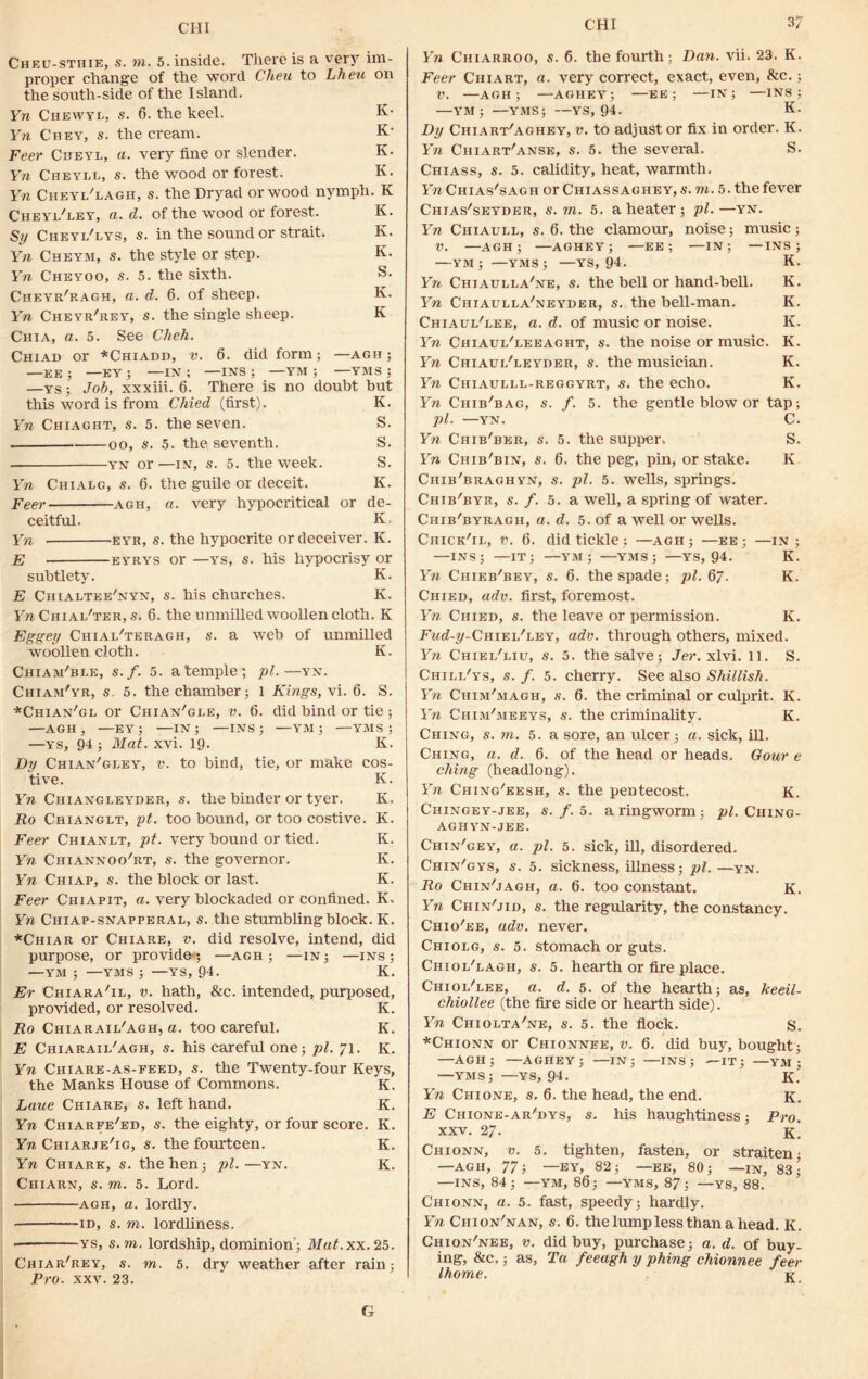 CHI Cheu-stiiie, s. to. 5. inside. There is a very im- proper change of the word Cheu to Lheu on the south-side of the Island. K- K* K. K. Yn Chewyl, s. 6. the keel. Yn Chey, s. the cream. Feer Cheyl, a. very fine or slender. Yn Cheyll, s. the wood or forest. Yn Cheyl'lagh, s. the Dryad or wood nymph. K K. K. K. S. K. K Cheyi/ley, a. d. of the wood or forest. Sy Cheyl'lys, s. in the sound or strait. Yn Cheym, s. the style or step. Yn Cheyoo, s. 5. the sixth. Cheyr'ragh, a. d. 6. of sheep. Yn Cheyr'rey, s. the single sheep. Chia, a. 5. See Cheh. Chiad or *Chiadd, v. 6. did form; —agh ; —EE ; —EY ; —IN ; —INS ; —YM ; —YMS ; —YS; Job, xxxiii. 6. There is no doubt but this word is from Chied (first). K. Yn Chiaght, s. 5. the seven. S. oo, s. 5. the seventh. S. — yn or —in, s. 5. the week. S. Yn Chialg, s. G. the guile or deceit. K. Feer agh, a. very hypocritical or de- ceitful. Yn E K, •eyr, s. the hypocrite or deceiver. K. eyrys or —ys, s. his hypocrisy or subtlety. K. E Chialtee'nyn, s. his churches. K. Yn Chial'ter, s. 6. the unmilled woollen cloth. K Eggey Chial'teragh, s. a web of unmilled woollen cloth. K. Chiam'ble, s.f. 5. a temple; pi. —yn. Chiam'yr, s. 5. the chamber; 1 Kings, vi. 6. S. ■''Chian'gl or Chian'gle, v. 6. did bind or tie ; AGH, —EY; —IN; —INS; —YM ; —YMS; K. tie, or make cos- K. K. K. K. K. K. K. —ys, 94 ; Mat. xvi. 19. Dy Chian'gley, v. to bind, tive. Yn Chiangleyder, s. the binder or tyer. Ro Chianglt, pt. too bound, or too costive. Feer Chianlt, pt. very bound or tied. Yn Chiannoo'rt, s. the governor. Yn Chiap, s. the block or last. Feer Chiapit, a. very blockaded or confined. Yn Chiap-snapperal, s. the stumbling block. K. *Chiar or Chiare, v. did resolve, intend, did purpose, or provide-; —agh ; —in; —ins ; —ym ; —yms ; —ys, 94. K. Er Chiara'il, v. hath, &c. intended, purposed, provided, or resolved. K. Ro Chiaraii/agh, a. too careful. K. E Chiaraii/agh, s. his careful one; pi. 71. K. Yn Chiare-as-feed, s. the Twenty-four Keys, the Manks House of Commons. K. Lane Chiare, s. left hand. K. Yn Chiarfe'ed, s. the eighty, or four score. K. Yn Chiarje'ig, s. the fourteen. K. Yn Chiark, s. the hen; pi.—yn. K. Ciiiarn, s. to. 5. Lord. agh, a. lordly. • -id, s. to. lordliness. ys, s. to, lordship, dominion; Mat.xx.25. Chiar'rey, s. to. 5. dry weather after rain; Pro. xxv. 23. Gr Yn Chiarroo, s. 6. the fourth; Dan. vii. 23. K. Feer Ciiiart, a. very correct, exact, even, &c.; V. —AGH; —AGHEY; —EE; —IN; —INS; —YM; —YMS; —YS, 94. K. Dy Chiart'aghey, v. to adjustor fix in order. K. Yn Chiart'anse, s. 5. the several. S. Chiass, s. 5. calidity, heat, warmth. Yn Chi as's ag h or Chi ass ag hey, s. to. 5. the fever Chias'seyder, s. to. 6. a heater; pi.—yn. Yn Chiaull, s. 6. the clamour, noise; music; V. —AGH; —AGHEY; —EE; —IN; —INS; —YM; —YMS; —YS, 94. K. Yn Chiaulla'ne, s. the bell or hand-bell. K. Yn Chiaulla'neyder, s. the bell-man. K. Chiaui/gee, a. d. of music or noise. K. Yn Chiaul'leeaght, s. the noise or music. K. Yn Chiaui/leyder, s. the musician. K. Yn Chiaulll-reggyrt, s. the echo. K. Yn Chib'bag, s. f. 5. the gentle blow or tap; pi. —yn. C. Yn Chib'ber, s. 5. the supper. S. Yn Chib'bin, s. 6. the peg, pin, or stake. K Chib'braghyn, s. pi. 5. wells, springs. Chib'byr, s. f. 5. a well, a spring of water. Chib'byragh, a. d. 5. of a well or wells. Chick'il, v. 6. did tickle ; —agh; —ee ; —in; —INS; —IT; —YM; —YMS; —YS, 94. K. Yn Chieb'bey, s. 6. the spade; pi. 67. K. Chied, adv. first, foremost. Yn Chied, s. the leave or permission. K. -FmcC^-Chiei/ley, adv. through others, mixed. Yn Chiel'liu, s. 5. the salve; Jer. xlvi. 11. S. Chili/ys, s. f. 5. cherry. See also Shillish. Yn Ciiim'magh, s. 6. the criminal or culprit. K. Yn Chim'meeys, s. the criminality. K. Ching, s. to. 5. a sore, an ulcer; a. sick, ill. Ching, a. d. 6. of the head or heads. Gour e clung (headlong). Yn Ching'eesh, s. the pentecost. K. Ciiingey-jee, s.f. 5. a ringworm; pi. Ciiing- AGHYN-JEE. Chin'gey, a. pi. 5. sick, ill, disordered. Chin'gys, s. 5. sickness, illness; pi. —yn. Ro Chin'jagh, a. 6. too constant. K. Yn Chin'jid, s. the regularity, the constancy. Chio'ee, adv. never. Chiolg, s. 5. stomach or guts. Chioi/lagh, s. 5. hearth or fire place. Chioi/lee, a. d. 5. of the hearth; as, keeil- chiollee (the fire side or hearth side). Yn Chiolta'ne, s. 5. the flock. s. *Chionn or Chionnee, v. 6. did buy, bought; —AGH; —AGHEY; —IN; —INS; —IT; —YM ; —yms;—ys, 94. K. Yn Chi one, s. 6. the head, the end. k. E Chione-ar/dys, s. his haughtiness; Pro. xxv. 27. k. Chionn, v. 5. tighten, fasten, or straiten ■ —AGH, 77; —EY, 82; —EE, 80; —in, 83; —INS, 84; —YM, 86; —YMS, 87; —YS, 88. Chionn, a. 5. fast, speedy; hardly. Yn Chion'nan, s. 6. the lump less than a head. K. Chion'nee, v. did buy, purchase; a. d. of buy- ing, &c.; as, Ta feeagh y phing chionnee feer Ihome. k