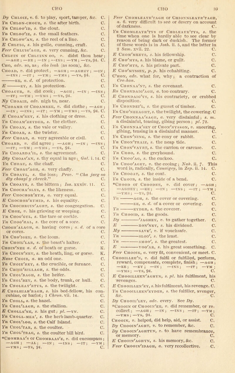 By Chloie, v. 6. to play, sport, tamper, &c. C. Yn Chlon-chour, s. the after birth. C. Yn Chloo'id, s. the clout. C. Yn Chloo'ie, s. the small feathers. C. Yn Chlow'an, s. the reel of a line. C. E Chluig, s. his guile, cunning, craft. C. Feer Chluig'agii, a. very cunning, &c. C. Chluin or Chluinn oo, v. didst thou hear; —AGH ; —EE ; —IN ; —INS ; —YM ; —YS, 94. C. Cho, adv. so, as; cho leak (as soon), &c. Choad, v. did protect; —agh ;—aghey; —in; —INS ; —it ; —YM ; —YMS ; —ys, 94. C. ee, a. d. of protection. C. E ey, s. his protection. C. Choagyr, v. did cook; —AGH; —IN; —INS; —IT; YM ; —YMS J —YS, 94. C. Ny Cuoair, adv. nigh to, near. C. *Choamr or Choamree, v. did clothe; —agh ; —in; —ins; —IT; —YM ; —YMS; —YS, 94. C. E Choam'rey, s. his clothing or dress. C. Yn Choam'reyder, s. the clother. C. Yn Chqan, s. the vale or valley. C. Yn Choar, s. the twister. C. Feer Choar, a. very agreeable or civil. C. Choard, v. did agree ; —agh ; —in; —ins; —IT; —YM; ■—YMS; —YS, 94. C. Yn Choarda'il, s. the agreement. C. Dty Choas'an, s. thy equal in age; Gal. i. 14. C Yn Choau, s. the chaff. C. Feer Choau'agh, a. very chaffy. C. Yn Choayl, s. the loss; Prov. “ Cha jarg oo dty choayl y chreck.” C. Yn Choayr, s. the bittern ; Isa. xxxiv. 11. C. Yn Chocha'slys, s. the likeness. C. Feer Chochor'rym, a. very equal. C. E Chochor/rymid, s. his equality. C. Yn Chochruin'aght, s. the congregation. C. E Choe, v. his grieving or weeping. C. Yn Chog/gyl, s. the tare or cockle. C. Yn Chog'hai, s. the core of a sore. C. Chogii'alagh, a. having cores; a. d. of a core or cores. C. Yn Cho'igee, s. the loom. C. Yn Choil'lar, s. the beast’s halter. C. Choin'nee a. d. of heath or gorse. K. Yn Choin'ney, s. the heath, ling, or gorse. K. Nane Choir, a. an odd one. C. Yn Choir'rey, s. the crucible, or furnace, C. Yn Choir'rillagh, s. the odds. C. Yn Choi/bagh, s. the heifer. C. Yn Chol'bey, s. the body, trunk, or hull. C. Yn Choleay'rtys, s. the twilight. C. E Choliiiab'bagh, s. his bed-fellow, his con- cubine, or harlot; 1 Chron. vii. 14. C. Yn Choll, s. the hazel. C. Yn Choi/lagh, s. the stallion. C. E Cholla'ne, s. his gut; pi.—yn. C. Yn Choli-mea', s. the herb lamb-quarter. C. Yn Choi/loo, s. the Calf Island. C. Yn Ckol'tar, s. the coulter. C. Yn Choi/trag, s. the coulter bill bird. C. *Chombaa's or Chombaas'e, v. did encompass; —AGH; —AL; —IN; —INS; —IT; —YM ; —YMS; —YS, 94. C. Feer Chomleayr'tagii or Chionni.eayr'tagit, a. 6. very difficult to see or descry on account of darkness. C. Yn Ciiomleayr'tys or Choleayr'tys, s. the time when one is hardly able to see clear by reason of being dark or duskish. The former of these words is in Josh. ii. 5, and the latter in 2 Sam. xvii. 22. C. E Chom'meeys, s. his fellowship. C. E Cho'mys, s. his blame, or guilt. C. E Cho'mys, s. his private part. C. E Ciio'myssey, p.p. his cohabiting. C. C’hon, adv. what for, why; a contraction of Cre-hon. Yn Chonaa'nt, s. the covenant. C. Ro Chondaig'agh, a. too contrary. C. E Chondaig'ys, s. his contrariety, or crabbed disposition. C. Yn Chondei'l, s. the gusset of timber. C. Yn Cko'neeaght, s. the twilight, the cowering. C Feer Chonnaa'sagh, a. very disdainful; s. m. a disdainful, teasing, gibing person ; pi. 72. Yn Chonnaa'sey or Chon'nysson, v. sneering, gibing, teasing in a disdainful manner. C. Yn Chon'ning, s. the cony or rabbit. C. Yn Chon'traie, s. the neap tide. C. Yn Chon'vayrt, s. the carrion or carcase. C. Yn Ckoo, s. the greyhound. C. Yn Choo'ag, s. the cuckoo. C. Yn Choo'agey, v. the cooing; Nah. ii. 7. This word is, radically, Cauaigey, in Zep. ii. 14. C. Yn Chooat, s. the coat. C. Yn Choob, s. the inside of abend. C. *Chood or Choobee, v. did cover; —agh; —aghey; —EE; —IN; —INS; —IT; —YM ; —YMS ; —YS, 94. C. Yn agh, s. the cover or covering. C. ee, a. d. of a cover or covering. C. Yn eyder, s. the coverer. C. Yn Chooid, s. the goods. C. By 'jaghey, v. to gather together. C. E ron'ney, s. his dividend. C. My save', v. if vouchsafe. C. Yn sloo', s. the least. C. Yn smoo', s. the greatest. C. E — voo'ar, s. his great something. C. Feer Chooie, a. very fit, convenient, or meet. C. Ciiooillee'n, v. did fulfil or fulfilled, perform, reward, compensate, complete, finish; —agh ; —EE; —EY ; —IN; —INS; —IT; —YM ; —YMS; —YS, 94. C. E Ciiooilleen'aghyn, s. pi. his fulfilment, his revenges. C. E Chooillen'ey, s. his fulfilment, his revenge. C. Yn Chooilieen'eyder, s. the fulfiller, avenger, & c. C. By Chooii/ley, adv. every. See By. *Chooin or Chooin'ee, v. did remember, or re- collect; —AGH; —IN; —INS; —IT; —YM ; —YMS ; —YS, 94. C. Chooin, v. helped, did help, aid, or assist. C. By Chooin'aght, v. to remember, &c. C. By Chooin'agiityn, v. to have remembrance, or memory. C. E Chooin'aghyn, s. his memory, &c. C. Feer Chooin'idagh, a. very recollective. C„