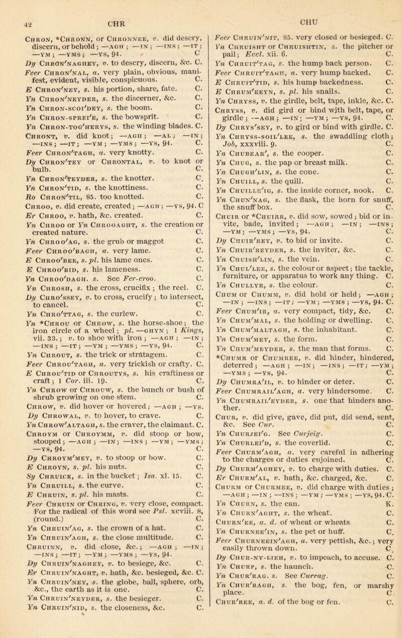 CI-IU Chron, *Ciironn, or Chronnee, v. did descry, discern, or behold; —agh ; —in ; —ins ; —it ; —-YM; —yms; —ys, 94- <* C Dy ChrOn'naghey, v. to descry, discern, &c. C. Feer Chron'nal, a. very plain, obvious, mani- fest, evident, visible, conspicuous. C. E Chron'ney, s. his portion, share, fate. C. Yn Ciiron'neyder, s. the discerner, &c. C. Yn Chron-scoi'dey, s. the boom. C. Yn Chron-sprei'e, s. the bowsprit. C. Yn Chron-tog'herys, s. the winding blades. C. Chront, v. did knot; —agh ; —al; —in; —ins; —IT; —YM ; —YMS; —YS, 94. C. Feer Chron'tagh, a. very knotty. C. Dy Chron'tey or Ciirontal, v. to knot or bulb. C. Yn Chron'teyder, s. the knotter. C. Yn Chron'tid, s. the knottiness. C. Ro Chron'til, 85. too knotted. C. Chroo, v. did create, created; —agh; —ys, 94. C Er Chroo, v. hath, &c. created. C. Yn Chroo or Yn Chrooagiit, s. the creation or created nature. C. Yn Chroo/ag, s. the grub or maggot C. Feer Chroo'bagii, a. very lame. C. E Chroo'bee, s. pi. his lame ones. C. E Chroo'bid, s. his lameness. C. Yn Chroo'dagh. s. See Fer-croo. C. Yn Chrosh, s. the cross, crucifix ; the reel. C. Dy Chro'ssey, v. to cross, crucify; to intersect, to cancel. C. Yn OhroVtag, s. the curlew. C. Yn *Chrou or Chrow, s. the horse-shoe; the iron circle of a wheel; pi. —ghyn ; 1 Kings, vii. 33.; v. to shoe with iron ; —agh ; —in ; —INS; —IT; —YM ; ■—YMS; —YS, 94. C. Yn Ciirout, s. the trick or stratagem. C. Feer Chrou'tagh, a. very trickish or crafty. C. E Chrou'tid or Chroutys, s. his craftiness or craft; 1 Cor. in. 19. C. Yn Chrow or Chrouw, s. the bunch or bush of shrub growing on one stem. C. Chrow, v. did hover or hovered; —agh ; —ys. Dy Chrowal, v. to hover, to crave. C. Yn Chrow'altagh, s. the craver, the claimant. C. Chroym or Chroymm, v. did stoop or bow, stooped; —AGH; —IN; —INS; —YM ; —YMS; —YS, 94. C. Dy Chroym'mey, v. to stoop or bow. C. E Chroyn, s. pi. his nuts. C. Sy Chruick, s. in the bucket; Isa. xl. 15. C. Yn Chruill, s. the curve. C. E Chruin, s. pi. his masts. C. Feer Chruin or Curing, v. very close, compact. For the radical of this word see Psl. xcviii. 8, (round.) C. Yn Chruin'ag, s. the crown of a hat. C. Yn Chruin/agh, s. the close multitude. C. Chruinn, v. did close, &c.; —agh ; —in; —INS; —IT; —YM ; —YMS ; —YS, 94. Dy Chruin'naghey, v. to besiege, &c. C. Er Chruin'naght, v. hath. See. besieged, &c. C. Yn Chruin'ney, s. the globe, ball, sphere, orb, &c., the earth as it is one. C. Yn Chruin'neyder, s. the besieger. C. Yn Chruin'nid, s. the closeness, &c. C. Feer Chruin'nit, 85. very closed or besieged. C. Yn Chruisht or Chruishtin, s. the pitcher or pail; Eccl. xii. 6. C. Yn Chruit'tag, s. the hump back person. C. Feer Chruit'tagk, a. very hump backed. C. E Ciiruit/tid, s. his hump backedness. C. E Chrum'eeyn, s. pi. his snails. C. Yn Chryss, v. the girdle, belt, tape, inkle, &c. C. Chryss, v. did gird or bind with belt, tape, or girdle; —AGH; —IN; —YM; —YS, 94. C. Dy Chrys'sey, v. to gird or bind with girdle. C. Yn Chryss-soii/lee, s. the swaddling cloth; Job, xxxviii. 9. C. Yn Chcbear', s. the cooper. C. Yn Chug, s. the pap or breast milk. C. Yn Chugh'lin, s. the cone. C. Yn Chuill, s. the quill. C. Yn Chuille'ig, s. the inside corner, nook. C. Yn Chun'nag, s. the flask, the horn for snuff, the snuffbox. C. Chuir or *Chuirr, v. did sow, sowed; bid or in- vite, bade, invited; —agh ; —in ; —ins ; —YM; —YMS; —YS, 94. C. Dy Ciiuir'rey, v. to bid or invite. C. Yn Chuir'reyder, s. the inviter, &c. C. Yn Chuish'uin, s. the vein. C. Yn Chui/lee, s. the colour or aspect; the tackle, furniture, or apparatus to work any thing. C. Yn Chullyr, s. the colour. C. Chum or Chumm, v. did hold or held; —agh ; —IN ; -—INS; —IT; —YM ; —YMS ; —YS, 94. C. Feer Chgm'ir, a. very compact, tidy, &c. C. Yn Chum'mai, s. the holding or dwelling. C. Yn Ciium'maltagh, s. the inhabitant. C. Yn Chum'mey, s. the form. C. Yn Chum'meyder, s. the man that forms. C. *Chumr or Chumree, v. did hinder, hindered, deterred; —agh; —in; —ins; —it; —ym; —YMS ; —YS, 94. C. Dy Chumra'il, v. to hinder or deter. C. Feer Chumraii/agh, a. very hindersome. C. Yn Chumraii/eyder, s. one that hinders ano- ther. C. Chur, v. did give, gave, did put, did send, sent, &c. See Cur. C. Yn ChurjeFg. See Curjeig. C. Yn Churlei'd, s. the coverlid. C. Feer Churm'agii, a. very careful in adhering to the charges or duties enjoined. C. Dy Churm'aghey, v. to charge with duties. C. Er Churm'al, v. hath, See. charged, Sec. C. Churm or Churmee, v. did charge with duties ; —AGH ; —IN ; —INS ; —YM ; —YMS ; —YS, 94. C. Yn Churn, s. the can. K. Yn Churn'aght, s. the wheat. C. Churn'ee, a. d. of wheat or wheats C. Yn Churnee'in, s. the pet or huff. C. Feer Churneein'agh, a. very pettish, &c.; very easily thrown down. C Dy Ciiur-ny-lieh, v. to impeach, to accuse. C. Yn Churp, s. the haunch. C. Yn Chur'rag. s. See Currag. C. Yn Chur'ragh, s. the bog, fen, or marshy place. C. Chur'ree, a. d. of the bog or fen. C.