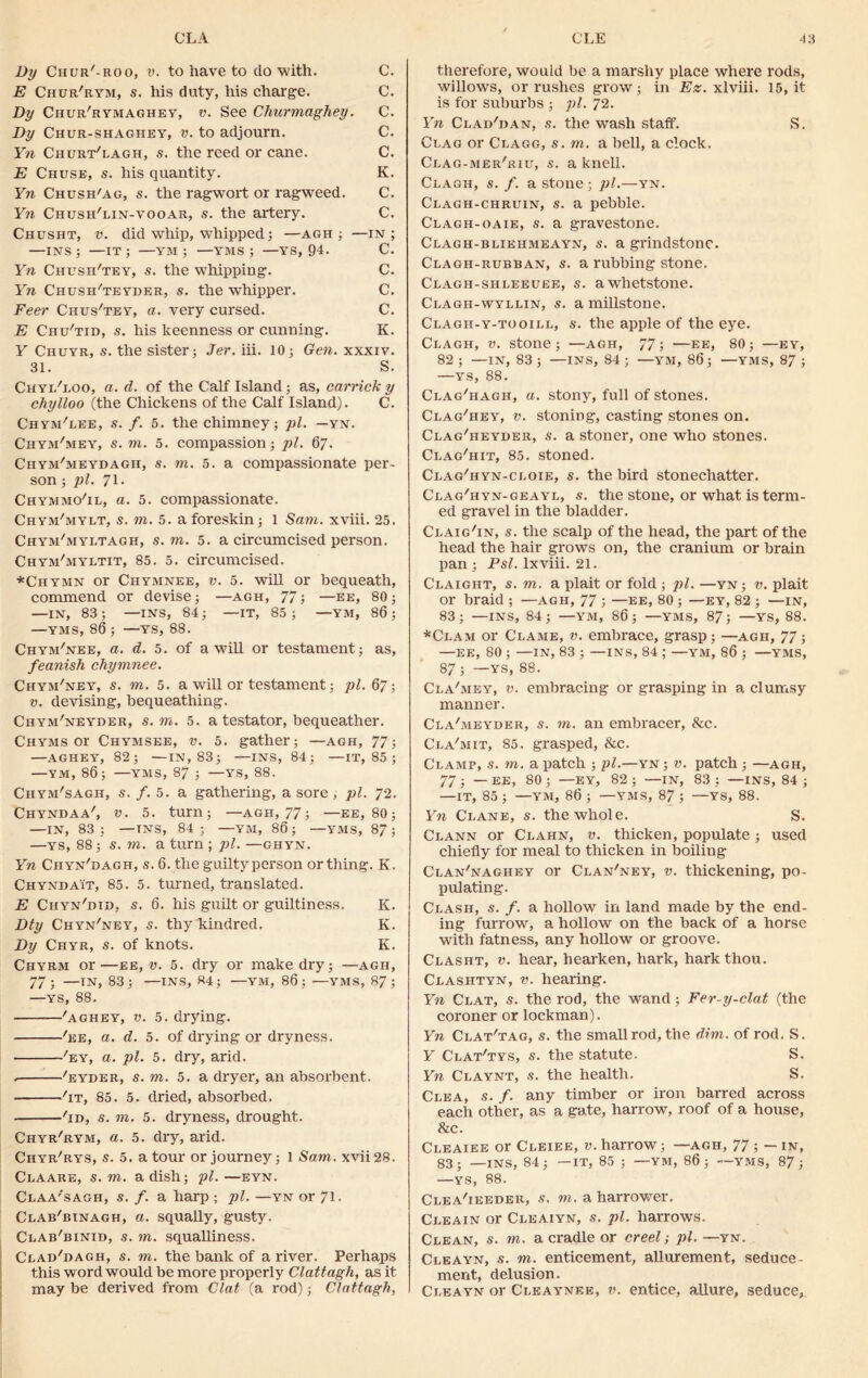 By Chur'-roo, v. to have to do with. C. E Chur'rym, s. his duty, his charge. C. By Chur'rymaghey, v. See Cliurmaghey. C. By Chur-shaghey, v. to adjourn. C. Yn Churt'lagh, s. the reed or cane. C. E Chuse, s. his quantity. K. Yn Chush'ag, s. the ragwort or ragweed. C. Yn Chush'lin-vooar, s. the artery. C. Chusht, v. did whip, whipped; —agh ; —in; —INS; —it; —YM ; —YMS ; —YS, 94. C. Yn Chush'tey, s. the whipping. C. Yn Chush'teyder, s. the whipper. C. Feer Chus'tey, a. very cursed. C. E Chu'tid, s. his keenness or cunning. K. Y Chuyr, s. the sister; Jer. iii. 10; Gen. xxxiv. 31. S. Chyi/loo, a. d. of the Calf Island; as, carrick y chylloo (the Chickens of the Calf Island). C. Chym'lee, s. f. 5. the chimney; pi. —yn. Chym^iey, s. to. 5. compassion; pi. 67. Chym'meydagh, s. to. 5. a compassionate per- son ; pi. 71. Chymmo'il, a. 5. compassionate. Chym'mylt, s. to. 5. a foreskin; 1 Sam. xviii. 25. Chym'myltagh, s. m. 5. a circumcised person. Chym'myltit, 85. 5. circumcised. *Chymn or Chymnee, v. 5. will or bequeath, commend or devise; —agh, 77; —ee, 80; —IN, 83 ; —INS, 84 ; —IT, 85 ; —YM, 86 ; —YMS, 86 ; —ys, 88. Chym'nee, a. d. 5. of a will or testament; as, feanish chymnee. Chym'ney, s. m. 5. a will or testament; pi. 67; v. devising, bequeathing. Chym'neyder, s. m. 5. a testator, bequeather. Chyms or Chymsee, v. 5. gather; —agh, 77; —AGHEY, 82; —IN, 83; —INS, 84; —IT, 85 ; —YM, 86; —YMS, 87 ; —YS, 88. Chym'sagh, s. f. b. a gathering, a sore , pi. 72. CHYNDAA', V. 5. turn; —AGII, 77; —EE, 80; —IN, 83 ; —INS, 84; —YM, 86; —YMS, 87; —ys, 88; s. m. a turn ; pi. —ghyn. Yn Ciiyn'dagh, s. 6. the guilty person or thing. K. Chyndait, 85. 5. turned, translated. E Chyn'did, s. 6. his guilt or guiltiness. K. Bty Chyn'ney, s. thy kindred. K. By Chyr, s. of knots. K. Chyrm or—ee, v. 5. dry or make dry; —agh, 77; —IN, 83; —INS, «4; —YM, 86; —YMS, 87; —YS, 88. 'aghey, v. 5. drying. 'ee, a. d. 5. of drying or dryness. -'ey, a. pi. 5. dry, arid. . 'eyder, s. m. 5. a dryer, an absorbent. 'it, 85. 5. dried, absorbed. 'id, s. m. 5. dryness, drought. Chyr'rym, a. 5. dry, arid. Chyr'rys, s. 5. a tour or journey; 1 Sam. xvii28. Claare, s. m. a dish; pi. —eyn. Claa'sagh, s. f. a harp ; pi. —yn or 71. Clab'binagh, a. squally, gusty. Clab'binid, s. m. squalliness. Clad'dagh, s. m. the bank of a river. Perhaps this w ord would be more properly Clattagh, as it may be derived from Clat (a rod); Clattagh, therefore, would be a marshy place where rods, willows, or rushes grow; in Ez. xlviii. 15, it is for suburbs ; pi. 72. Yn Clad'dan, s. the wash staff. S. Clag or Clagg, s. m. a bell, a clock. Clag-mer'riu, s. a knell. Clagh, s. f. a stone • pi.—yn. Clagh-chruin, s. a pebble. Clagh-oaie, s. a gravestone. Clagh-bliehmeayn, s. a grindstone. Clagh-rubban, s. a rubbing stone. Clagh-shleeuee, s. a whetstone. Clagh-wyllin, s. a millstone. Clagh-y-tooill, s. the apple of the eye. Clagh, v. stone; —agh, 77; —ee, 80; —ey, 82 ; —IN, 83 ; —INS, 84 ; —YM, 86; —YMS, 87 ; —YS, 88. Clag'hagh, a. stony, full of stones. Clag'hey, v. stoning, casting stones on. Clag'heyder, s. a stoner, one who stones. Clag'hit, 85. stoned. Clag'hyn-cloie, s. the bird stonechatter. Clag'hyn-geayl, s. the stone, or what is term- ed gravel in the bladder. Claig'in, s. the scalp of the head, the part of the head the hair grows on, the cranium or brain pan; Psl. lxviii. 21. Claight, s. m. a plait or fold ; pi. —yn; v. plait or braid ; —agh, 77 ; —ee, 80 ; —ey, 82 ; —in, 83; —INS, 84; —YM, 86; —YMS, 87; —YS, 88. *Clam or Clame, v. embrace, grasp; —agh, 77; —EE, 80 ; —IN, 83 ; —INS, 84 ; —YM, 86 ; —YMS, 87 ; —YS, 88. Cla'mey, v. embracing or grasping in a clumsy manner. Cla'meyder, s. m. an embracer, &c. Cla'mit, 85. grasped, &c. Clamp, s. to. a patch ; pi.—yn ; v. patch ; —agh, 77 ; — EE, 80 ; —EY, 82 ; —IN, 83 ; —INS, 84 ; —IT, 85; —YM, 86; —YMS, 87; —YS, 88. Yn Clane, s. the whole. S. Clann or Clahn, v. thicken, populate; used chiefly for meal to thicken in boiling Clan'naghey or Clan'ney, v. thickening, po- pulating. Clash, s. f. a hollow in land made by the end- ing furrow, a hollow on the back of a horse with fatness, any hollow or groove. Clasht, v. hear, hearken, hark, hark thou. Clashtyn, v. hearing. Yn Clat, s. the rod, the wand; Fer-y-clat (the coroner or lockman). Yn Clat'tag, s. the small rod, the dim. of rod. S. Y Clat'tys, s. the statute. S. Yn Claynt, s. the health. S. Clea, s. f. any timber or iron barred across each other, as a gate, harrow, roof of a house, &c. Cleaiee or Cleiee, v. harrow; —agh, 77; — in, 83; —INS, 84; —IT, 85 ; —YM, 86; —YMS, 87; —YS, 88. Clea'ieeder, s. to. a harrowrer. Cleain or Cleaiyn, s. pi. harrows. Clean, s. to. a cradle or creel; pi. —yn. Cleayn, s. to. enticement, allurement, seduce- merit, delusion. Cleayn or Cleaynee, v. entice, allure, seduce*