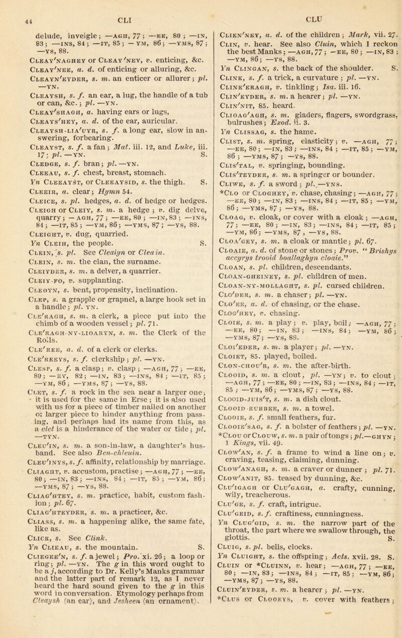 CLI CLU delude, inveigle ; —agii, 77 ; —ee, 80 ; —in, 83; —INS, 84; — IT, 85 ; — YM, 86; —VMS, 87; —vs, 88. Cleay'nagiiey or Cleay'ney, v. enticing, &c. Cleay'nee, a. d. of enticing or alluring, &c. Cleayn'eyder, s. to. an enticer or allurer; pi. —YN. Cleaysh, s. f. an ear, a lug, tlie handle of a tub or can, &c.; pi. —yn. Cleay'shagh, a. having ears or lugs, Cleays'hey, a. d. of the ear, auricular. Cleaysh-lia'uyr, s. f. along ear, slow in an- swering, forbearing. Cleayst, s. /. a fan; Mat. iii. 12, and Luke, iii. 17 •, pi.—yn. S. Cledge, s. f. bran; pi.—yn. Cleeau, s. f. chest, breast, stomach. Yn Cleeayst, or Cleeaysid, s. the thigh. S. Cleeir, a. clear; Hymn 54. Cleice, s. pi. hedges, a. d. of hedge or hedges. Cleigh or Cleiy, s. m. a hedge ; v. dig delve, quarry; -agh, 77; —ee, 80; —in, 83 ; —ins, 84; —IT, 85 ; —YM, 86; —YMS, 87; —YS, 88. Cleight, v. dug, quarried. Yn Cleih, the people. S. Clein, s. pi. See Cleaiyn or Cleain. Clein, s. m. the clan, the surname. Cleiyder, s. m. a delver, a quarrier. Cleiy-fo, v. supplanting. Cleoyn, s. bent, propensity, inclination. Clep, s. a grapple or grapnel, a large hook set in a handle; pi. yn. Cle'ragh, s. m. a clerk, a piece put into the chimb of a wooden vessel; pi. 71. Cle'ragh-ny-lioaryn, s. to. the Clerk of the Rolls. Cle/ree, a. d. of a clerk or clerks. Cle'reeys, s. f. clerkship; pi. —yn. Clesp, s. /. a clasp; v. clasp; —agh, 77; —ee, 80; —EY, 82; —IN, 83; —INS, 84; —IT, 83; —YM, 86; —YMS, 87; —YS, 88. Clet, s. f. a rock in the sea near a larger one; it is used for the same in Erse ; it is also used with us for a piece of timber nailed on another or larger piece to hinder anything from pass- ing, and perhaps had its name from this, as a clet is a hinderance of the water or tide; pi, —TYN. Cleu'in, s. to. a son-in-law, a daughter’s hus- band. See also Ben-chleuin, Clei/inys, s.f. affinity, relationship by marriage. Cltaght, v. accustom, practise; —agh, 77; —ee, 80; —IN, 83 ; —INS, 84; —it, 85; —YM, 86; —YMS, 87 ; —YS, 88. Cliag'htey, s. to. practice, habit, custom fash- ion ; pi. 67. Cliag'hteyder, s. to. a practicer, &c. Cliass, s. to. a happening alike, the same fate, like as. Click, s. See Clink. Yn Clieau, s. the mountain. S. Cliegee'n, s. f. a jewel; Pro. xi. 26; a loop or ring; pi. —yn. The gin this word ought to be a j, according to Dr. Kelly’s Manks grammar and the latter part of remark 12, as I never heard the hard sound given to the g in this word in conversation. Etymology perhaps from Cleaysh (an ear), and Jesheen (an ornament). Clien'ney, a. d. of the children ; Mark, vii. 2/. Clin, v. hear. See also Cluin, which I reckon the best Manks; —agh, 77 ; —ee, 80; —in, 83 ; —YM, 86 ; —YS, 88. Yn Clingan, s. the back of the shoulder. S. Clink, s. f. a trick, a curvature ; pi. —yn. Cline'eragh, v. tinkling; Isa. iii. 16. Clin'eyder, s. to. a hearer; pi. —yn. Clin'nit, 85. heard. Clioag/agii, s. to. gladers, flagers, sword grass, bulrushes; Exod. ii. 3. Yn Clissag, s. the hame. Clist, s. to. spring, elasticity; v. —agh, 77; —EE, 80; —IN, 83 ; —INS, 84 ; —IT, 85 ; —YM, 86 ; —YMS, 87 ; —YS, 88. Clis'tal, v. springing, bounding. Clis'teyder, s. to. a springer or bounder. Cliwe, s.f. a sword ; pl._—yns. *Clo or Gloghey, v. chase, chasing; —agh, 77; —ee, 80 ; —in, 83 ; —ins, 84 ; —it, 85 ; —YM, 86; —YMS, 87; —YS, 88. Cloag, v. cloak, or cover with a cloak; —agh, 77; —EE, 80; —in, 83; —ins, 84; —IT, 85; —YM, 86; —YMS, 87, —YS, 88. Cloa'gey, s. to. a cloak or mantle; pi. 67. Cloaie, a. d. of stone or stones ; Prov. “ Brishys accyrys trooid boallaghyn cloaie.” Cloan, s. pi. children, descendants. Cloan-gheiney, s. pi. children of men. Cloan-ny-mollaght, s. pi. cursed children. Closer, s. to. a chaser; pi.—yn. Clo'ee, a. d. of chasing, or the chase. Clog'hey, v. chasing. Cloie, s. to. a play; v. play, boil; —agh, 77; —EE, 80 ; —IxN, 83 ; —INS, 84; —YM, 86 ; —YMS, 87; —YS, 88. Cloi'eder, s. to. a player; pi.—yn. Cloiet, 85. played, boiled. Clon-chou'r, s. to. the after-birth. Clooid, s. to. a clout, pi. —yn; v. to clout; —AGH, 77; —EE, 80; —IN, 83; —INS, 84; —it, 85 ; —ym, 86; —YMS, 87; —YS, 88. Clooid-juis't, s. to. a dish clout. Clooid rubber, s. to. a towel. Clooie, s. f. small feathers, fur. Clooie'sag, s.f. a bolster of feathers; pi.—yn. *Clou or Clouvv, s. to. a pair of tongs ; pi.—ghyn; 1 Kings, vii. 4<j. Clow'an, s. f. a frame to wind a line on; v. craving, teasing, claiming, dunning. Clow'anagh, s. to. a craver or dunner ; pi. 71. Clow'anit, 85. teased by dunning, &c. Clu'igagh or Clu'gagh, a. crafty, cunning, wily, treacherous. Clu/ge, s. f. craft, intrigue. Clu'geid, s.f. craftiness, cunningness. Yn Clug'gid, s. to. the narrow part of the throat, the part where we swallow through, the glottis. s. Cluig, s. pi. bells, clocks. Yn Cluight, s. the offspring; Acts. xvii. 28. S. Cluin or *Cluinn, v. hear; —agh, 77; —ee, 80; —IN, 83; —INS, 84; — IT, 85 ; —YM, 86; —YMS, 87; —YS, 88. Cluin'eyder, s. to. a hearer ; pi.—yn. *Clus or Clooeys, v. cover with feathers;