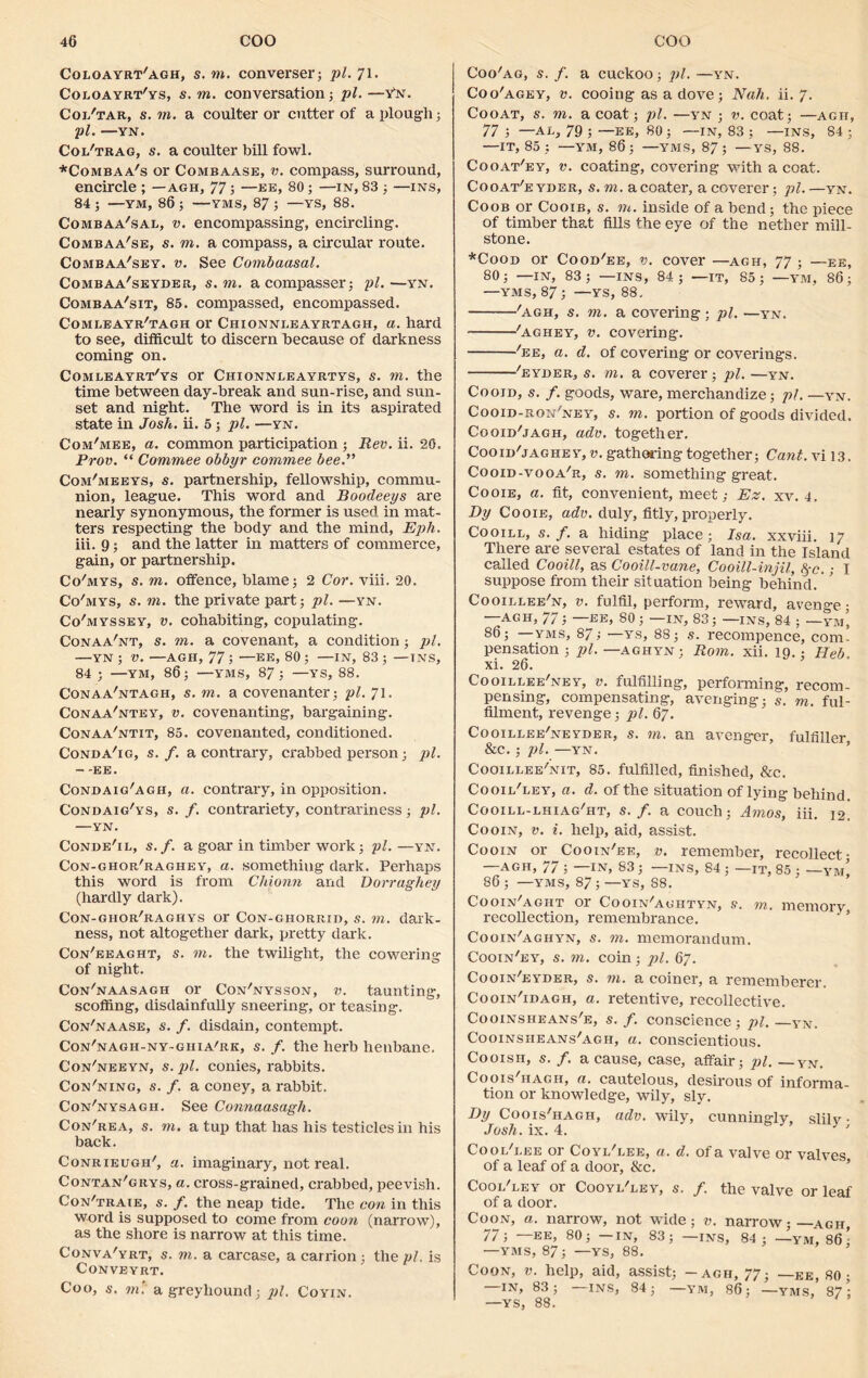 Coloayrt'agh, s. to. converser; pi. 71. Coloayrt'ys, s. to. conversation; pi. —Ytt. Coi/tar, s. to. a coulter or cutter of a plough; pi. —YN. Col'trag, s. a coulter bill fowl. *Combaa's or Combaase, v. compass, surround, encircle ; -agh, 77; —ee, 80; —in, 83 ; —ins, 84 ; —YM, 86 ; —YMS, 87 ; —YS, 88. Combaa'sal, v. encompassing, encircling. Combaa'se, s. to. a compass, a circular route. Combaa'sey. v. See Combaasal. Combaa'seyder, s. to. acompasser; pi.—yn. Combaa'sit, 85. compassed, encompassed. Comleayr'tagh or Chionni-eayrtagh, a. hard to see, difficult to discern because of darkness coming on. Comleayrt'ys or Chionnleayrtys, s. to. the time between day-break and sun-rise, and sun- set and night. The word is in its aspirated state in Josh. ii. 5; pi. —yn. Com'mee, a. common participation ; Rev. ii. 20. Prov. “ Commee obbyr commee bee.” Com'meeys, s. partnership, fellowship, commu- nion, league. This word and Boodeeys are nearly synonymous, the former is used in mat- ters respecting the body and the mind, Eph. iii. 9; and the latter in matters of commerce, gain, or partnership. Co'mys, s. to. offence, blame; 2 Cor. viii. 20. Co'mys, s. to. the private part; pi. —yn. Co'myssey, v. cohabiting, copulating. Conaa'nt, s. to. a covenant, a condition; pi. —YN ; v. —AGH, 77 j —EE, 80 ; —in, 83 ; —tns, 84 ; —YM, 86; —YMS, 87; —YS, 88. Conaa'ntagh, s. to. a covenanter; pi. 71. Conaa'ntey, v. covenanting, bargaining. Conaa'ntit, 85. covenanted, conditioned. Conda'ig, s. f. a contrary, crabbed person; pi. - -EE. Condaig'agh, a. contrary, in opposition. Condaig'ys, s. f. contrariety, contrariness; pi. —YN. Conde'il, s.f. a goar in timber work; pi.—yn. Con-ghor'raghey, a. something dark. Perhaps this word is from Chionn and Dorraghey (hardly dark). Con-giior'raghys or Con-ghorrid, s. to. dark- ness, not altogether dark, pretty dark. Con'eeaght, s. to. the twilight, the cowering of night. Con'naasagh or Con'nysson, v. taunting, scoffing, disdainfully sneering, or teasing. Con'naase, s. f. disdain, contempt. Con'nagh-ny-ghia'rk, s. /. the herb henbane. Con'neeyn, s. pi. conies, rabbits. Con'ning, s. f. a coney, a rabbit. Con'nysagh. See Connaasagh. Con'rea, s. to. a tup that has his testicles in his back. Conrieugh', a. imaginary, not real. Contan'grys, a. cross-grained, crabbed, peevish. Con'traie, s. f. the neap tide. The con in this word is supposed to come from coon (narrow), as the shore is narrow at this time. Conva'yrt, s. to. a carcase, a carrion ; the pi. is CONVEYRT. Coo, s. to.' a greyhound; pi, Coyin. Coo'ag, s. f. a cuckoo; pi. —yn. Coo'agey, v. cooing as a dove; Nah. ii. 7. Cooat, s. to. a coat; pi. —yn ; v. coat; —agh, 77 ; —Ah, 79 ; —EE, 80 ; —IN, 83 ; —INS, 84 ; —IT, 85 ; —YM, 86; —YMS, 87; — YS, 88. Cooat'ey, v. coating, covering with a coat. Cooat'e yder, s. to. acoater, a coverer; pi. —yn. Coob or Cooib, s. to. inside of a bend; the piece of timber that fills the eye of the nether mill- stone. *Cood or Cood'ee, v. cover —agh, 77 ; —ee, 80; —IN, 83; —ins, 84; —it, 85; —YM, 86; —YMS, 87; —YS, 88. 'agh, s. to. a covering ; pi. —yn. • 'aghey, v. covering-. 'ee, a. d. of covering or coverings. 'eyder, s. to. a coverer; pi. —yn. Cooid, s. f. goods, ware, merchandize; pi. —yn. Cooid-ron'ney, s. to. portion of goods divided. Cooid'jagh, adv. together. Cooid'jaghey, v. gathering together; Cant, vi 13. Cooid-vooa'r, s. to. something great. Cooie, a. fit, convenient, meet,- Ez. xv. 4. Dy Cooie, adv. duly, fitly, properly. Cooill, s.f. a hiding place; Isa. xxviii. 17 There are several estates of land in the Island called Cooill, as Cooill-vane, Cooill-injil, fyc.; I suppose from their situation being behind. Cooillee'n, v. fulfil, perform, reward, avenge • —AGH, 77; —ee, 80 ; —IN, 83; —ins, 84 ; — ym’ 86; —yms, 87; —ys, 88; s. recompence, com- pensation ; pi. —AGHYN; Rom. xii. 19. ; Heb xi. 26. Cooillee'ney, v. fulfilling, performing, recom- pensing, compensating, avenging; s. m. ful- filment, revenge; pi. 67. Cooillee'neyder, s. to. an avenger, fulfiller &c.; pi. —YN, Cooillee'nit, 85. fulfilled, finished, &c. Cooii/ley, a. d. of the situation of lying behind. Cooill-lhiag'ht, s.f. a couch; Amos, iii. 12. Cooin, v. i. help, aid, assist. Cooin or Cooin'ee, v. remember, recollect- AGH, // ; IN, 83; INS, 84; —IT, 85 ; —YM, 86 ; —YMS, 87 ; —YS, 88. Cooin'aght or Cooin'aghtyn, s. to. memory recollection, remembrance. Cooin'aghyn, s. to. memorandum. Cooin'ey, s. to. coin; j)l. 67. Cooin'eyber, s. to. a coiner, a rememberer. Cooin'idagh, a. retentive, recollective. Cooinsheans'e, s. f. conscience; pi. —yn. Cooinsiieans'agh, a. conscientious. Cooisn, s. f. a cause, case, affair; pi. — yn. Coois'hagh, a. cautelous, desirous of informa- tion or knowledge, wily, sly. Dy Coois'hagh, adv. wily, cunningly, slily • Josh. ix. 4. Cooi/i.ee or C'oyi/lee, a. d. of a valve or valves of a leaf of a door, &c. Cool/ley or Cooyi/ley, s. /. the valve or leaf of a door. Coon, a. narrow, not wide; v. narrow; agh 77; —EE, 80; —IN, 83; —ins, 84; —ym, 86 - —YMS, 87; —YS, 88. Coon, v. help, aid, assist; - agh, 77; —ee, 80; IN, 83; —INS, 84; —YM, 86; —YMS, 87; —YS, 88. '