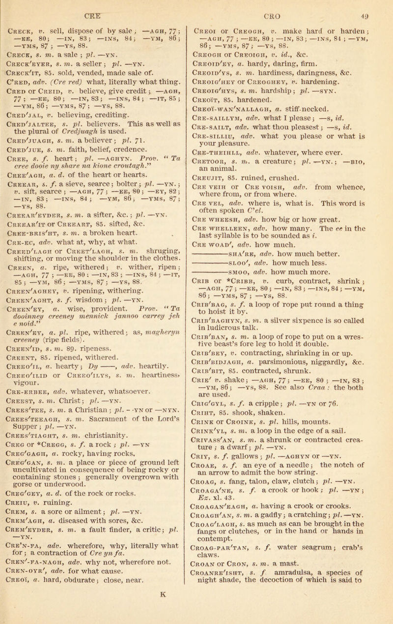 Creck, v. sell, dispose of by sale , —agh, 77; —EE, 80; —IN, 83; —INS, 84; —YM, 86; —YMS, 87 ; —YS, 88. Creck, s. to. a sale ; pi. —yn. Creck'eyer, s. to. a seller ; pi. —yn. Creck'it, 85. sold, vended, made sale of. C’red, adv. (Cre red) what, literally what thing. Cred or Creid, v. believe, give credit; —agh, 77; —EE, 80; —IN, 83; —INS, 84 ; —IT, 85 ; —YM, 86; —YMS, 87; —YS, 88. Cred'jal, v. believing, crediting. Cred'jaltee, s. pi. believers. This as well as the plural of Credjuagh is used. Cred'juagh, s. to. a believer; pi. 71- Cred'jue, s. to. faith, belief, credence. Cree, s. f. heart; pi. —aghyn. Prov. “ Ta cree dooie ny share na kione cr out agh. Cree'agh, a. d. of the heart or hearts. Creear, s. f. a sieve, scarce; bolter; pi. —yn. ; v. sift, searce ; —agh, 77; —ee, 80; —ey, 82; — IN, 83; —INS, 84; —YM, 86, —YMS, 87; —YS, 88. Creear'eyder, s. to. a sifter, &c.; pi. —yn. Creear'it or Cree art, 85. sifted, &c. Cree-bris'ht, s. to. a broken heart. Cre-ec, adv. what at, why, at what. Creed'lagh or Creet'lagh, s. to. sliruging, shifting, or moving the shoulder in the clothes. Creen, a. ripe, withered; v. wither, ripen; —AGH, 77 ; —EE, 80 ; —IN, 83 ; —INS, 84 ; —IT, 85; —YM, 86; —YMS, 87; —YS, 88. Creen'aghey, v. ripening, withering. Creen'aght, s. f. wisdom; pi. —yn. Creen'ey, a. wise, provident. Prov. “ Ta dooinney creeney mennick jannoo carrey jeh e noid. Creen'ey, a. pi. ripe, withered; as, magheryn creeney (ripe fields). Creen'id, s. to. 89. ripeness. Creent, 85. ripened, withered. Creeo'ii,, a. hearty; By , adv. heartily. Creeo'ilid or Creeo'ilys, s. to. heartiness* vigour. Cre-erbee, adv. whatever, whatsoever. Creest, s. to. Christ; pi.—yn. Crees'tee, s. to. a Christian; pi. - -yn or —nyn. Crees'teeagh, s. to. Sacrament of the Lord’s Supper; pi. —yn. Crees'tiaght, s. to. Christianity. Creg or *Cregg, s. f. a rock ; pi. —yn Creg'gagh, a. rocky, having rocks, Creg'gan, s. to. a place or piece of ground left uncultivated in consequence of being rocky or containing stones ; generally overgrown with gorse or underwood. Creg'gey, a. d. of the rock or rocks. Creiu, v. ruining. Crem, s. a sore or ailment; pi. —yn. Crem'agh, a. diseased with sores, &c. Crem'eyder, s. to. a fault finder, a critic; pi. YN. Cre’n-fa, adv. wherefore, why, literally what for; a contraction of Cre yn fa. Cren'-fa-nagh, adv. why not, wherefore not. Cren-oyr', adv. for what cause. CreoY, a. hard, obdurate; close, near. Creoi or Creogh, v. make hard or harden; —agh, 77 ; —ee, 80; —IN, 83; —ins, 84 ; —YM, 86; —yms, 87; —ys, 88. Creogh or Creoigii, v. id., &c. Creoib'ey, a. hardy, daring, firm. Creoid'ys, s. to. hardiness, daringness, &c. Creoig'hey or Creoghey, v. hardening. Creoig'hys, s. to. hardship; pi. —syn. Creoit, 85. hardened. Creoi-wan'nallagh, a. stiff necked. Cre-saillym, adv. what I please; —s, id. Cre-sailt, adv. what thou pleasest; —s, id. Cre-silliu, adv. what you please or what is your pleasure. Cre-theihll, adv. whatever, where ever. Cretoor, s. to. a creature; pi.—yn. ; —bio, an animal. Creujit, 85. ruined, crushed. Cre veih or Cre voish, adv. from whence, where from, or from where. Cre vel, adv. where is, what is. This word is often spoken C'el. Cre wheesh, adv. how big or how great. Cre whelleen, adv. how many. The ee in the last syllable is to be sounded as i. Cre woad', adv. how much. sha're, adv. how much better. sloo', adv. how much less. smoo, adv. how much more. Crib or *Cribb, v. curb, contract, shrink; —AGH, 77 ; —EE, 80 ; —IN, 83 ; —INS, 84 ; —YM, S6; —YMS, 87; —YS, 88. Crib'bag, s. /. a loop of rope put round a thing to hoist it by. Crib'baghyn, s. to. a silver sixpence is so called in ludicrous talk. Crib'ban, s. to. a loop of rope to put on a wres- tive beast’s fore leg to hold it double. Crtb'bey, v. contracting, shrinking in or up. Crib'bidjagh, a. parsimonious, niggardly, See. Crib'bit, 85. contracted, shrunk. Crie' v. shake; —agh, 77; —ee, 80 ; —in, 83; —ym, 86; —ys, 88. See also Craa : the both are used. Crtg'gyl, s. f. a cripple; pi. —yn or 76. Criht, 85. shook, shaken. Crink or Croink, s. pi. hills, mounts. Crink'yl, s. to. a loop in the edge of a sail. Crivass'an, s. to. a shrunk or contracted crea- ture ; a dwarf; pi. —yn. Criy, s. /. gallows; pi. —aghyn or —YN. Croae, s. f. an eye of a needle; the notch of an arrow to admit the bow string. Croag, s. fang, talon, claw, clutch; pi. —yn. Croaga'ne, s. /. a crook or hook ,• pi. —yn ; Ez. xl. 43. Croagan'eagh, a. having a crook or crooks. Croagh'an, s. to. a gadfly; acratching; pi.—yn. Croag'lagh, s. as much as can be brought in the fangs or clutches, or in the hand or hands in contempt. Croag-par'tan, s. f. water seagrum; crab’s claws. Croan or Cron, s. to. a mast. Croanre'isht, s. f amradulsa, a species of night shade, the decoction of which is said to K