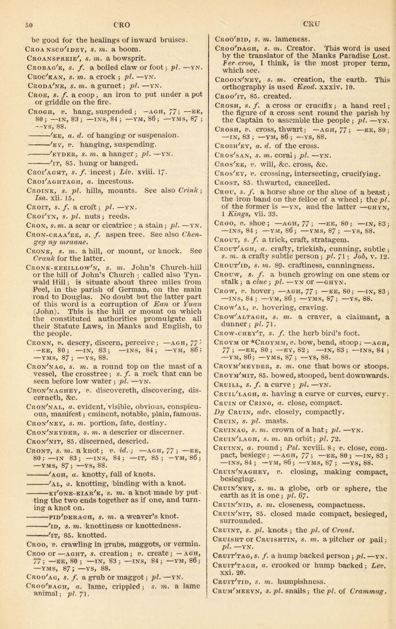 be good for the healings of inward bruises. Croa nsco'idey, s. to. a boom. Croanspreie', s. in. a bowsprit. Crobag'e, s. /. a boiled claw or foot ; pi. —yn. Croc'kan, s. to. a crock ; pi. —yn. Croda'ne, s. to. a gurnet; pi. —yn. Croe, s. /. a coop; an iron to put under a pot or griddle on the fire. Crogh, v. hang, suspended; — agh, 77; —ee, 80; —IN, 83; —INS, 84 ; —YM, 86; — YMS, 87 ; --ys, 88. 'ee, a. d. of hanging or suspension. * 'ey, v. hanging, suspending. 'eyder, s.m. a hanger; pi. —yn. 'it, 85. hung or hanged. Croi'aght, s. f. incest; Liv. xviii. 17- Croi'aghtagh, a. incestous. Croink, s. pi. hills, mounts. See also Crink; Isa. xli. 15, Croit, s. f. a croft; pi. —yn. Croi'yn, s. pi. nuts; reeds. Cron, s. to. a scar or cicatrice • a stain; pi. —yn. Cron-craa'ee, s. f. aspen tree. See also Chen- gey ny mraane. Cronk, s. in. a hill, or mount, or knock. See Crank for the latter. Cronk-keeiluow'n, s. to. John’s Church-hill or the hill of John’s Church ; called also Tyn- wald Hill; is situate about three miles from Peel, in the iiarish Qf German, on the main road to Douglas. No doubt but the latter part of this word is a corruption of Ean or Yuan (John). This is the hill or mount on which the constituted authorities promulgate all their Statute Laws, in Manks and English, to the people. Cronn, v. descry, discern, perceive; —agh, 775 —ee, 80; —IN, 83; —INS, 84; —YM, 86 J —YMS, 87; —YS, 88. Cron'nag, s. to. a round top on the mast of a vessel, the crosstree; s. f. a rock that can be seen before low water; pi. —yn. Cron'naghey, v. discovereth, discovering, dis- cerneth, &c. Cron'nal, a. evident, visible, obvious, conspicu- ous, manifest; eminent, notable, plain,famous. Cron'ney, s. in. portion, fate, destiny. Cron'neyder, s. to. a descrier or discerner. Cron'nit, 85. discerned, descried. Cront, s.m. a knot; v. id.-, —agh, 77 ; —ee, 80 ; —IN 83 ; —INS, 84 ; —IT, 85 ; —YM, 86 ; —YMS, 87; —YS, 88. 'agh, a. knotty, full of knots. 'Al, a. knotting, binding with a knot. ki'one-kiar'k, s. m. a knot made by put ting the two ends together as if one, and turn- ing a knot on. fid'deragh, s. m. a weaver’s knot. 'id, s. to. knottiness or knottedness. 'it, 85. knotted. Croo, v. crawling in grubs, maggots, or vermin. Croo or—aght, s. creation; v. create; — agh, 77; —EE, 80; —IN, 83; —INS, 84; — YM, 86; —YMS, 87; —YS, 88. Croo'ag, s. f. a grub or maggot; pi. —yn. Croo'bagh, a. lame, crippled; s. in. a lame animal; pi. 71. Croo'bid, s. to. lameness. Croo'bagh, s. to. Creator. This word is used by the translator of the Manks Paradise Lost. Per croo, I think, is the most proper term, which see. Crooin'ney, s. to. creation, the earth. This orthography is used Exod. xxxiv. 10. Croo'it, 85. created. Crosh, s. f. a cross or crucifix; a hand reel; the figure of a cross sent round the parish by the Captain to assemble the people; pi. —yn. Crosh, v. cross, thwart; —agh, 77; —ee, 80; —IN, 83 ; —YM, 86 ; —YS, 88. Crosh'ey, a. d. of the cross. Cros'san, s. to. coral; pi. —yn. Cros'ee, v. will, &c. cross, &c. Cros'ey, v. crossing, intersecting, crucifying. Crost, 85. thwarted, cancelled. Croc, s. f. a horse shoe or the shoe of a beast; the iron band on the felloe of a wheel; the pi. of the former is —yn, and the latter —ghyn, 1 Kings, vii. 33. Croo, v. shoe; —agii, 77; —ee, 80; —in, 83; —INS, 84; —YM, 86; —YMS, 87; —YS, 88. Crout, s. f. a trick, craft, stratagem. Crout'agh, a. crafty, trickish, cunning, subtle; s. to. a crafty subtle person; pi. 71; Job, v. 12. Crout'id, s. in. 89. craftiness, cunningness. Crouw, s. f. a bunch growing on one stem or stalk; a clue; pi. —yn or —ghyn. Crow, v. hover; —agh, 77; —ee, 80; —in, 83; —INS, 84; —YM, 86; —YMS, 87; —YS, 88. Crow'al, v. hovering, craving. Crow'aetagh, s. to. a craver, a claimant, a dunner; pi. 71. Crow-chey't, s. f. the herb bird’s foot. Croym or *Croymm, v. bow, bend, stoop; —agh, 77 5 —EE, 80 ; —EY, 82; —IN, 83 ; —INS, 84 ; —YM, 86; —YMS, 87 ; —YS, 88. Croym'meyder, s. to. one that bows or stoops. Croym'mit, 85. bowed, stooped, bent downwards. Cruill, s. f. a curve; pi. —yn. Cruil'lagh, a. having a curve or curves, curvy. Cruin or Cring, a. close, compact. By Cruin, adv. closely, compactly. Cruin, s. pi. masts. Cruinag, s. to. crown of a hat; pi. —yn. Cruin'lagh, s. to. an orbit; pi. 72. Cruinn, a. round; Psl. xcviii. 8; v. close, com- pact, besiege; —agh, 77; —ee, 80 ; —in, 83 ; —INS, 84; —YM, 86; —YMS, 87 ; —YS, 88. Cruin'naghey, v. closing, making compact, besieging. Cruin'ney, s. to. a globe, orb or sphere, the earth as it is one; pi. 67. Cruin'nid, s. in. closeness, compactness. Cruin'nit, 85. closed made compact, besieged, surrounded. Cruint, $. pi. knots ; the pi. of Cront. Cruisht or Cruishtin, s. to. a pitcher or pail; pi. —YN. Cruit'tag, s. f. a hump backed person; pi. —yn. Cruit'tagh, a. crooked or hump backed; Lev. xxi. 20. Cruit'tid, s. in. humpishness. Crum'meeyn, s. pi. snails; the pi. of Crammag.