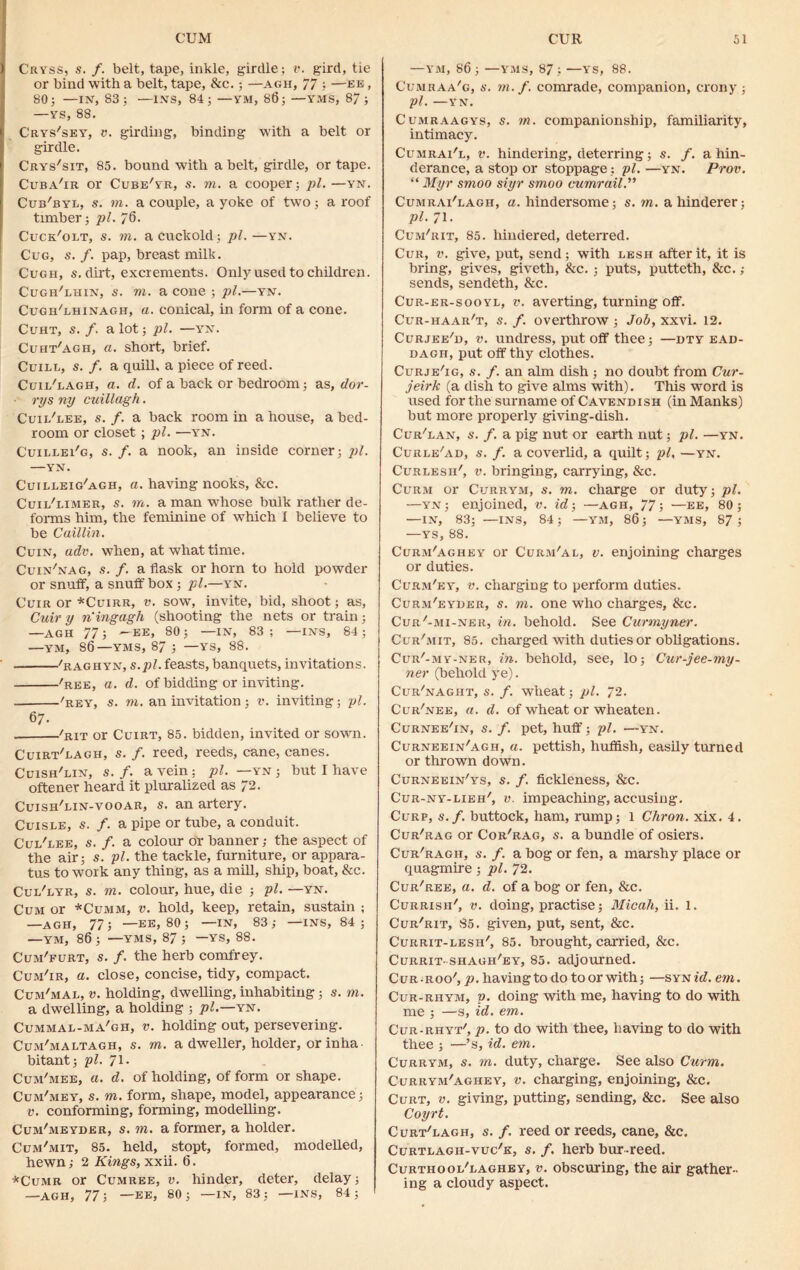 Cryss, s. /. belt, tape, inkle, girdle; v. gird, tie or bind with a belt, tape, &c.; —agh, 77 —be , 80; —IN, 83; —INS, 84; —YM, 86; —YMS, 87; —YS, 88. Crys'sey, v. girding, binding with a belt or girdle. Crys'sit, 85. bound with a belt, girdle, or tape. Cuba'ir or Cube'yr, s. m. a cooper; pi. —yn. Cub'byl, s. m. a couple, a yoke of two; a roof timber; pi. 76. Cuck'olt, s. in. a cuckold; pi.—yn. Cug, s. f. pap, breast milk. Cugii, s. dirt, excrements. Only used to children. Cugh'uiiin, s. m. a cone ; pi.—yn. Cugh'lhinagh, a. conical, in form of a cone. CuHT, S. f. a lot; pi. —'YN. Cuht'agh, a. short, brief. Cuill, s. f. a quill, a piece of reed. Cuii/lagh, a. d. of a back or bedroom; as, dor- rys ny cuillagh. Cuii/lee, s. f. a back room in a house, a bed- room or closet; pi. —YrN. Cuillei'g, s. f. a nook, an inside corner; pi. —YN. Cuilleig/agh, a. having nooks, &c. Cuii/limer, s. in. a man whose bulk rather de- forms him, the feminine of which I believe to be Caillin. Cuin, adv. when, at what time. Cuin'nag, s. f. a flask or horn to hold powder or snuff, a snuffbox; pi.—yn. Cuir or *Cuirr, v. sow, invite, bid, shoot; as, Cuir y ningagh (shooting the nets or train; —AGH 77; —EE, 80; —IN, 83; —INS, 84; —YM, 86—YMS, 87 ; —YS, 88. /raghyn, s.pl. feasts, banquets, invitations. 'ree, a. cl. of bidding or inviting. 'rey, s. m. an invitation ; v. inviting; pi. 6 7- 'but or Cuirt, 85. bidden, invited or sown. Cuirt'uagh, s. f. reed, reeds, cane, canes. Cuish'lin, s. f. a vein: pi. —yn ; but I have oftener heard it pluralized as 72. Cuish'lin-vooar, s. an artery. Cuisle, s. /. a pipe or tube, a conduit. Cul'lee, s. /. a colour or banner; the aspect of the air; s. pi. the tackle, furniture, or appara- tus to work any thing, as a mill, ship, boat, &c. Cul'lyr, s. m. colour, hue, die ; pi. —yn. Cum or *Cumm, v. hold, keep, retain, sustain ; —AGH, 77; —EE, 80; —IN, 83; —INS, 84; —YM, 86 ; —YMS, 87 ; —YS, 88. Cum'furt, s. f. the herb comfrey. Cum'ir, a. close, concise, tidy, compact. Cum'mal, v. holding, dwelling, inhabiting; s. m. a dwelling, a holding ; pi.—yn. Cummai-ma'gh, v. holding out, persevering. Cum'maltagh, s. m. a dweller, holder, or in ha bitant; pi. 71- Cum'mee, a. d. of holding, of form or shape. Cum'mey, s. m. form, shape, model, appearance; v. conforming, forming, modelling. Cum'meyder, s. in. a former, a holder. Cum'mit, 85. held, stopt, formed, modelled, hewn; 2 Kings, xxii. 6. *Cumr or Cumree, v. hinder, deter, delay; —AGH, 77; -EE, 80; —IN, 83; —INS, 84; —YM, 86 ; —YMS, 87 ; —YS, 88. Cumraa'g, s. m. f. comrade, companion, crony ; pi. —YN. Cumraagys, s. m. companionship, familiarity, intimacy. Cumrai'l, v. hindering, deterring; s. f. a hin- derance, a stop or stoppage; pi. —yn. Prov. “ Myr smoo siyr smoo cumrail.” Cumrai'lagh, a. hindersome; s. m. ahinderer; pi. 71. Cum/rit, 85. hindered, deterred. Cur, v. give, put, send; with lesh after it, it is bring, gives, giveth, &c. ; puts, puttetli, &c. ; sends, sendeth, &c. Cur-er-sooyl, v. averting, turning off. Cur-haar't, s. f. overthrow ; Job, xxvi. 12. Curjee'd, v. undress, put off thee; —dty ead- dagh, put off thy clothes. Curje'ig, s. f. an aim dish ; no doubt from Cur- jeirk (a dish to give alms with). This word is used for the surname of Cavendish (in Manks) but more properly giving-dish. Cur'lan, s. /. a pig nut or earth nut; pi. —yn. Curle'ad, s. f. a coverlid, a quilt; pi, —yn. Curlesh', v. bringing, carrying, &c. Curm or Currym, s. m. charge or duty; pi. —yn ; enjoined, v. id; —agh, 77; —ee, 80 ; —IN, 83; —INS, 84 ; —YM, 86; —YMS, 87 ; —YS, 88. Curm'aghey or Curm'al, v. enjoining charges or duties. Curm'ey, v. charging to perform duties. Curm'eyder, s. m. one who charges, &c. Cur'-mi-ner, in. behold. See Curmyner. Cur'mit, 85. charged with duties or obligations. Cur'-my-ner, in. behold, see, lo; Cur-jee-my- ner (behold ye). Cur'naght, s. f. wheat; pi. 72. Cur'nee, a. d. of wheat or wheaten. Curnee'in, s. f. pet, huff; pi. —yn. Curneein'agh, a. pettish, huffish, easily turned or thrown down. Curneein'ys, s. /. fickleness, &c. Cur-ny-lieh', v. impeaching, accusing. Curp, s.f. buttock, ham, rump; 1 Chron. xix. 4. Cur'rag or Cor'rag, s. a bundle of osiers. Cur'ragh, s. f. a bog or fen, a marshy place or quagmire ; pi. 72. Cur'ree, a. d. of a bog or fen, &c. Currish', v. doing, practise; Micah, ii. 1. Cur'rit, 85. given, put, sent, &c. Currit-lesh', 85. brought, carried, &c. Currit- shagh'ey, 85. adjourned. Cur-roo', p. having to do to or with; —syn id. ern. Cur-rhym, v. doing with me, having to do with me ; —s, id. em. Cur-rhyt', p. to do with thee, having to do with thee ; —’s, id. em. Currym, s. m. duty, charge. See also Curm. Currym'aghey, v. charging, enjoining, &c. Curt, v. giving, putting, sending, &c. See also Coyrt. Curt'lagh, s. f. reed or reeds, cane, &c. Curtlagh-vuc'k, s. f. herb bur-reed. Curthool'laghey, v. obscuring, the air gather- ing a cloudy aspect.
