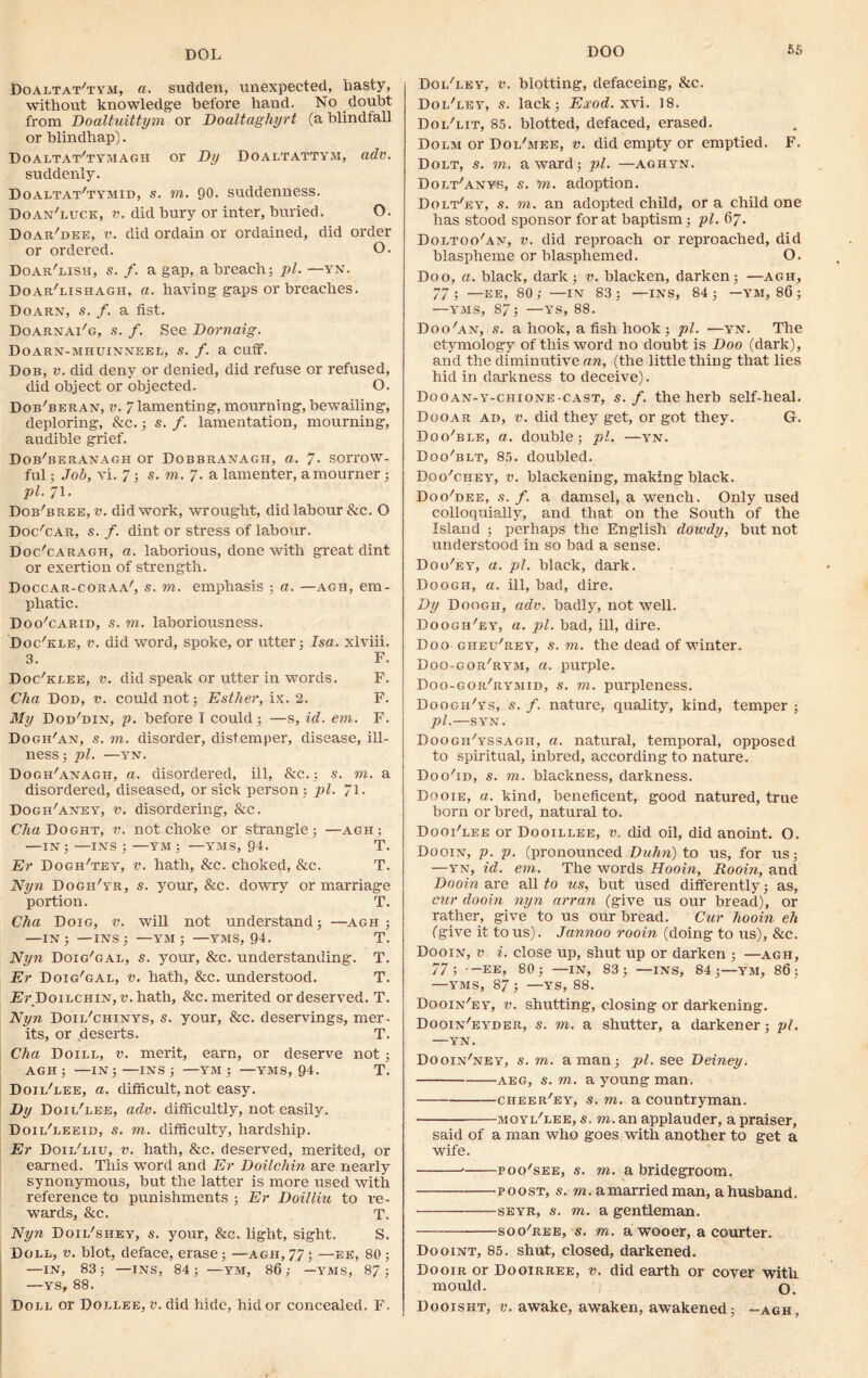 DOL Doaltat'tym, a. sudden, unexpected, hasty, without knowledge before hand. No doubt from Doaltuittym or Doaltaghyrt (a Windfall or blindhap). Doaltat'tymagh or Dy Doaltattym, adv. suddenly. Doaltat'tymid, s. to. 90. suddenness. Doan'luck, v. did bury or inter, buried. O. Doar'dee, v. did ordain or ordained, did order or ordered. O. Doar'lish, s. f. a gap, a breach; pi. —yn. Doar'lishagh, a. having gaps or breaches. Doarn, s. /. a fist. Doarnai'g, s. f. See Dornaig. Doarn-mhuinneel, s. f. a cuff. Dob, v. did deny or denied, did refuse or refused, did object or objected. O. Dob'beran, v. 7 lamenting, mourning, bewailing, deploring, &c.; s. /. lamentation, mourning, audible grief. Dob'beranagh or Dobbranagh, a. 7- sorrow- ful ; Job, vi. 7; s. to. 7. a lamenter, a mourner ; pi. 71. Dob'bree, v. did work, wrought, did labour &c. O Doc'car, s. /. dint or stress of labour. Doc'caragh, a. laborious, done with great dint or exertion of strength. Doccar-coraa', s. to. emphasis ; a. —agh, em- phatic. Doo'carid, s. to. laboriousness. Doc'kle, v. did word, spoke, or utter: Isa. xlviii. 3. F. Doc/kgee, v. did speak or utter in words. F. Cha Dod, v. could not; Esther, ix. 2. F. My Dod'din, p. before I could; —s, id. em. F. Dogh'an, s. to. disorder, distemper, disease, ill- ness ; pi. —YN. Dogh'anagh, a. disordered, ill, &c.; s. to. a disordered, diseased, or sick person; pi. 71- Dogh'aney, v. disordering, &c. Cha Doght, v. not choke or strangle; —agh; —in; —ins ; —ym ; —YMS, 94. T. Er Dogh'tey, v. hath, &c. choked, &c. T. Nyn Dogh'yr, s. your, &c. dowry or marriage portion. T. Cha Doig, v. will not understand; —agh ; —IN; —INS; —YM ; —YMS, 94. T. Nyn Doig'gal, s. your, &c. understanding. T. Er Doig'gal, v. hath, &c. understood. T. Er Doilchin, t'.hath, &c. merited or deserved. T. Nyn Doii/chinys, s. your, &c. deservings, mer- its, or fieserts. T. Cha Doill, v. merit, earn, or deserve not; AGH; —IN; —INS ; —YM ; YMS, 94. T. Doii/lee, a. difficult, not easy. Dy Doil'lee, adv. difficultly, not easily. Doii/leeid, s. to. difficulty, hardship. Er Doii/liu, v. hath, &c. deserved, merited, or earned. This word and Er Doilchin are nearly synonymous, but the latter is more used with reference to punishments ; Er Doilliu to re- wards, &c. T. Nyn Doii/shey, s. your, &c. light, sight. S. Doll, v. blot, deface, erase; —agh,77; —ee, 80; —IN, 83; —INS, 84; —YM, 86; —YMS, 87; —ys, 88. Doll or Dollee, v. did hide, hid or concealed. F. Doi/ley, v. blotting, defaceing, &c. Dol'ley, s. lack; Exod. xvi. 18. Dol'lit, 85. blotted, defaced, erased. Dolm or Dol'mee, v. did empty or emptied. F. Dolt, s. to. award; pi. —aghyn. Dolt'anys, s. to. adoption. Dolt'ey, s. to. an adopted child, or a child one has stood sponsor for at baptism ; pi. 67. Doltoo'an, v. did reproach or reproached, did blaspheme or blasphemed. O. Doo, a. black, dark; v. blacken, darken; —agh, 77; —EE, 80; —IN 83; —INS, 84; — YM, 86 ; —yms, 87; —ys, 88. Doo'an, s. a hook, a fish hook ; pi. —yn. The etymology of this word no doubt is Doo (dark), and the diminutive an, (the little thing that lies hid in darkness to deceive). Do o an-y-chi one - cast, s. f. the herb self-heal. Dooar ad, v. did they get, or got they. G. Doo/ble, a. double; pi. —yn. Doo'blt, 85. doubled. Doo'chey', v. blackening, making black. Doo'dee, s. f. a damsel, a wench. Only used colloquially, and that on the South of the Island ; perhaps the English dowdy, but not understood in so bad a sense. Doo'ey, a. pi. black, dark. Doogii, a. ill, bad, dire. Dy Doogh, adv. badly, not well. Doogh/ey, a. pi. bad, ill, dire. Doo gheu'rey, s. to. the dead of winter. Doo-gor/rym, a. purple. Doo-gok/rymid, s. to. purpleness. Doogh'ys, s. f. nature, quality, kind, temper ; pi.—SYN. Doogh'yssagh, a. natural, temporal, opposed to spiritual, inbred, according to nature. DooTd, s. to. blackness, darkness. Dooie, a. kind, beneficent, good natured, true born or bred, natural to. Dooi'lee or Dooillee, v. did oil, did anoint. O. Dooin, p. p. (pronounced Duhn) to us, for us; —yn, id. em. The words Hooin, Rooin, and Dooin are all to us, but used differently; as, cur dooin nyn arran (give us our bread), or rather, give to us our bread. Cur hooin eh (give it to us). Jannoo rooin (doing to us), &c. Dooin, v i. close up, shut up or darken ; —agh, 77; -EE, 80; —IN, 83; —INS, 84;—YM, 86; —YMS, 87 ; —YS, 88. Dooin'ey, v. shutting, closing or darkening. Dooin'eyder, s. to. a shutter, a darkener; pi. —YN. Dooin'ney, s. to. a man; pi. see Deiney. aeg, s. to. a young man. cheer'ey, s. to. a countryman. moyl'lee, s. to. an applauder, a praiser, said of a man who goes with another to get a wife. poo'see, s. to. a bridegroom. poost, s. to. a married man, ahusband. seyr, s. to. a gentleman. soo'ree, s. to. a wooer, a courter. Dooint, 85. shut, closed, darkened. Dooir or Dooirree, v. did earth or cover with mould. o. Dooisht, v. awake, awaken, awakened; -agh,
