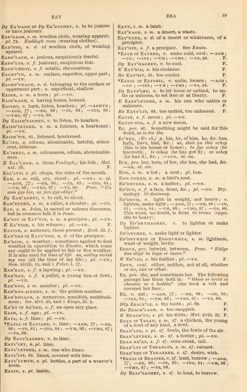 EAY Dy Ea'dagh or By Ea'daghey, v. to be jealous or have jealousy. Ead'dagh, s. to. woollen cloth, wearing apparel; pi. 72. Eaddagh ceau (wearing clothes). Ead'dbk, a. d. of woollen cloth, of wearing apparel. Eado'lagh, a. jealous, suspiciously fearful. Eado'lys, s. f. jealousy, suspicious fear. Eagh'cheoy, s. f. sciatic, rheumatism. Eaght'yr, s. to. surface, superfice, upper part; pi. YN. Eaght/yragh, a. d. belonging to the surface or uppermost part; a. superficial, shallow. Eairk, s. to. a horn; pi.—yn. Eair'kagh, a. having horns, horned. Eaisht, v. hark, listen, hearken; pi. — aghyn; —AGH, 77; —EE, 80; —IN, 83; —INS, 84; —VMS, 87 ; —YS, 88. Dy Eaish'taghey, v. to listen, to hearken. Eaish'teyder, s. to. a listener, a hearkener; pi. —YN. Eaish'tit, 85. listened, hearkened. Ea'jee, a. odious, abominable, hateful, abhor- rent, hideous. Ea'jeeys, s. to. odiousness, odium, abominable- ness. E Eai/lagh, s. (from Feallagh,) his folk; Mat. xxi. 36. F. Eai/lyn, s. pi. chops, the sides of the mouth. Eam, s. to. call, cry, shout; pi. —yn ; v. id. —AGH, 77; —EE, 80 ; —IN, 83 ; —INS, 84 ; —ym, 86; —yms, 87; —ys, 88. Prov. “ XJn eam gys bee, as jees gys obbyr.” Dy Eam'aghey, v. to call, to shout. Eam'eyder, s. to. a caller, a shouter; pi.—yn. Ean, s. to. John, in sacred or solemn discourse, but in common talk it is Juan. Ea'nin or Eay'nin, s. to. a precipice; pi. —yn. E Ea'nish, s. his witness; pi.—yn. F. Eanish, s. audience, those present; (Lech. iii. 7- Ean'nee or Eayn'nee, a. d. of the precipice. Ea'rish, s. weather; sometimes applied to foul weather in opposition to Emshir, which some say ought to be applied to fair or fie e weather. It is also used for time of life as, ooilley earish my vea (all the time of my life); pi. —yn ; Gen. xlviii. 15, and 1 Peter, i. 17. Ear'kan, s. f. a lapwing; pi. —yn. Ear'rag, s. /. a pullet, a young hen or fowl; pi. —YN. Ear'roo, s. to. number; pi. —yn. Ear'roo-airhey, s. to. the golden number. Ear'rooagh, a. numerous, manifold, multitudi- nous; Isa. xlvi. 25, and 1 Kings, iii. 9. Ea'ry or Ae'ree, s. f. an open airy place. Eash, s. f. age; pi. —yn. Eayl, s. f. lime; pi. —yn. *Eayli. or Eayllee, v. lime; —agh, 77; —ee, 80; —IN, 83; —INS, 84; —YM, 86; —yms, 87; —YS, 88. Dy Eayi/laghey, v. to lime. Eayi/ley, a. pi. lime. Eayi/leyder, s. to. one who limes. Eayl'lit, 85. limed, covered with lime. Eayi/lymyn, s. pi. hettles, a part of a weaver’s loom. Eayin, s. pi. lambs. Eayn, s. to. a lamb. Eay'nagh, s. to. a desert, a waste. Eay'nnee, a. d. of a desert or wilderness, of a precipice. Eay'nin, s. /. a precipice. See Eanin. *Eayr or Eayree, v. make cold, cool; —agh ; —IN; —INS; —YM ; —yms; —YS, 94. F. Dy Eay'ragiiey, v. to cool. F. E Eay^id, s. his-coolness. F. Ro Eay'rit, 85. too cooled. F. *Eaysl or Eayshil, v. untie, loosen ; —agh ; —IN ; —INS; —YM; —YMS; —YS, 94. F. Dy Eays'ley, v. to let loose or unbind, to un- tie or unloose, to set free or at liberty. F. E Eays'eeyder, s. to. his one who unties or unlooses. F. Ro Eays'lit, 85. too untied, too unloosed. F. Eayst, s. f. moon; pi. —yn. Eayst-noa, s. f. a new moon. Ec, pre. at. Something might be said for this word, as is for Da. Ec'hey, (Ec eh,) p. his, he, of him, he, &c. has, hath, have, had, &c.; as, shoh yn thie echey (this is his house or home) ; ta fys echey (he knoweth); te echey (he has got it); ve echey (he had it), &c.; —syn, id. em. Eck, pro. her, hers, of her, she has, she had, &c. —sh, id. em. Edd, s. to. a hat; a nest; pi. Idd. Edd-ushag, s. to. a bird’s nest. Ed'deyder, s. to. a hatter; pi.—yn. Ed'dtn, s. f. a face, front, &c.; pi. —yn. Ety- mology O'i dooinney. Ed'dryji, a. light in weight, not heavy; v. lighten, make light; —agh, 77; —ee, 80 ; —in, 83; —INS, 84; —YM, 86; —YMS, 87; —YS, 88. This word, no doubt, is from Oi trome (oppo- site to heav}r). Dy Ed'drymaghey, v. to lighten or make lighter. Ed'drymee, v. make light or lighter. EiFdrymmid or Edurymmys, s. to. lightness, want of weight, levity. Eddyr, pre. betwixt, between. Prov. “ Eddyr daa stoyl ta toyn er laare.” E Ed^ag, s. his feather; pi. —yn. F. Edyr, conj. either, neither, not at all, whether or no, one or other. Ee, pro. she, and sometimes her. The following passage has them both in: “ Ghow ee breid as choodee ee e lieddin” (she took a veil and covered her face). Ee, v. eat; —agh, 77; —ee, 80; —in, 83; —INS, 84; —YM, 86; —YMS, 87 ; —YS, 88. Dty Eeack'le, s. thy tooth; pi. 69. F. Ro Eeack'lagh, a. too snappish. F. E Eeagh'yn, s. pi. his debts; Mat. xviii. 25. F. Eean or Yeean, s. to. 47. a chicken, the young of a fowl of any kind, a fowl. Eean'iee, s. pi. 47. fowls, the fowls of the air. Eean'leyder, s. to. 47. a fowler ; pi.—yn. Eean-re'ap, a\ /. 47. corn-creak, rail. Eear'lys or Yeearlys, s. to. 47. earnest. Eear'ree or Yeearree, s. 47. desire, wish. *Eeass or Eeassee, v. 47. lend, borrow ; —agh, 77; —EE, 80; —IN, 83; —INS, 84; —YM, 86 ; —YMS, 87; —YS, 88. Dy Eeas'saghey, v. 47. to lend, to borrow.