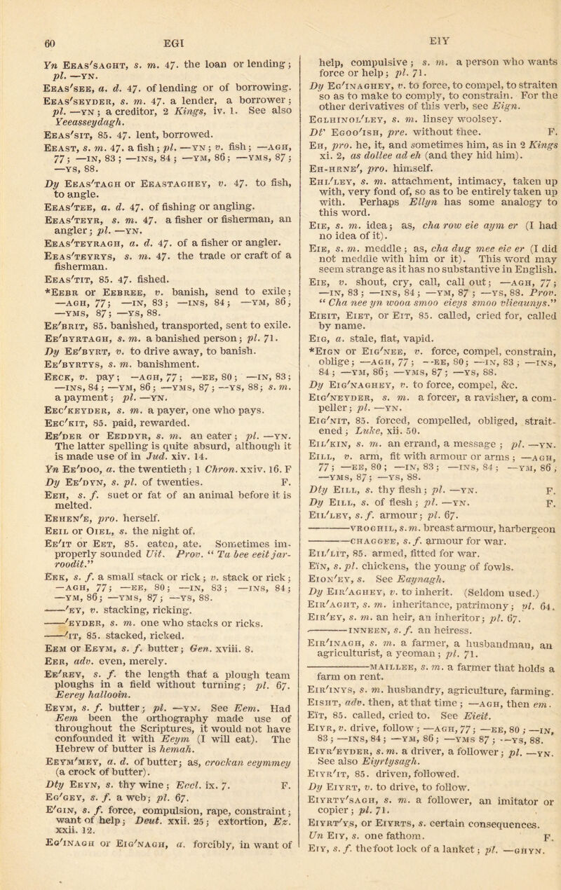 E1Y Yn Eeas'saght, s. to. 47- the loan or lending; pi. —YN. Eeas'see, a. d. 47. of lending or of borrowing. Eeas'seyder, s. to. 47. a lender, a borrower ; pi. —yn ; a creditor, 2 Kings, iv. 1. See also Yeeasseydagh. Eeas'sit, 85. 47. lent, borrowed. Eeast, s. m. 47. a fish; pi. —yn ; v. fish; —agh, 77; —IN, 83 ; —INS, 84 ; —YM, 86; —YMS, 87 ; —YS, 88. Dy Eeas'tagh or Eeastaghey, v. 47. to fish, to angle. Eeas'tee, a. d. 47. of fishing or angling. Eeas'teyr, s. to. 47. a fisher or fisherman, an angler; pi. —yn. Eeas'teyragh, a. d. 47. of a fisher or angler. Eeas'teyrys, s. to. 47. the trade or craft of a fisherman. Eeas'tit, 85. 47. fished. *Eebr or Eebree, v. banish, send to exile; —AGH, 77; —IN, 83; —INS, 84; —Y»I, 86, —YMS, 87; —YS, 88. Ee'brit, 85. banished, transported, sent to exile. Ee'byrtagh, s.m. a banished person; pi. 71. Dy Ee'byrt, v. to drive away, to banish. Ee'byrtys, s. to. banishment. Eeck, v. pay; —agh, 77; —EE, 80; —in, 83; —INS, 84 ; —YM, 86; —YMS, 87 ; —YS, 88; s. to. a payment; pi. —yn. Eec'keyder, s. to. a payer, one who pays. Eec'kit, 85. paid, rewarded. Ee'der or Eeddyr, s. to. an eater; pi. —yn. The latter spelling is quite absurd, although it is made use of in Jud. xiv. 14. Yn Ee'doo, a. the twentieth; 1 Chron. xxiv. 16. F Dy Ee'dyn, s. pi. of twenties. F. Eeh, s. f. suet or fat of an animal before it is melted. Eehen'e, pro. herself. Eeil or Oiel, s. the night of. Ee'it or Eet, 85. eaten, ate. Sometimes im- properly sounded Uit. Prov. “ Ta bee eeitjar- roodit.” Eek, s. f. a small stack or rick; v. stack or rick; — AGH, 77; —EE, 80; —IN, 83; —INS, 84; —ym, 86; —yms, 87; —YS, 88. 'ey, v. stacking, ricking. 'eyder, s. to. one who stacks or ricks. 'it, 85. stacked, ricked. Eem or Eeym, s. f. butter; Gen. xviii. 8. Eer, adv. even, merely. Ee'rey, s. f. the length that a plough team ploughs in a field without turning; pi. 67. Eerey hallooin. Eeym, s. f. butter; pi. —yn. See Eem. Had Eem been the orthography made use of throughout the Scriptures, it would not have confounded it with Eeym (I will eat). The Hebrew of butter is hemah. Eeym'mey, a. d. of butter; as, crockan eeymmey (a crock of butter). Dty Eeyn, s. thy wine; Eecl. ix. 7. F. Eg'gey, s. f. a web; pi. 67. E'gin, s.f. force, compulsion, rape, constraint; want of help; Deut. xxii. 25; extortion, Ez. xxii. 12. Eo'inagh or Eig'nagh, a. forcibly, in want of help, compulsive ; s.m. a person who wants force or help; pi. 71. Dy Eg'inagiiey, v. to force, to compel, to straiten so as to make to comply, to constrain. For the other derivatives of this verb, see Eign. Eglhinol'ley, s. m. linsey woolsey. Dt' Egoo'ish, pre. without thee. F. Eh, pro. he, it, and sometimes him, as in 2 Kings xi. 2, as dollee ad eh (and they hid him). Eh-hrne', pro. himself. Ehi/ley, s. m. attachment, intimacy, taken up with, very fond of, so as to be entirely taken up with. Perhaps Ellyn has some analogy to this word. Eie, s. m. idea; as, cha row eie aym er (I had no idea of it). Eie, s. m. meddle; as, cha dug mee eie er (I did not meddle with him or it). This word may seem strange as it has no substantive in English. Eie, v. shout, cry, call, call out; —agh, 77; —IN, 83; —ins, 84; —YM, 87 ; —YS, 88. Prov. “ Cha nee yn wooa smoo eieys smoo vlieaunys.” Eieit, Eiet, or Eit, 85. called, cried for, called by name. Eig, a. stale, fiat, vapid. *Eign or Eig'nee, v. force, compel, constrain, oblige; —AGH, 77; — -ee, 80; —in, 83 ; —INS, 84 ; —YM, 86; —YMS, 87; —YS, 88. Dy Eig'naghey, v. to force, compel, &c. Eig'neyder, s. m. a forcer, a ravisher, a com- peller; pi. —yn. Eig'nit, 85. forced, compelled, obliged, strait- ened; Luke, xii. 50. Eii/kin, s. m. an errand, a message ; pi. —yn. Eill, v. arm, fit with armour or arms; —agh, 77; —EE, 80 ; —IN, 83 ; —INS, 84 ; —YM, 86 ; —YMS, 87; —YS, 88. Dty Eill, s. thy flesh; pi. —yn. f. Dy Eill, s. of flesh; pi. —yn. f. Eil'ley, s.f. armour; pi. 67. vroghil, s.m. breast armour, harbergeon chaggee, s.f. armour for war. Eil'lit, 85. armed, fitted for war. Ein, s. pi. chickens, the young of fowls. Eion'ey, s. See Eaynagh. Dy Eir'aghey, v. to inherit. (Seldom used.) Eir'aght, s. vn. inheritance, patrimony; vl. 64. Eir'ey, s. m. an heir, an inheritor; pi. 67. . inneen, s. f. an heiress. Eir'inagh, s. m. a farmer, a husbandman, an agriculturist, a yeoman ; pi. 71. maillee, s.m. a farmer that holds a farm on rent. Eir'inys, s. m. husbandry, agriculture, farming. Eisht, adv. then, at that time ; —agh, then em. Eit, 85. called, cried to. See Eieit. Eiyr, v. drive, follow; —agh, 77; —ee, 80 ; —in, 83; —INS, 84; —YM, 86; —YMS 87; —ys, 88. Eiyr'eyder, s.m. a driver, a follower; pi. —yn. See also Eiyrtysagh. Etyr'it, 85. driven, followed. Dy Eiyrt, v. to drive, to follow. Eiyrty'sagh, s. m. a follower, an imitator or copier; pi. 71. Eiyrt'ys, or Eiyrts, s. certain consequences. Un Eiy, s. one fathom. p. Ety, s. f. thefoot lock of a lanket; pi. — ghyn.