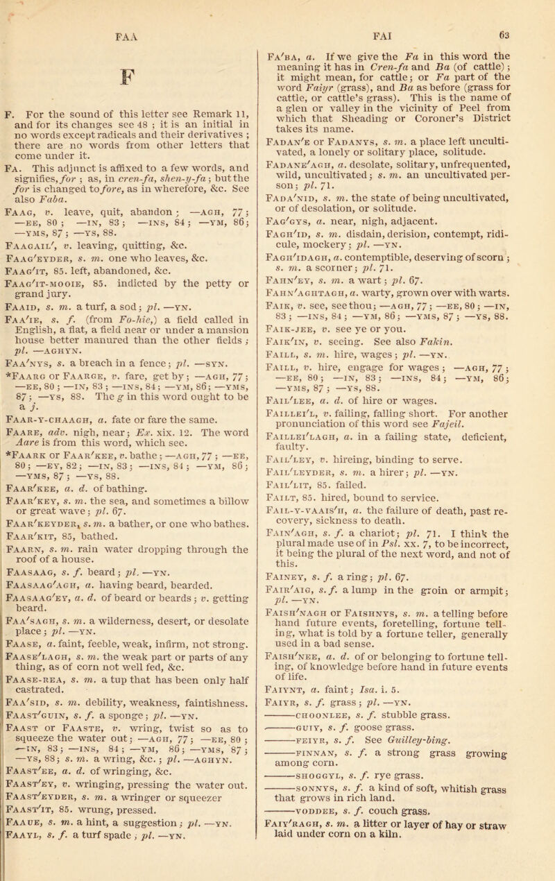 FAA F F. For the sound of this letter see Remark 11, and for its changes see 48 ; it is an initial in no words except radicals and their derivatives ; there are no words from other letters that come under it. Fa. This adjunct is affixed to a few words, and signifies, for ; as, in cren-fa, shen-y-fa; but the for is changed to fore, as in wherefore, & c. See also Fab a. Faag, v. leave, quit, abandon ; —agh, 77; —EE, 80; —IN, 83; —INS, 84; —YM, 86; —VMS, 87 ; —YS, 88. Faagaii/, v. leaving, quitting, &c. Faag'eyder, s. to. one who leaves, &c. Faag'it, 85. left, abandoned, &c. Faag/it-mooie, 85. indicted by the petty or grand jury. Faaid, s. m. a turf, a sod; pi. —yn. Faa'ie, s. f. (from Fo-hie,) a field called in English, a flat, a field near or under a mansion house better manured than the other fields ; pi. —AGHYN. Faa'nys, s. a breach in a fence; pi. —syn. *Faarg or Faarc.e, v. fare, get by; —agh, 77; —EE, 80 ; —IN, 83 ; —INS, 84 ; —YM, 86; —YMS, 87 ; —ys, 88. The g in this word ought to be a j. Faar-y-chaagh, a. fate or fare the same. Faare, adv. nigh, near; Ex. xix. 12. The word Aare is from this word, which see. *Faark or Faar'kee, v. bathe; —agh, 77 ; —ee, 80; —EY, 82 ; —IN, 83; —INS, 84 ; —YM, 86; —YMS, 87; —ys, 88. Faar'kee, a. d. of bathing. Faar/key, s. to. the sea, and sometimes a billow or great wave; pi. 67. FAAR'KEYDERt s. m. a bather, or one who bathes. Faar'kit, 85, bathed. Faarn, s. to. rain water dropping through the roof of a house. Faasaag, s. f. beard; pi. —yn. Faasaag'agh, a. having beard, bearded. Faasaag'ey, a. d. of beard or beards; v. getting beard. Faa'sagh, s. to. a wilderness, desert, or desolate i place; pi. —yn. Faase, a. faint, feeble, weak, infirm, not strong. Faase'lagh, s. to. the weak part or parts of any thing, as of corn not well fed, &c. Faase-rea, s. to. a tup that has been only half castrated. Faa'sid, s. to. debility, weakness, faintishness. Faast'guin, s. /. a sponge; pi. —yn. Faast or Faaste, v. wring, twist so as to squeeze the water out; —agh, 77; —ee, 80 ; —IN, 83; —INS, 84; —YM, 86; —YMS, 87; —ys, 88; s. vi. a wring, &c.; pi. —aghyn. Faast'ee, a. d. of wringing, &c. Faast'ey, v. wringing, pressing the water out. Faast'eyder, s. to. a wringer or squeezer FaastTt, 85. wrung, pressed. Faaue, s. to. a hint, a suggestion; pi. —yn. Fa a ye, s. f. a turf spade , pi. — yn. Fa'ba, a. If we give the Fa in this word the meaning it has in Cren-fa and Ba (of cattle); it might mean, for cattle; or Fa part of the word Faiyr (grass), and Ba as before (grass for cattle, or cattle’s grass). This is the name of a glen or valley in the vicinity of Peel from which that Sheading or Coroner’s District takes its name. Fadan'e or Fadanys, s. to. a place left unculti- vated, a lonely or solitary place, solitude. Fadane'agh, a. desolate, solitary, unfrequented, wild, uncultivated; s. to. an uncultivated per- son; pi. 71. Fada'nid, s. vi. the state of being uncultivated, or of desolation, or solitude. Fag'gys, a. near, nigh, adjacent. Fagh'id, s. to. disdain, derision, contempt, ridi- cule, mockery; pi. —yn. Fagh'id agh, a. contemptible, deserving of scorn ; s. to. a scorner; pi. 71. Fahn'ey, s. in. a wart; pi. 67. Fahn'agiitagh, a. warty, grown over with warts. Fair, v. see, see thou; —agh, 77; —ee, 80; —in, 83; —INS, 84; —YM, 86; —YMS, 87; —YS, 88. Faik-jee, v. see ye or you. Faik'in, v. seeing. See also Fakin. Faill, s. vi. hire, wages; pi. —yn. Faill, v. hire, engage for wages ; —agh, 77 ; —EE, 80; —IN, 83; —INS, 84; —YM, 86; —YMS, 87 ; —YS, 88. Faii/lee, a. d. of hire or wages. Faillei'l, v. failing, falling short. For another pronunciation of this word see Fajeil. Faillei'lagh, a. in a failing state, deficient, faulty. Fa 1 i/ley, v. hireing, binding to serve. Faii/leyder, s. vi. a hirer; pi. —yn. Fail'lit, 85. failed. Failt, 85. hired, bound to service. Fail-y-vaais'h, a. the failure of death, past re- covery, sickness to death. Fain'agh, s. f. a chariot; pi. 71. I think the plural made use of in Psl. xx. 7, to be incorrect, it being the plural of the next word, and not of this. Fainey, s. f. a ring; pi. 67. Fair'aig, s.f. a lump in the groin or armpit; pi. —YN. Faisii'nagh or Faishnys, s. in. a telling before hand future events, foretelling, fortune tell- ing, what is told by a fortune teller, generally used in a bad sense. Faish'nee, a. d. of or belonging to fortune tell- ing, of knowledge before hand in future events of life. Faiynt, a. faint; Isa. i. 5. Faiyr, s. f. grass; pi. —yn. choonlee, s. f. stubble grass. guty, s. f. goose grass. feiyr, s. f. See Guilley~bing. finnan, s. f. a strong grass growing among corn. shoggyl, s. /. rye grass. sonnys, s. f. a kind of soft, whitish grass that grows in rich land. voddee, s. f. couch grass. Faiy'ragh, s. m. a litter or layer of hay or straw laid under corn on a kiln.