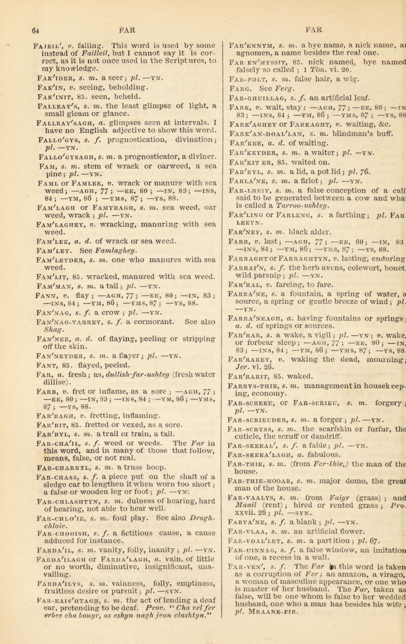 Fajeil', v. failing-. This word is used by some instead of Failleil, but I cannot say it is cor- rect, as it is not once used in the Scriptures, to my knowledge. Fak'ider, s. m. a seer; pi.—yn. Fak'in, v. seeing, beholding. Fak'init, 85. seen, beheld. Falleay's, s. m. the least glimpse of light, a small gleam or glance. Falleay'sagh, a. glimpses seen at intervals. I have no English adjective to show this word. Fallo'gys, s. f. prognostication, divination; pi. —YN. Fallo/gysagh, s. m. a prognosticator, a diviner. Fam, s. m. stem of wrack or oarweed, a sea pine; pi. —yn.' Fame or Famlee, v. wrack or manure with sea weed; —agh, 77; —ee, 80 ; —in, 83; —ins, 84; —YII, 86 ; —YMS, 87; —YS, 88. Fam'lagh or Famyragh, s. m. sea weed, oar weed, wrack ; pi. —yn. Fam'laghey, v. wracking, manuring with sea weed. Fam'lee, a. d. of wrack or sea weed. Fam'ley. See Famlaghey. Fam'leyder, s. rn. one who manures with sea weed. Fam'lit, 85. wracked, manured with sea weed. Fam'man, s. m. a tail; pi. —yn. Fann, v. flay; —AGH, 77; —ee, 80; —IN, 83; —INS, 84; —YM, 86; —YMS, 87 ; —YS, 88. Fan'nag, s. /. a crow ; pi. —yn. Fan'nag-varrey, s. f. a cormorant. See also Shag. Fan'nee, a. d. of flaying, peeling or stripping off the skin. Fan'neyder, s. m. a flayer; pi. —yn. Fant, 85. flayed, peeled. Far, a. fresh; as, dullish-far-ushtey (freshwater dillise). Farb, v. fret or inflame, as a sore ; —agh, 77 ; —EE, 80 ; —IN, 83; —INS, 84 ; -YM, 86 ; —YMS, 87 ; —YS, 88. Far'eagh, v. fretting, inflaming. Far/bit, 85. fretted or vexed, as a sore. Far'byl, s. m. a trail or train, a tail. Far-cha'il, s. f. weed or weeds. The Far in this word, and in many of those that follow, means, false, or not real. Far-charkyx, s. m. a truss hoop. Far-ciiass, s. f. a piece put on the shaft of a sledge car to lengthen it when worn too short; a false or wooden leg or foot; pi. —yn. Far-chlashtyn, s. m. dulness of hearing, hard of hearing, not able to hear well. Far-chlo'ie, s. m. foul play. See also Drogh- chloie. Far-ciiooish, s. f. a fictitious cause, a cause adduced for instance. Farba'il, s. m. vanity, folly, inanity; pi. —yn. Farda'ilagh or FardaTagh, a. vain, of little or no worth, diminutive, insignificant, una- vailing. Farda'ii.ys, s. m. vainness, folly, emptiness, fruitless desire or pursuit; pi. —syn. Far-eais'htagh, s. to. the act of lending a deaf ear, pretending to be deaf. Prov. “ Cha vel fer erbee cha bouyr, as eshyn nagh jean clashtyn. Far/ennym, ,s. to. a bye name, a nick name, ai agnomen, a name besides the real one. Far-en'myssit, 85. nick named, bye named falsely so called ; 1 Tim. vi. 20. Far-fglt, s. m. false hair, a wig. Farg. See Ferg. Far-ghiullag, s. f. an artificial leaf. Farr, v. wait, stay; —agh, 77; —ee, 80; —in 83; —INS, 84 ; —YM, 86 ; —YMS, 87 ; —YS, 88 Fark'aghey or Farkaght, v. waiting, &c. Fark'an-doai/lan, .s. m. blindman’s buff. Far'kee, a. d. of waiting. Far/keyder, s. m. a waiter; pi. —yn. Far/kit er, 85. waited on. Far'kyl, s. m. a lid, a pot lid; pi. 76. Farla'ne, s. m. a firlot; pi. —yn. Far-lheiy, s. m. a false conception of a calf said to be generated between a cow and whai is called a Tarroo-uslitey. Far'ling or Farleng, s. a farthing; pi. Far LEEYN. Far'ney, s. m. black alder. Farr, v. last; —agh, 77 ; —ee, 80; —in, 83 —INS, 84; —YM, 86; —YB1S, 87; —YS, 88. FarragiitotFarraghtyn, v. lasting, enduring Farrai'n, s. f. the herb avens, colewort, bonet, wild parsnip ; pi. —yn. Far'ral, v. fareing, to fare. Farra'ne, s. a fountain, a spring of water, a source, a spring or gentle breeze of wind; pi. YN. Farra'neagh, a. having fountains or springs : a. d. of springs or sources. Far'rar, s. a wake, a vigil; pi. —yn; v. wake, or forbear sleep; —agh, 77; —ee, 80; —in, 83; —INS, 84; —YM, 86; —YMS, 87; —YS, 88. Far'rarey, v. waking the dead, mourning; Jer. vi. 26. Far'rarit, 85. waked. Farrys-thie, s. 7n. management in housekeep- ing, economy. Far-screeu, or Far-scrieu, s. hi. forgery; 1)1. —YN. Far-scrieuder, s. 77i. a former ; pi. —yn. Far-scryss, s. m. the scarfskin or furfur, the cuticle, the scruff or dandriff. Far-skeeai/, s. f. a fable; pi. —yn. Far-skeea'lagh, a. fabulous. Far-thie, s. 7ii. (from Fer-thie,) the man of the house. Far-thie-mooar, s. 7n. major domo, the great man of the house. Far-vaalys, s. 7n. from Faiyr (grass) ; and Maail (rent); hired or rented grass ; Fra. xxvii. 26; pi. —syn. Farva'ne, s. f. a blank ; pi. —yn. Far-vlaa, s. on. an artificial flower. Far-voaFi.ey, s. 77i. a partition; pi. 67. Far-uinnag, s. /. a false window, an imitation of one, a recess in a wall. Far-ven', s. f. The Far this word is taken as a corruption of Fer; an amazon, a virago, a woman of masculine appearance, or one who is master of her husband. The Far, taken as false, will be one whom is false to her wedded husband, one who a man has besides his wife ; pi. Mraane-fir.