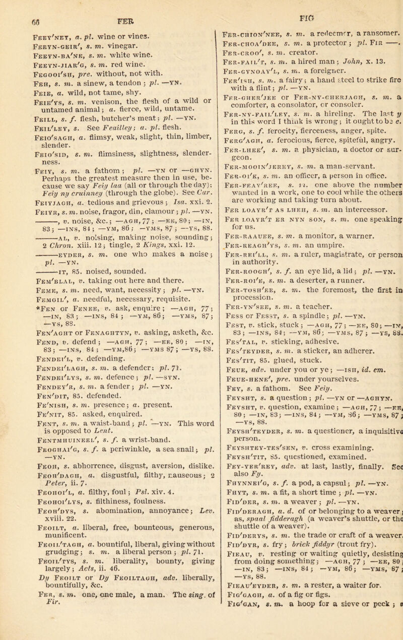 Feey'ney, a. pi. wine or vines. Feeyn-geir', s. to. vinegar. Feeyn-ba'ne, s. to. white wine. Feeyn-jiar'g, s. to. red wine. FegooFsh, pre. without, not with. Feh, s. in. a sinew, a tendon ; pi. —yn. Feie, a. wild, not tame, shy. Feie/ys, s. to. venison, the flesh of a wild or untamed animal; a. fierce, wild, untame. Feill, s. f. flesh, butcher’s meat: pi. —yn. Feil'ley, s. See Feailley; a. pi. flesh. Feio'sagh, a. flimsy, weak, slight, thin, limber, slender. Feio'sii), s. in. flimsiness, slightness, slender- ness. Feiy, s. to. a fathom ; pi. —yn or —ghyn. Perhaps the greatest measure then in use, be- cause we say Feiy laa (all or through the day); Feiy ny cruinney (through the globe). See Car. Feiyjagh, a. tedious and grievous ; Isa. xxi. 2. Feiyr, s. to. noise, fragor, din, clamour ; pi. —yn. , v. noise, &c.; —agh,77; —eh, 80; —in, 83 ; —INS, 84 ; — YM, 86 ; —YMS, 87 ; —YS, 88. al, V. noising, making noise, sounding; 2 Chi-on. xiii. 12; tingle, 2 Kings, xxi. 12. eyder, s. to. one who makes a noise; pi. —YN. it, 85. noised, sounded. Fem'blal, v. taking out here and there. Feme, s. to. need, want, necessity; pi.—yn. Femoil', a. needful, necessary, requisite. *Fen or Fenee, v. ask, enquire; —agh, 77; —IN, S3; —INS, 84; —YM, 86; —YMS, 87; —ys, 88. Fen'aght or Fenagbtyn, v. asking, asketh, &c. Fend, v. defend; —agh, 77; —ee, 80; —in, 83; —INS, 84; —YM,86; —YMS 87 ; —YS, 88. Fendei'l, v. defending. Fendei'lagh, s. to. a defender; pi. 71. Fendei'lys, s. to. defence ; pi. —syn. Fendey'r, s. to. a fender; pi. —yn. Fen'dit, 85. defended. Fe'nish, s. to. presence; a. present. Fe'nit, 85. asked, enquired. Fknt, s. to. a waist-band; pi. —yn. This word is opposed to Lent. Fentmhuineel', s. f. a wrist-band. Feoghai'g, s. /. a periwinkle, a sea snail; pi. —YN. Feoh, s. abhorrence, disgust, aversion, dislike. Feoh'dagii, a. disgustful, filthy, nauseous; 2 Peter, ii. 7• Feohoi'l, a. filthy, foul; Psl. xiv. 4. Feohoi'lys, s. filthiness, foulness. Feoh'dys, $. abomination, annoyance; Lev. xviii. 22. Feoilt, a. liberal, free, bounteous, generous, munificent. Feoij/tagh, a. bountiful, liberal, giving without grudging; s. in. a liberal person ; pi. 71. Feoii/tys, s. to. liberality, bounty, giving largely; Acts, ii. 46. Dy Feoilt or Dy Feoiltagh, adv. liberally, bountifully, &c. Fer, s. to. one, one male, a man. The sang, of Fir. F m Fer-chion'nee, s. to. aredecmrr, a ransomer. Fer-choa'dee, s. to. a protector ; pi. Fir . Fer-croo', s. to. creator. Fer-fail't, s. to. a hired man; John, x. 13. Fer-gynoay'l, s. to. a foreigner. Fer'ish, s. to. a fairy; a hand steel to strike fire with a flint; pi. —yn. Fer-gher'jee or Fer-ny-gherjagh, s. in. a comforter, a consolator, cr consoler. Fer-nv-faii/ley, s. to. a hireling. The last y in this word I think is wrong; it ought to be e. Ferg, s. f. ferocity, fierceness, anger, spite. Ferg'agh, a. ferocious, fierce, spiteful, angry. Fer-lhee', s. to. a physician, a doctor or sur- geon. Fer-mootn'jerey, s. in. a man-servant. Fer-oi'k, s. to. an officer, a person in office. Fer-feav'ree, s. ii. one above the number wanted in a work, one to cool while the others are working and taking turn about. Fer loayr't as lheh, s. in. an intercessor. Fer i.oayr't er nyn son, s. to. one speaking for us. Fer-raauee, s. in. a monitor, a Warner. Fer-reagh'ys, s. to. an umpire. Fer-rei'll, s. to. a ruler, magistrate, or persoa in authority. Fer-roogh', s. f. an eye lid, a lid ; pi. —yn. Fer-roi'e, s. to. a deserter, a runner. Fer-tosh'ee, s. to. the foremost, the first in procession. Fer-yn/see, s. to. a teacher. Fess or Fesst, s. a spindle; pi. —yn. Fest, v. stick, stuck ; —agh, 77; —ee, 80; —IN, 83; —INS, 84; —YM, 86; —YMS, 87; —ys, 88. Fes'tal, v. sticking, adhesive. FEs'rEYDER, s. to. a sticker, an adherer. Fes'tit, 85. glued, stuck. Feue, adv. under you or ye; —ish, id. em. Feue-henr', pre. under yourselves. Fey, s. a fathom. See Feiy. Feysht, s. a question ; pi. —yn or —aghyn. Feysht, v. question, examine; —agh, 77; —ee, 80; —IN, 83; —INS, 84; —YM, 86; —YMS, 87; —YS, 88. Feysh'teyder, s. to. a questioner, a inquisitive person. Feyshtey-tes'sen, v. cross examining. Feysh'tit, 85. questioned, examined. Fey-yer'rey, adv. at last, lastly, finally. See also Fy. Fhynnei'g, s. f. a pod, a capsul; pi.—yn. Fhyt, s. to. a fit, a short time ; pi. —yn. Fid'der, s. to. a weaver ; pi. —yn. Fid'deragh, a. d. of or belonging to a wearer; as, spaal fidderagh (a weaver’s shuttle, or the shuttle of a weaver). Fid'derys, s. to. the trade or craft of a weaver. Fid'dyr, s. fry; brick fiddyr (trout fry). Fieau, v. resting or waiting quietly, desisting from doing something; —agh, 77 ; —ee, 80 ; —IN, 83; —INS, 84; — YM, 86; —YMS, 87; —YS, 88. Fieau'eyder, s. to. a rester, a waiter for. Fig'gagii, a. of a fig or figs. Fig'gan, s. to. a hoop for a sieve or peck ; 0