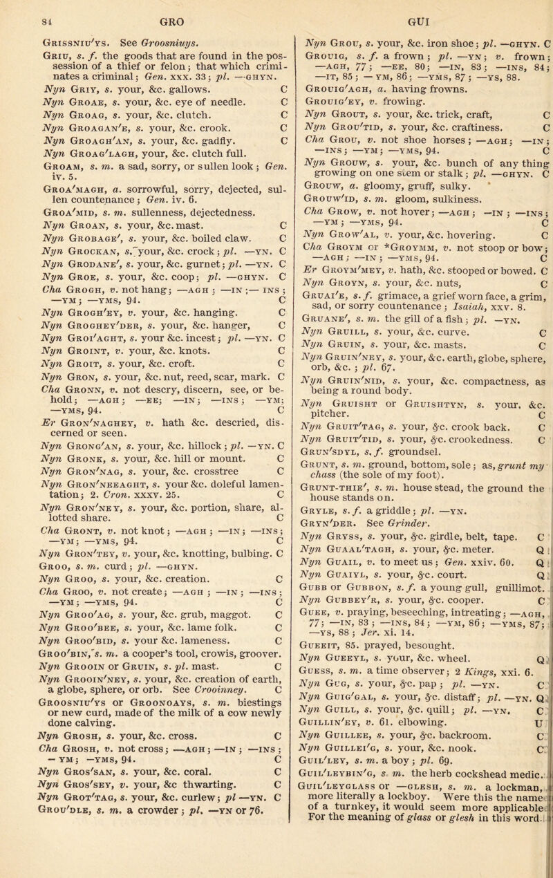 Grissniu'ys. See Groosniuys. Griu, s. f. the goods that are found in the pos- session of a thief or felon; that which crimi - nates a criminal; Gen. xxx. 33; pi. —ghyn. Nyn Griy, s. your, &c. gallows. C Nyn Groae, s. your, &c. eye of needle. C Nyn Groag, s. your, &c. clutch. C Nyn Groagan'e, s. your, &c. crook. C Nyn Gkoagh'an, s. your, &c. gadfly. C Nyn Groag'lagh, your, &c. clutch full. Groam, s. to. a sad, sorry, or sullen look ; Gen. iv. 5. Groa'magh, a. sorrowful, sorry, dejected, sul- len countenance; Gen. iv. 6. Groa'mid, s. to. sullenness, dejectedness. Nyn Groan, s. your, &c.mast. C Nyn Grobage', s. your, &c. boiled claw. C Nyn Grockan, s.^your, &c. crock; pi. —yn. C Nyn Grodane', s. your, &c. gurnet; pi. —yn. C Nyn Groe, s. your, &c. coop; pi. —ghyn. C Glia Grogh, v. not hang; —agh ; —in ;— ins ; —YM; —YMS, 94. C Nyn Grogh'ey, v. your, &c. hanging. C Nyn Groghey'der, s. your, &c. hanger, C Nyn Groi'aght, s. your &c. incest; pi. —yn. C Nyn Groint, v. your, &c. knots. C Nyn Groit, s. your, &c. croft. C Nyn Gron, s. your, &c. nut, reed, scar, mark. C Cha Gronn, v. not descry, discern, see, or be- hold; —AGH; —EE; —IN; —INS; —YM; —YMS, 94. C Er Gron'naghey, v. hath &c. descried, dis- cerned or seen. Nyn Grong'an, s. your, &c. hillock ; pi. —yn. C Nyn Gronk, s. your, &c. hill or mount. C Nyn Gron'nag, s. your, &c. crosstree C Nyn Gron'neeaght, s. your &c. doleful lamen- tation; 2. Cron. xxxv. 25. C Nyn Gron'ney, s. your, &c. portion, share, al- lotted share. C Cha Gront, v. not knot; —agh ; —in ; —ins ; —YM; —yms, 94. C Nyn Gron'tey, v. your, &c. knotting, bulbing. C Groo, s. to. curd; pi. —ghyn. Nyn Groo, s. your, &c. creation. C Cha Groo, v. not create; —agh ; —in; —ins; —YM; —yms, 94. C Nyn Groo'ag, s. your, &c. grub, maggot. C Nyn Groo'bee, s. your, &c. lame folk. C Nyn Groo'bid, s. your &c. lameness. C Groo'bin/s. to. a cooper’s tool, crowis, groover. Nyn Grooin or Gruin, s. pi. mast. C Nyn Grooin'ney, s. your, See. creation of earth, a globe, sphere, or orb. See Crooinney. C Groosniu'ys or Groonoays, s. to. biestings or new curd, made of the milk of a cow newly done calving. Nyn Grosh, s. your, &c. cross. C Cha Grosh, v. not cross; —agh ; —in ; —ins ; — YM ; —YMS, 94. C Nyn Gros'san, s. your, &c. coral. C Nyn Gros'sey, v. your, &c thwarting. C Nyn Grot'tag, s. your, &c. curlew; pi —yn. C Grou'dle, s. to. a crowder; pi. —yn or 76. Nyn Grotj, s. your, Sec. iron shoe; pi. —ghyn. C Grouig, s. f. a frown; pi. —yn; v. frown; —AGH, 77; —EE, 80; —IN, 83; —INS, 84; —IT, 85; — YM, 86; —YMS, 87; —YS, 88. Grouig'agh, a. having frowns. Grouig'ey, v, frowing. Nyn Grout, s. your, &c. trick, craft, C Nyn Grou'tid, s. your. Sec. craftiness. C Cha Grou, v. not shoe horses; —agh; —in; —INS; —YM; —YMS, 94. C Nyn Grouw, s. your, &c. bunch of anything growing on one stem or stalk; pi. —ghyn. C Grouw, a. gloomy, gruff, sulky. * Grouw'id, s. to. gloom, sulkiness. Cha Grow, v. not hover;—agh; —in; —ins; —ym ; —yms, 94. c Nyn Grow'al, v. your, &c. hovering. C Cha Groym or *Groymm, v. not stoop or bow; —agh; —IN; —YMS, 94. C Er Groym/mey, v. hath, Sec. stooped or bowed. C Nyn Groyn, s. your, &c. nuts, C Gruai'e, s. f. grimace, a grief worn face, a grim, sad, or sorry countenance ; Isaiah, xxv. 8. Gruane', s. m. the gill of a fish; pi. —yn, Nyn Gruill, s. your, &c. curve. C Nyn Gruin, s. your, &c. masts. c Nyn Gruin'ney, s. your, &c. earth, globe, sphere, orb, &c. ; pi. 6. Nyn Gruin'nid, s. your, &c. compactness, as being a round body. Nyn Gruisht or Gruishtyn, s. your, &c. pitcher. ’ c Nyn Gruit'tag, s. your, fyc. crook back. C Nyn Gruit'tid, s. your, #c. crookedness. C Grun'sdyl, s.f. groundsel. Grunt, s. m. ground, bottom, sole; as,grunt my chass (the sole of my foot). Grunt-thie', s. m. house stead, the ground the house stands on. Gryle, s. f. a griddle; pi. —yn. Gry'n'der. See Grinder. Nyn Gryss, s. your, §-c. girdle, belt, tape. C Nyn Guaal'tagh, s. your, $-c. meter. Q Nyn Guail, v. to meet us ; Gen. xxiv. 60. Q Nyn Guaiyl, s. your, fyc. court. Q; Gubb or Gubbon, s.f. a young gull, guillimot. Nyn Gubbey'r, s. your, §-c. cooper. C Guee, v. praying, beseeching, intreating; —agh, 77; —IN, 83; —INS, 84; —YM, 86; —YMS, 87; —YS, 88 ; Jer. xi. 14. Gueeit, 85. prayed, besought. Nyn Gueeyl, s. your, &c. wheel. Q Guess, s. m. a time observer; 2 Kings, xxi. 6. Nyn Gug, s. your, fyc. pap ; pi. —yN. C Nyn Guig'gal, s. your, §-c. distaff; pi. —yn. Q Nyn Guilu, s. your, §-c. quill; pi. —yn. C Guillin'ey, v. 6l. elbowing. xj Nyn Guillee, s. your, #c. backroom. C Nyn Guillei'g, s. your, Sec. nook. C Guil'ley, s. m. a boy ; pi. 69. Guii/leybin'g, s,m. the herb cockshead medic. Guii/leyglass or —glesh, s. to. a lockman, more literally a lockboy. Were this the name of a turnkey, it would seem more applicable For the meaning of glass or glesh in this word.