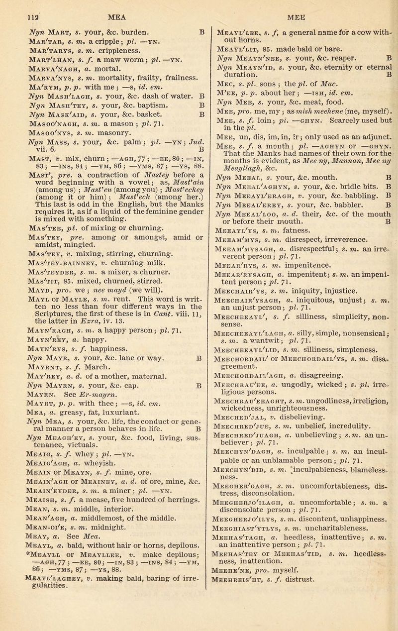 Nyn Mart, s. your, &c. burden. B Map/tar, s. to, a cripple; pi. —yn. Mar'tarys, s. to. crippleness. Mart'lhan, s. f. a maw worm; pi. —yn. Marva'nagh, a. mortal. Marva'nys, s. to. mortality, frailty, frailness. Ma'hym, p. p. with me ; —s, id. em. Nyn Mash'lagh, s. your, &c. dash of water. B Nyn Mash'tey, s. your, &c. baptism. B Nyn Mask'aid, s. your, &c. basket. B Masoo'nagh, s. to. a mason ; pi. 71. Masoo'nys, s. to. masonry. Nyn Mass, s. your, &c. palm; pi. —yn; Jnd. vii. 6. B Mast, v. mix, churn; —agh, 77; —ee,80; —in, 83; —ins, 84; —YM, 86; —-yms, 87; —YS, 88. Mast’, pre. a contraction of Mastey before a word beginning with a vowel; as, Mast’ain (among us) ; Mast'eu (amongyou); Mast’eckey (among it or him); Mast'eck (among her.) This last is odd in the English, but the Manks requires it, as if a liquid of the feminine gender is mixed with something. Mas'tee, pt. of mixing or churning. Mas'tey, pre. among or amongst, amid or amidst, mingled. Mas'tey, v. mixing, stirring, churning. Mas'tey-bainney, v. churning milk. Mas'teyder, s■ to. a mixer, a churner. Mas'tit, 85. mixed, churned, stirred. Mayd, pro. we ; nee mayd (we will). Mayl or Mayle, s. to. rent. This word is writ- ten no less than four different ways in the Scriptures, the first of these is in Cant. viii. 11, the latter in Ezra, iv. 13. Mayn'ragh, s. on. a happy person; pi. 71. Mayn'rIiy, a. happy. Mayn'rys, s. f. happiness. Nyn Mayr, s. your, &c. lane or way. B Mayrnt, s. f. March. May'rey, a. d. of a mother, maternal. Nyn Mayrn, s. your, &c. cap. B Mayen. See Er-mayrn. Mayrt, p.p. with thee; —s, id. em. Mea, a. greasy, fat, luxuriant. Nyn Mea, s. your, &c. life, the conduct or gene- ral manner a person behaves in life. B Nyn Meagh'ey, s. your, &c. food, living, sus- tenance, victuals. Meaig, s. f. whey; pi. —yn. Meaig'agh, a. wheyish. Meain or Meayn, s. f. mine, ore. Meain'agh or Meainey, a. d. of ore, mine, &c. Meain'eyder, s. m. a miner; pi. —yn. Meaish, s. f. a mease, five hundred of herrings. Mean, s. m. middle, interior. Mean'agh, a. middlemost, of the middle. Mean-oi'e, s. m. midnight. Meay, a. See Mea. Meayl, a. bald, without hair or horns, depilous. *Meayli or Meayllee, v. make depilous; —AGH, 77 ; —EE, 80; —IN, 83 ; —INS, 84 ; —YM, 86; —YMS, 87; —YS, 88. Meayi/laghey, v. making bald, baring of irre- gularities. Meayi/eee, s. f, a general name for a cow with- out horns. Meayi/lit, 85. made bald or bare. Nyn Meayn'nee, s. your, &c. reaper. B Nyn Meayn'id. s. your, &c. eternity or eternal duration. B Mec, s. pi. sons ; the pi. of Mac. M’ee, p.p. about her; —ish, id. em. Nyn Mee, s. your, &c. meat, food. Mee , pro. me, my; as mish meehene (me, myself). Mee, s. f. loin; pi. —ghyn. Scarcely used but in the pi. Mee, un, dis, im, in, ir; only used as an adjunct. Mee, s. f. a month ; pi. —aghyn or —ghyn. That the Manks had names of their own for the months is evident, as Mee ny, Mannan, Mee ny Meayllagh, &c. Nyn Meeai, s. your, &c. mouth. B Nyn Meeai/aghyn, s. your, &c. bridle bits. B Nyn Meeayi/eragh, v. your, &c. babbling. B Nyn Meeai/erey, s. your, &c. babbler. B Nyn Meeai/loo, a. d. their, &c. of the mouth or before their mouth. B Meeayi/ys, s. m. fatness. Meeam'mys, s. m. disrespect, irreverence. Meeam-'mysagh, a. disrespectful; s. m. an irre- verent person; pi. 71. Meear'rys, s. m. impenitence. Meear'rysagh, a. impenitent; s.m. an impeni- tent person; pi. 71. Meechair'ys, s. m. iniquity, injustice. Meechair'ysagh, a. iniquitous, unjust; s. m. an unjust person; pi. 71. Meecheeayi/, s. /. silliness, simplicity, non- sense. Meecheeayl'lagh, a. silly, simple, nonsensical; s.m. awantwit; pl.Jl. Meecheeayl'ltd, s. m. silliness, simpleness. Meechordail' or Meechorhaii/ys, s. to. disa- greement. Meechordaii/agh, a. disagreeing. Meechrau'ee, a. ungodly, wicked; s. pi, irre- ligious persons. Meechrau'eeaght, s. to. ungodliness, irreligion, wickedness, unrighteousness. Meeched'jal, v. disbelieving. Meechred'jue, s. to. unbelief, incredulity. Meechred/juagh, a. unbelieving; s.m. an un- believer; pi. 71. Meechyn'dagh, a. inculpable; s. to. an incul- pable or an unblamable person; pi. 71. Meechyn'did, s. to. 'inculpableness, blameless- ness. Meegher'gagh, s. to. uncomfortableness, dis- tress, disconsolation. Meegherjo'ilagii, a. uncomfortable; s. m, a disconsolate person; pi. 71. Meegherjo'ilys, s.m. discontent,unhappiness. Meegiiiast'ytlys, s. to. uncharitableness. Meehas'tagh, a. heedless, inattentive; s. to. an inattentive person; pi. 71. Meehas'tev or Msehas/tid, s. to. heedless- ness, inattention. Meehe'ne, pro. myself. Meehreis'ht, s. f. distrust.
