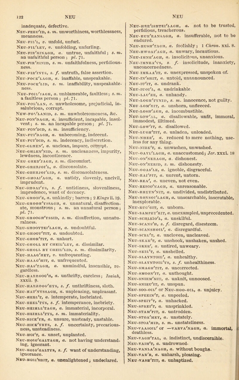 inadequate, defective. Neu-feeu'id, s. to. unworthiness, worthlessness, meanness. Neufii/l, v. unfold, unfurl. Neu-fii/ley, v. unfolding, unfurling. Neu-fir/rinagh, a. untrue, unfaithful; s. to. an unfaithful person ; pi. 71. Neu-fir'rinid, s. to. unfaithfulness, perfidious- ness. Neu-fir'inys, s. f. untruth, false assertion. Neu-fock'lagh, a. inaffable, unspeakable. Neu-fock'lid, s. to. inaffability, unspeakable- ness. Neu-foil'jagh, a. unblameable, faultless; s. to. a faultless person ; pi. 71. Neu-foi/lan, a. unwholesome, prejudicial, in- salubrious, corrupt. New-fot/lanid, s. to. unwholesomeness, &c. Neu-fo.v'dagh, a. insufficient, incapable, insol- vent; s. to. an incapable person; pi. 71. Neu-fon'did, s. to. insufficiency. Neu-fui'dagh, a. unbecoming, indecent. Neu-fui/did, s. to. indecency, indiscretion. Neu-glhen', a. unclean, impure, corrupt. Neu-ghlen'nid, s. to. uncleanness, impurity, lewdness, incontinence. Neu gher'jagh, s. to. discomfort. Neu-gherjoi'l, a. disconsolate. Neu-giierjoi/lii>, s. to. disconsolateness. Neu-ghoai'agh, a. untidy, slovenly, uncivil, imprudent. Nec-ghoai'ys, s. f. ' untidiness, slovenliness, imprudence, want of decency. Ked-ghooi'e, a. unkindly; barren; 2 Kings ii. 19. Neu-ghooh/yssagh, a. unnatural, disaffection- ate, monstrous; s. to. an unnatural person; pi. 71. Neu-ghoogh'yssid, s. to. disaffection, unnatu- ralness. Neu-ghooytei'eagh, a. undoubtful. Neu-ghqoy'tit, a. undoubted. Neu-ghor'tit, a. unhurt. Neu-gholl ry cheil'ley, a. dissimilar. Neu-gholl ry cheil'lid, s. to. dissimilarity. Neu-haag'hey, v. unfrequenting. Neu-haag'hit, a. unfrequented. Neu-has'tagh, a. unmindful, insensible, re- gardless. Neu-harroog'h, a. unthrifty, careless; Isaiah, xxxii. 9. Neu-harroog'hys, s. f. unthriftiness, sloth. Neu-hat'nyssagb, a. unpleasing, unpleasant. Neu-heel't, a. intemperate, inebriated. Neu-heel'tys, s. f. intemperance, inebriety. Neu-heihll'tagh, a. immaterial, incorporal. Neu-heihli/tys, s. to. immateriality. Neu-hick'yr, a. unsure, unsteady, unstable. Neu-hick'yrys, s. f. uncertainty, precarious- ness, unsteadiness. Neu-hoi't, a. unset, unplanted. Neu-hotg'galtagh, a. not having understand- ing, ignorant. Neu-hoig'galtys, s. f. want of understanding, ignorance. Nbu-hoil'shit, a. unenlightened; undeclared. Neu-hre'ishtei'lagh, a. not to be trusted, perfidious, treacherous. Neu-hur'ransagh, a. insufferable, not to be endured. Neu-hush'tagh, a. foolishly; 1 Chron. xxi. 8. Neu-hwoai'agh, a. unwary, incautious. Neu-imne'agh, a. insolicitous, unanxious. Neu-imnea/ys, s. /. insolicitude, inanxiety, unconcernedness. Neu- imraa'it, a. unexpressed, unspoken of. Neu-in/shit, a. untold, unannounced. Neu-iu'it, a. undrank. Neu-iuoi'l, a. undrinkable, Neu-lau'ee, a. unhandy. Neu-logh'tynid, s. to. innocence, not guilty. Neu-lom'rit, a. unshorn, unfleeced. Neu-losh'agh, a. incombustible. Neu-low'al, a. disallowable, unfit, immoral, immodest, illtimed. Neu-low'it, a. disallowed. Neu-lugh'tit, a. unladen, unloaded. Neu-nhee', a. reduced to mere nothing, use- less for any thing. Neu-niee't, a. unwashen, unwashed. Neu-oayi/lagh, a. unaccustomed; Jer. xxxi. 18 Neu-on'neragh, a. dishonest. Neu-on/nerid, s. to. dishonesty. Neu-ooas'le, a. ignoble, disgraceful. Neu-rai'pit, a. unrent, untorn. Neu-rea', a. uneven, not even. Neu-resoo'nagh, a. unreasonable. Neu-rheyn'nit, a. undivided, undistributed. Neu-ronsoi/lagh, a. unsearchable, inscrutable, in explotable. Neu-rug'git, a. unborn. Neu-sampey'rit, a. unexampled, unprecedented. Neu-schleio'l, a. unskilful. Neu-scans'h, s. f. disregard, disesteem. Neu-scanshoii/, a. disregardful. Neu-scei/t, a. uncloven, uncleaved. Neu-skah't, a. unshook, unshaken, unshed. Neu-skee', a. untired, unweary. Neu-skii/t, a. unshelled. Neu-slayntoil', a. unhealthy. Neu-slayntoil'ys, s. f. unhealthiness. Neu-smagh'tit, a. uncorrected. Neu-smoon'it, a. unthought. Neu-sniem'mit, a. unknit, unnoosed. Neu-snieu'it, a. unspun. Neu-soo-oii/ or Neu-hoo-oil, a. unjuicy. Neu-speein't, a. unpeeled. Neu-speiy't, a. unhacked. Neu-sprei't, a. unsprinkled. Neu-stam'pit, a. untrodden. Neu-stoa'mey, a. unstately. Neu-stoa'mid, s. to. unstateliness. Neu-vaasoil' or —varva'nagh, a. immortal, deathless. Neu-vagii'tal, a. indistinct, undiscernible. Neu-vaih't, a. undrowned- Neu-vanla'nagh, a. without boughs. Neu-var'b, a. unharsh, pleasing. Neu-vash/tit, a. unbaptized.
